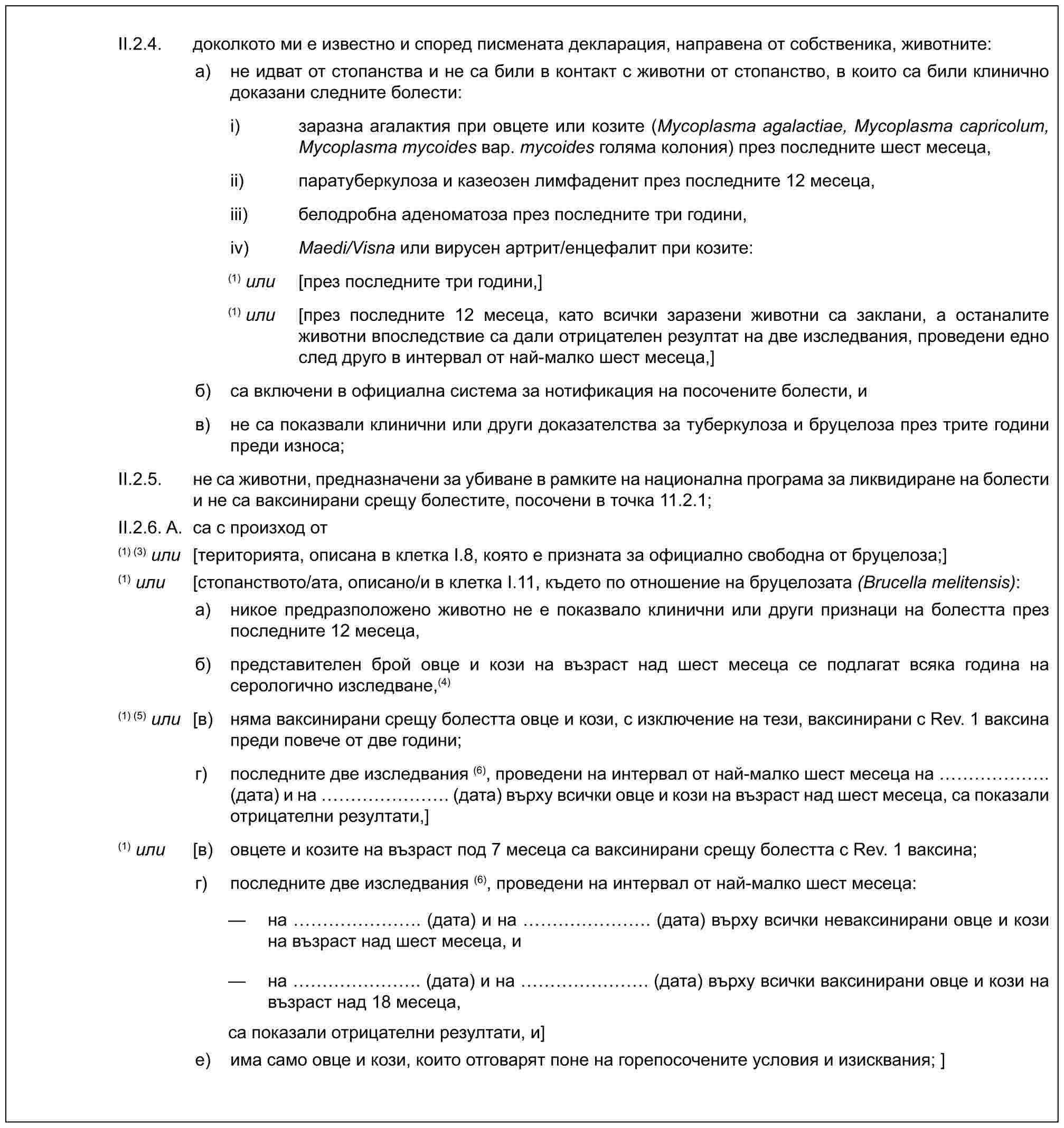 II.2.4. доколкото ми е известно и според писмената декларация, направена от собственика, животните:a) не идват от стопанства и не са били в контакт с животни от стопанство, в които са били клинично доказани следните болести:i) заразна агалактия при овцете или козите (Mycoplasma agalactiae, Mycoplasma capricolum, Mycoplasma mycoides вар. mycoides голяма колония) през последните шест месеца,ii) паратуберкулоза и казеозен лимфаденит през последните 12 месеца,iii) белодробна аденоматоза през последните три години,iv) Maedi/Visna или вирусен артрит/енцефалит при козите:(1) или [през последните три години,](1) или [през последните 12 месеца, като всички заразени животни са заклани, а останалите животни впоследствие са дали отрицателен резултат на две изследвания, проведени едно след друго в интервал от най-малко шест месеца,]б) са включени в официална система за нотификация на посочените болести, ив) не са показвали клинични или други доказателства за туберкулоза и бруцелоза през трите години преди износа;II.2.5. не са животни, предназначени за убиване в рамките на национална програма за ликвидиране на болести и не са ваксинирани срещу болестите, посочени в точка 11.2.1;II.2.6. A. са с произход от(1) (3) или [територията, описана в клетка I.8, която е призната за официално свободна от бруцелоза;](1) или [стопанството/ата, описано/и в клетка I.11, където по отношение на бруцелозата (Brucella melitensis):a) никое предразположено животно не е показвало клинични или други признаци на болестта през последните 12 месеца,б) представителен брой овце и кози на възраст над шест месеца се подлагат всяка година на серологично изследване,(4)(1) (5) или [в) няма ваксинирани срещу болестта овце и кози, с изключение на тези, ваксинирани с Rev. 1 ваксина преди повече от две години;г) последните две изследвания (6), проведени на интервал от най-малко шест месеца на ……. (дата) и на ……. (дата) върху всички овце и кози на възраст над шест месеца, са показали отрицателни резултати,](1) или [в) овцете и козите на възраст под 7 месеца са ваксинирани срещу болестта с Rev. 1 ваксина;г) последните две изследвания (6), проведени на интервал от най-малко шест месеца:— на ……. (дата) и на ……. (дата) върху всички неваксинирани овце и кози на възраст над шест месеца, и— на ……. (дата) и на ……. (дата) върху всички ваксинирани овце и кози на възраст над 18 месеца,са показали отрицателни резултати, и]e) има само овце и кози, които отговарят поне на горепосочените условия и изисквания; ]