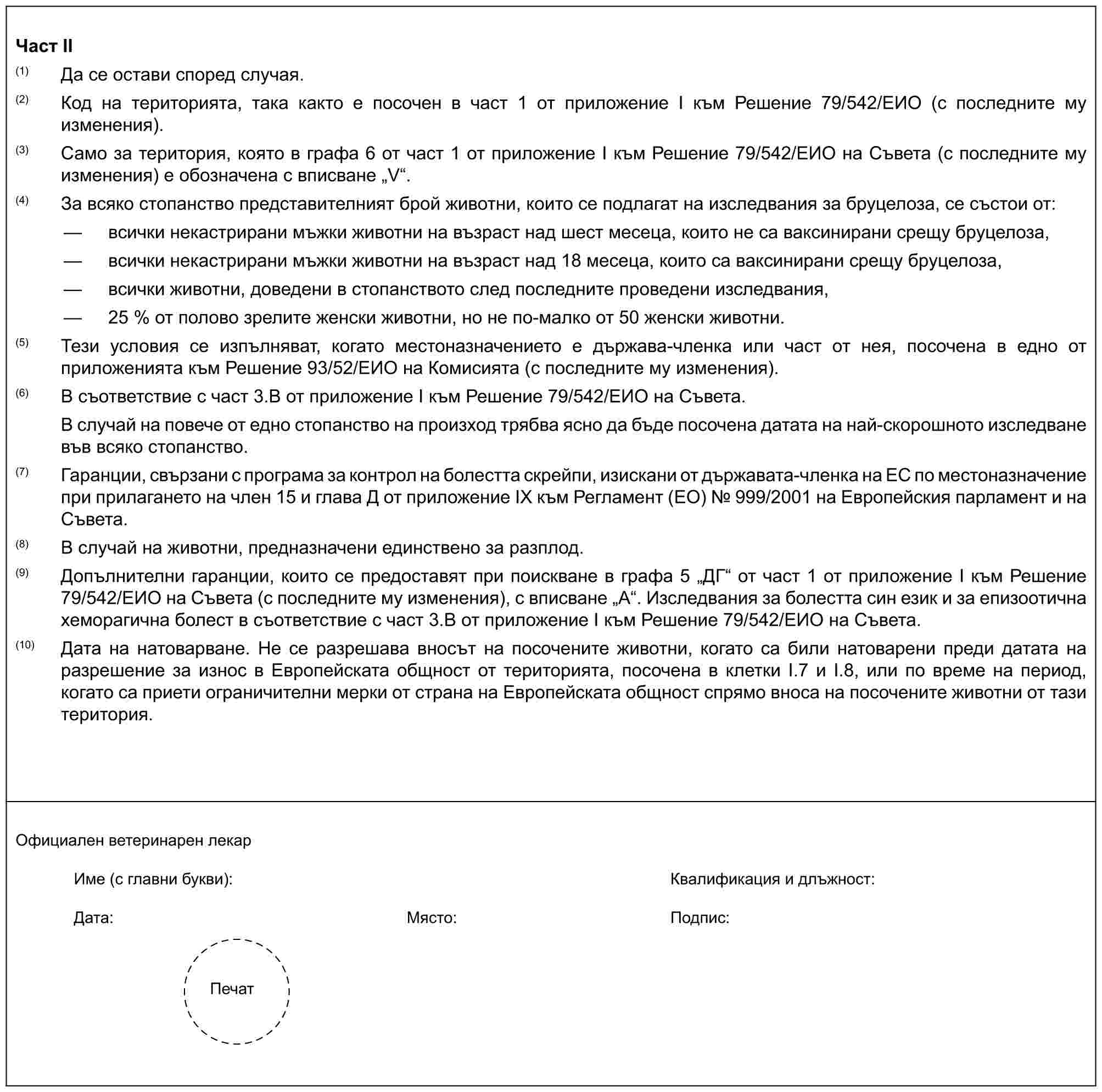 Част II(1) Да се остави според случая.(2) Код на територията, така както е посочен в част 1 от приложение I към Решение 79/542/ЕИО (с последните му изменения).(3) Само за територия, която в графа 6 от част 1 от приложение I към Решение 79/542/ЕИО на Съвета (с последните му изменения) е обозначена с вписване „V“.(4) За всяко стопанство представителният брой животни, които се подлагат на изследвания за бруцелоза, се състои от:— всички некастрирани мъжки животни на възраст над шест месеца, които не са ваксинирани срещу бруцелоза,— всички некастрирани мъжки животни на възраст над 18 месеца, които са ваксинирани срещу бруцелоза,— всички животни, доведени в стопанството след последните проведени изследвания,— 25 % от полово зрелите женски животни, но не по-малко от 50 женски животни.(5) Тези условия се изпълняват, когато местоназначението е държава-членка или част от нея, посочена в едно от приложенията към Решение 93/52/ЕИО на Комисията (с последните му изменения).(6) В съответствие с част 3.В от приложение I към Решение 79/542/ЕИО на Съвета.В случай на повече от едно стопанство на произход трябва ясно да бъде посочена датата на най-скорошното изследване във всяко стопанство.(7) Гаранции, свързани с програма за контрол на болестта скрейпи, изискани от държавата-членка на ЕС по местоназначение при прилагането на член 15 и глава Д от приложение IX към Регламент (ЕО) № 999/2001 на Европейския парламент и на Съвета.(8) В случай на животни, предназначени единствено за разплод.(9) Допълнителни гаранции, които се предоставят при поискване в графа 5 „ДГ“ от част 1 от приложение I към Решение 79/542/ЕИО на Съвета (с последните му изменения), с вписване „А“. Изследвания за болестта син език и за епизоотична хеморагична болест в съответствие с част 3.В от приложение I към Решение 79/542/ЕИО на Съвета.(10) Дата на натоварване. Не се разрешава вносът на посочените животни, когато са били натоварени преди датата на разрешение за износ в Европейската общност от територията, посочена в клетки I.7 и I.8, или по време на период, когато са приети ограничителни мерки от страна на Европейската общност спрямо вноса на посочените животни от тази територия.Официален ветеринарен лекарИме (с главни букви): Квалификация и длъжност:Дата:Място:Подпис:Печат