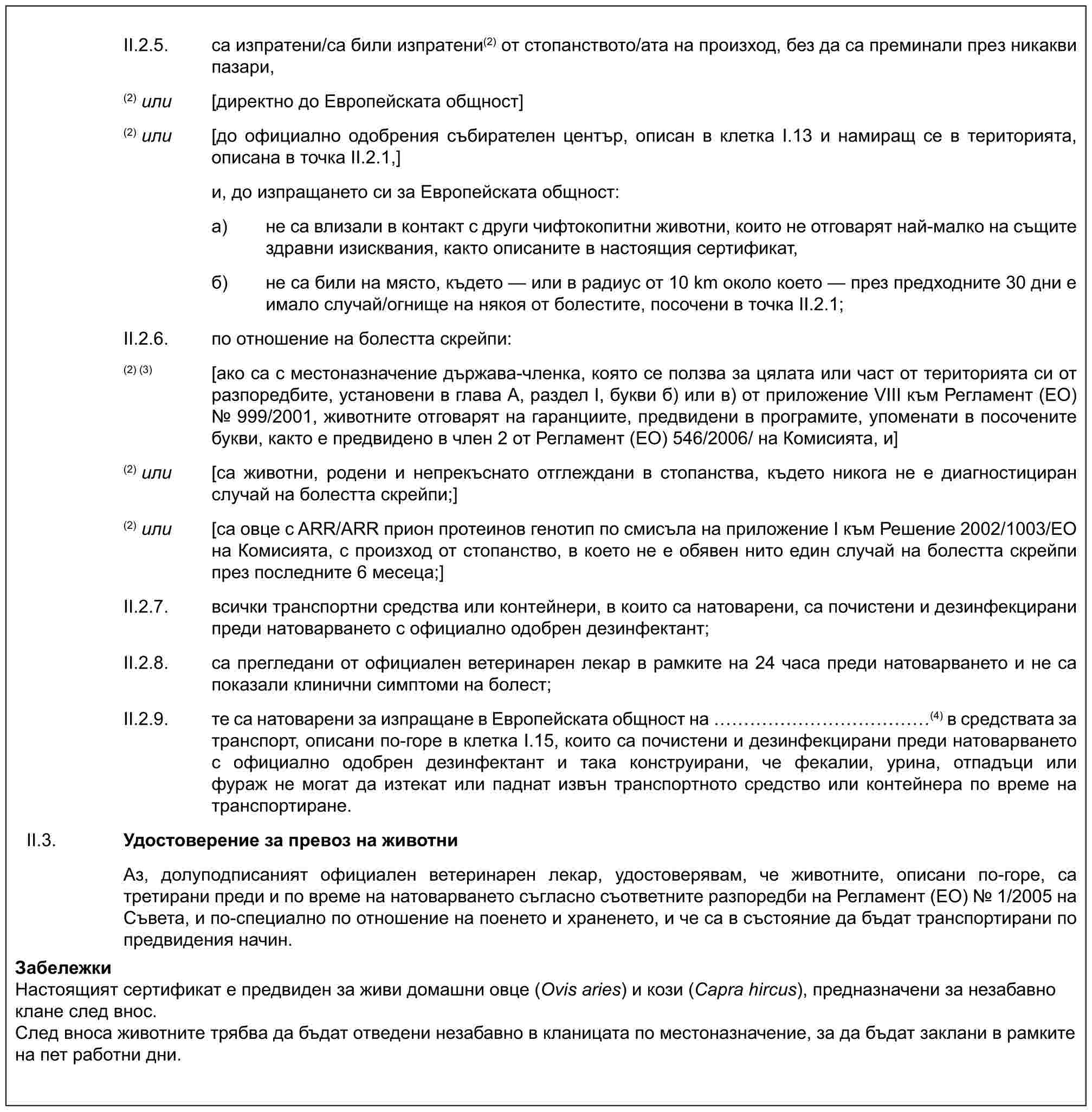 II.2.5. са изпратени/са били изпратени(2) от стопанството/ата на произход, без да са преминали през никакви пазари,(2) или [директно до Европейската общност](2) или [до официално одобрения събирателен център, описан в клетка I.13 и намиращ се в територията, описана в точка II.2.1,]и, до изпращането си за Европейската общност:a) не са влизали в контакт с други чифтокопитни животни, които не отговарят най-малко на същите здравни изисквания, както описаните в настоящия сертификат,б) не са били на място, където — или в радиус от 10 km около което — през предходните 30 дни е имало случай/огнище на някоя от болестите, посочени в точка II.2.1;II.2.6. по отношение на болестта скрейпи:(2) (3) [ако са с местоназначение държава-членка, която се ползва за цялата или част от територията си от разпоредбите, установени в глава А, раздел I, букви б) или в) от приложение VIII към Регламент (ЕО) № 999/2001, животните отговарят на гаранциите, предвидени в програмите, упоменати в посочените букви, както е предвидено в член 2 от Регламент (ЕО) 546/2006/ на Комисията, и](2) или [са животни, родени и непрекъснато отглеждани в стопанства, където никога не е диагностициран случай на болестта скрейпи;](2) или [са овце с ARR/ARR прион протеинов генотип по смисъла на приложение I към Решение 2002/1003/ЕО на Комисията, с произход от стопанство, в което не е обявен нито един случай на болестта скрейпи през последните 6 месеца;]II.2.7. всички транспортни средства или контейнери, в които са натоварени, са почистени и дезинфекцирани преди натоварването с официално одобрен дезинфектант;II.2.8. са прегледани от официален ветеринарен лекар в рамките на 24 часа преди натоварването и не са показали клинични симптоми на болест;II.2.9. те са натоварени за изпращане в Европейската общност на ……………(4) в средствата за транспорт, описани по-горе в клетка I.15, които са почистени и дезинфекцирани преди натоварването с официално одобрен дезинфектант и така конструирани, че фекалии, урина, отпадъци или фураж не могат да изтекат или паднат извън транспортното средство или контейнера по време на транспортиране.II.3. Удостоверение за превоз на животниАз, долуподписаният официален ветеринарен лекар, удостоверявам, че животните, описани по-горе, са третирани преди и по време на натоварването съгласно съответните разпоредби на Регламент (ЕО) № 1/2005 на Съвета, и по-специално по отношение на поенето и храненето, и че са в състояние да бъдат транспортирани по предвидения начин.ЗабележкиНастоящият сертификат е предвиден за живи домашни овце (Ovis aries) и кози (Capra hircus), предназначени за незабавно клане след внос.След вноса животните трябва да бъдат отведени незабавно в кланицата по местоназначение, за да бъдат заклани в рамките на пет работни дни.