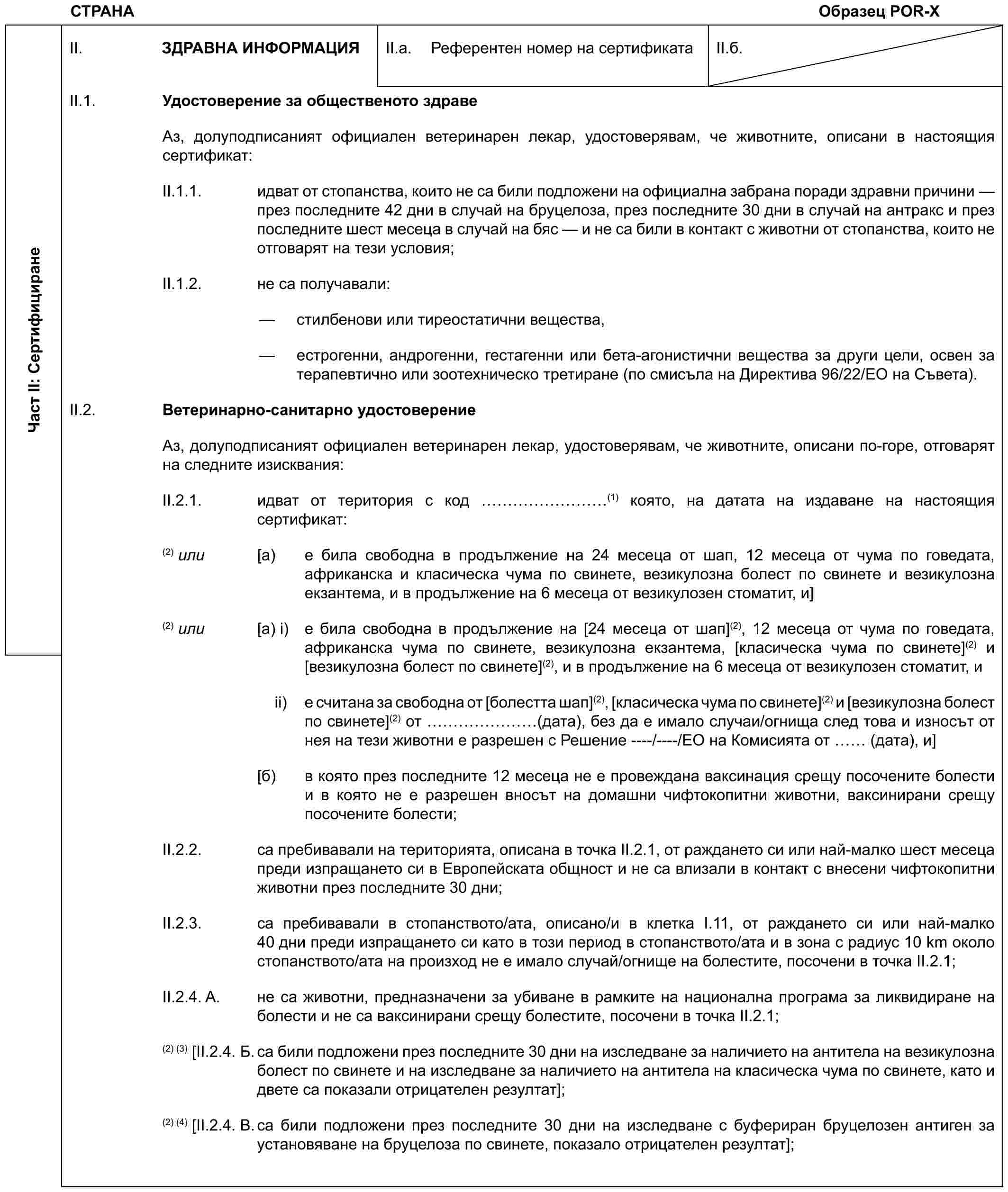 СТРАНА Образец POR-XЧаст II: СертифициранеII. ЗДРАВНА ИНФОРМАЦИЯII.a. Референтен номер на сертификатаII.б.II.1. Удостоверение за общественото здравеАз, долуподписаният официален ветеринарен лекар, удостоверявам, че животните, описани в настоящия сертификат:II.1.1. идват от стопанства, които не са били подложени на официална забрана поради здравни причини — през последните 42 дни в случай на бруцелоза, през последните 30 дни в случай на антракс и през последните шест месеца в случай на бяс — и не са били в контакт с животни от стопанства, които не отговарят на тези условия;II.1.2. не са получавали:— стилбенови или тиреостатични вещества,— естрогенни, андрогенни, гестагенни или бета-агонистични вещества за други цели, освен за терапевтично или зоотехническо третиране (по смисъла на Директива 96/22/ЕО на Съвета).II.2. Ветеринарно-санитарно удостоверениеАз, долуподписаният официален ветеринарен лекар, удостоверявам, че животните, описани по-горе, отговарят на следните изисквания:II.2.1. идват от територия с код ………(1) която, на датата на издаване на настоящия сертификат:(2) или [a) е била свободна в продължение на 24 месеца от шап, 12 месеца от чума по говедата, африканска и класическа чума по свинете, везикулозна болест по свинете и везикулозна екзантема, и в продължение на 6 месеца от везикулозен стоматит, и](2) или [a) i) е била свободна в продължение на [24 месеца от шап](2), 12 месеца от чума по говедата, африканска чума по свинете, везикулозна екзантема, [класическа чума по свинете](2) и [везикулозна болест по свинете](2), и в продължение на 6 месеца от везикулозен стоматит, иii) е считана за свободна от [болестта шап](2), [класическа чума по свинете](2) и [везикулозна болест по свинете](2) от …… (дата), без да е имало случаи/огнища след това и износът от нея на тези животни е разрешен с Решение ----/----/ЕО на Комисията от (дата), и][б) в която през последните 12 месеца не е провеждана ваксинация срещу посочените болести и в която не е разрешен вносът на домашни чифтокопитни животни, ваксинирани срещу посочените болести;II.2.2. са пребивавали на територията, описана в точка II.2.1, от раждането си или най-малко шест месеца преди изпращането си в Европейската общност и не са влизали в контакт с внесени чифтокопитни животни през последните 30 дни;II.2.3. са пребивавали в стопанството/ата, описано/и в клетка I.11, от раждането си или най-малко 40 дни преди изпращането си като в този период в стопанството/ата и в зона с радиус 10 km около стопанството/ата на произход не е имало случай/огнище на болестите, посочени в точка II.2.1;II.2.4. A. не са животни, предназначени за убиване в рамките на национална програма за ликвидиране на болести и не са ваксинирани срещу болестите, посочени в точка II.2.1;(2) (3)[II.2.4. Б. са били подложени през последните 30 дни на изследване за наличието на антитела на везикулозна болест по свинете и на изследване за наличието на антитела на класическа чума по свинете, като и двете са показали отрицателен резултат];(2) (4) [II.2.4. В. са били подложени през последните 30 дни на изследване с буфериран бруцелозен антиген за установяване на бруцелоза по свинете, показало отрицателен резултат];