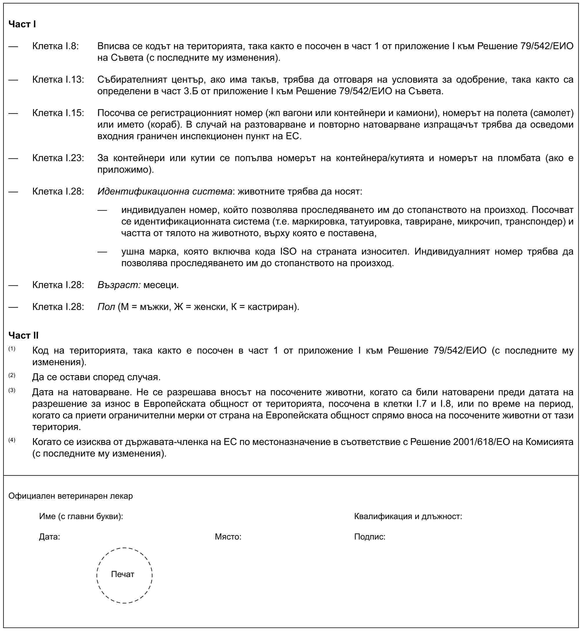 Част I— Клетка I.8: Вписва се кодът на територията, така както е посочен в част 1 от приложение I към Решение 79/542/ЕИО на Съвета (с последните му изменения).— Клетка I.13: Събирателният център, ако има такъв, трябва да отговаря на условията за одобрение, така както са определени в част 3.Б от приложение I към Решение 79/542/ЕИО на Съвета.— Клетка I.15: Посочва се регистрационният номер (жп вагони или контейнери и камиони), номерът на полета (самолет) или името (кораб). В случай на разтоварване и повторно натоварване изпращачът трябва да осведоми входния граничен инспекционен пункт на ЕС.— Клетка I.23: За контейнери или кутии се попълва номерът на контейнера/кутията и номерът на пломбата (ако е приложимо).— Клетка I.28: Идентификационна система: животните трябва да носят:— индивидуален номер, който позволява проследяването им до стопанството на произход. Посочват се идентификационната система (т.е. маркировка, татуировка, тавриране, микрочип, транспондер) и частта от тялото на животното, върху която е поставена,— ушна марка, която включва кода ISO на страната износител. Индивидуалният номер трябва да позволява проследяването им до стопанството на произход.— Клетка I.28: Възраст: месеци.— Клетка I.28: Пол (М = мъжки, Ж = женски, К = кастриран).Част II(1) Код на територията, така както е посочен в част 1 от приложение I към Решение 79/542/ЕИО (с последните му изменения).(2) Да се остави според случая.(3) Дата на натоварване. Не се разрешава вносът на посочените животни, когато са били натоварени преди датата на разрешение за износ в Европейската общност от територията, посочена в клетки I.7 и I.8, или по време на период, когато са приети ограничителни мерки от страна на Европейската общност спрямо вноса на посочените животни от тази територия.(4) Когато се изисква от държавата-членка на ЕС по местоназначение в съответствие с Решение 2001/618/ЕО на Комисията (с последните му изменения).Официален ветеринарен лекарИме (с главни букви): Квалификация и длъжност:Дата: Място: Подпис:Печат