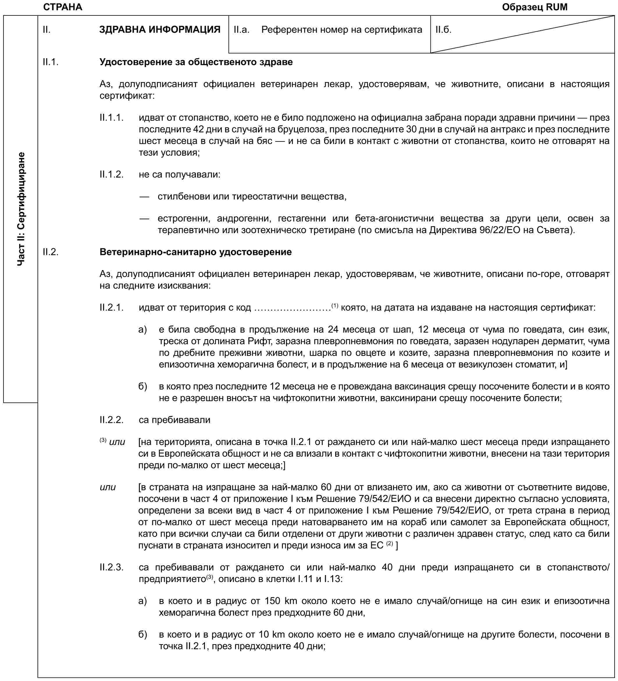 СТРАНА Образец RUMЧаст II: СертифициранеII. ЗДРАВНА ИНФОРМАЦИЯII.a. Референтен номер на сертификатаII.б.II.1. Удостоверение за общественото здравеАз, долуподписаният официален ветеринарен лекар, удостоверявам, че животните, описани в настоящия сертификат:II.1.1. идват от стопанство, което не e било подложено на официална забрана поради здравни причини — през последните 42 дни в случай на бруцелоза, през последните 30 дни в случай на антракс и през последните шест месеца в случай на бяс — и не са били в контакт с животни от стопанства, които не отговарят на тези условия;II.1.2. не са получавали:— стилбенови или тиреостатични вещества,— естрогенни, андрогенни, гестагенни или бета-агонистични вещества за други цели, освен за терапевтично или зоотехническо третиране (по смисъла на Директива 96/22/ЕО на Съвета).II.2. Ветеринарно-санитарно удостоверениеАз, долуподписаният официален ветеринарен лекар, удостоверявам, че животните, описани по-горе, отговарят на следните изисквания:II.2.1. идват от територия с код ………(1) която, на датата на издаване на настоящия сертификат:a) е била свободна в продължение на 24 месеца от шап, 12 месеца от чума по говедата, син език, треска от долината Рифт, заразна плевропневмония по говедата, заразен нодуларен дерматит, чума по дребните преживни животни, шарка по овцете и козите, заразна плевропневмония по козите и епизоотична хеморагична болест, и в продължение на 6 месеца от везикулозен стоматит, и]б) в която през последните 12 месеца не е провеждана ваксинация срещу посочените болести и в която не е разрешен вносът на чифтокопитни животни, ваксинирани срещу посочените болести;II.2.2. са пребивавали(3) или [на територията, описана в точка II.2.1 от раждането си или най-малко шест месеца преди изпращането си в Европейската общност и не са влизали в контакт с чифтокопитни животни, внесени на тази територия преди по-малко от шест месеца;]или [в страната на изпращане за най-малко 60 дни от влизането им, ако са животни от съответните видове, посочени в част 4 от приложение I към Решение 79/542/ЕИО и са внесени директно съгласно условията, определени за всеки вид в част 4 от приложение I към Решение 79/542/ЕИО, от трета страна в период от по-малко от шест месеца преди натоварването им на кораб или самолет за Европейската общност, като при всички случаи са били отделени от други животни с различен здравен статус, след като са били пуснати в страната износител и преди износа им за ЕС (2) ]II.2.3. са пребивавали от раждането си или най-малко 40 дни преди изпращането си в стопанството/предприятието(3), описано в клетки I.11 и I.13:a) в което и в радиус от 150 km около което не е имало случай/огнище на син език и епизоотична хеморагична болест през предходните 60 дни,б) в което и в радиус от 10 km около което не е имало случай/огнище на другите болести, посочени в точка II.2.1, през предходните 40 дни;