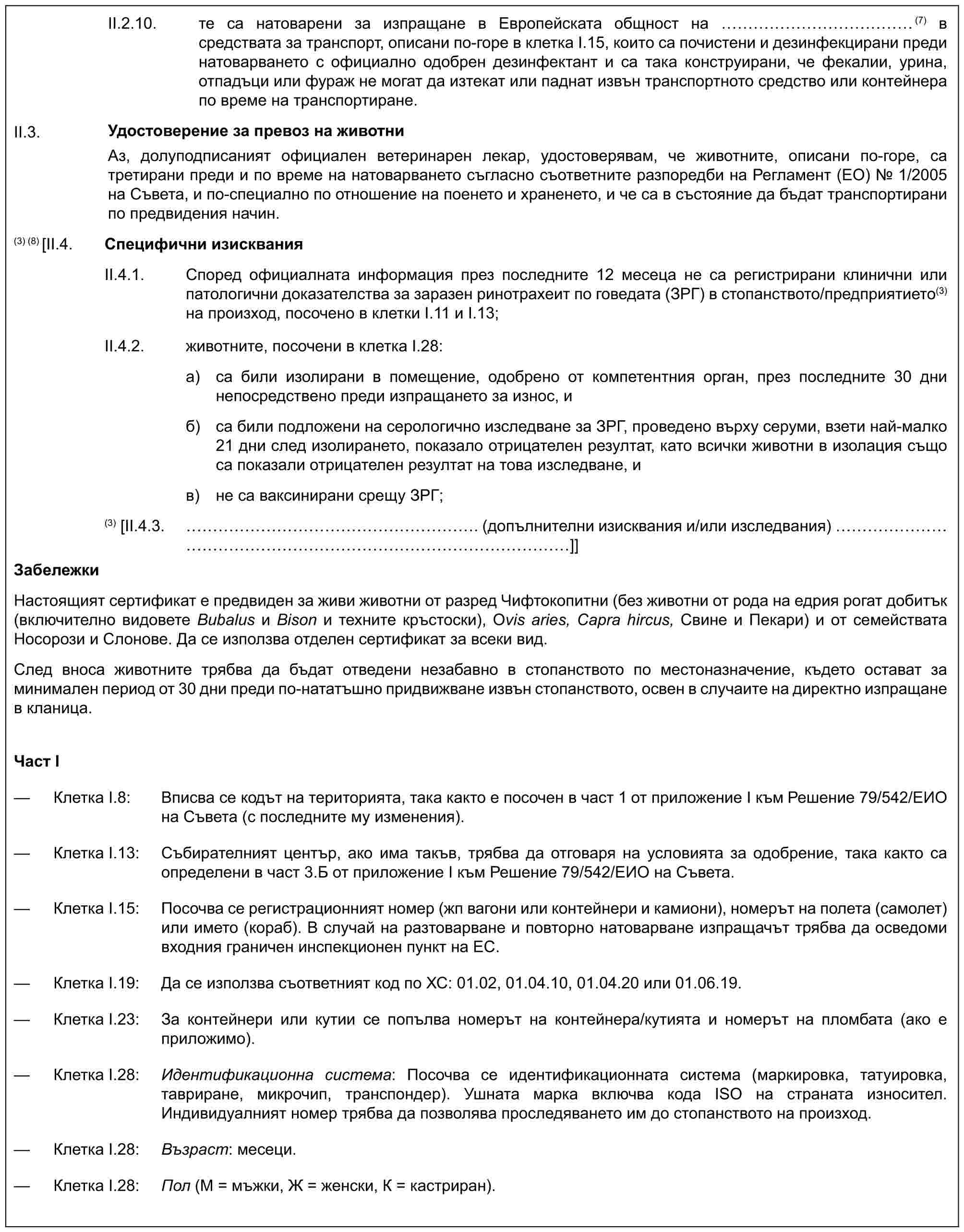 II.2.10. те са натоварени за изпращане в Европейската общност на ……………(7) в средствата за транспорт, описани по-горе в клетка I.15, които са почистени и дезинфекцирани преди натоварването с официално одобрен дезинфектант и са така конструирани, че фекалии, урина, отпадъци или фураж не могат да изтекат или паднат извън транспортното средство или контейнера по време на транспортиране.Удостоверение за превоз на животниАз, долуподписаният официален ветеринарен лекар, удостоверявам, че животните, описани по-горе, са третирани преди и по време на натоварването съгласно съответните разпоредби на Регламент (ЕО) № 1/2005 на Съвета, и по-специално по отношение на поенето и храненето, и че са в състояние да бъдат транспортирани по предвидения начин.II.3.(3) (8)[II.4. Специфични изискванияII.4.1. Според официалната информация през последните 12 месеца не са регистрирани клинични или патологични доказателства за заразен ринотрахеит по говедата (ЗРГ) в стопанството/предприятието(3)на произход, посочено в клетки I.11 и I.13;II.4.2. животните, посочени в клетка I.28:a) са били изолирани в помещение, одобрено от компетентния орган, през последните 30 дни непосредствено преди изпращането за износ, иб) са били подложени на серологично изследване за ЗРГ, проведено върху серуми, взети най-малко 21 дни след изолирането, показало отрицателен резултат, като всички животни в изолация също са показали отрицателен резултат на това изследване, ив) не са ваксинирани срещу ЗРГ;(3) [II.4.3. ……………………. (допълнителни изисквания и/или изследвания) …………………………………]]ЗабележкиНастоящият сертификат е предвиден за живи животни от разред Чифтокопитни (без животни от рода на едрия рогат добитък (включително видовете Bubalus и Bison и техните кръстоски), Ovis aries, Capra hircus, Свине и Пекари) и от семействата Носорози и Слонове. Да се използва отделен сертификат за всеки вид.След вноса животните трябва да бъдат отведени незабавно в стопанството по местоназначение, където остават за минимален период от 30 дни преди по-нататъшно придвижване извън стопанството, освен в случаите на директно изпращане в кланица.Част I— Клетка I.8: Вписва се кодът на територията, така както е посочен в част 1 от приложение I към Решение 79/542/ЕИО на Съвета (с последните му изменения).— Клетка I.13: Събирателният център, ако има такъв, трябва да отговаря на условията за одобрение, така както са определени в част 3.Б от приложение I към Решение 79/542/ЕИО на Съвета.— Клетка I.15: Посочва се регистрационният номер (жп вагони или контейнери и камиони), номерът на полета (самолет) или името (кораб). В случай на разтоварване и повторно натоварване изпращачът трябва да осведоми входния граничен инспекционен пункт на ЕС.— Клетка I.19: Да се използва съответният код по ХС: 01.02, 01.04.10, 01.04.20 или 01.06.19.— Клетка I.23: За контейнери или кутии се попълва номерът на контейнера/кутията и номерът на пломбата (ако е приложимо).— Клетка I.28: Идентификационна система: Посочва се идентификационната система (маркировка, татуировка, тавриране, микрочип, транспондер). Ушната марка включва кода ISO на страната износител. Индивидуалният номер трябва да позволява проследяването им до стопанството на произход.— Клетка I.28: Възраст: месеци.— Клетка I.28: Пол (М = мъжки, Ж = женски, К = кастриран).