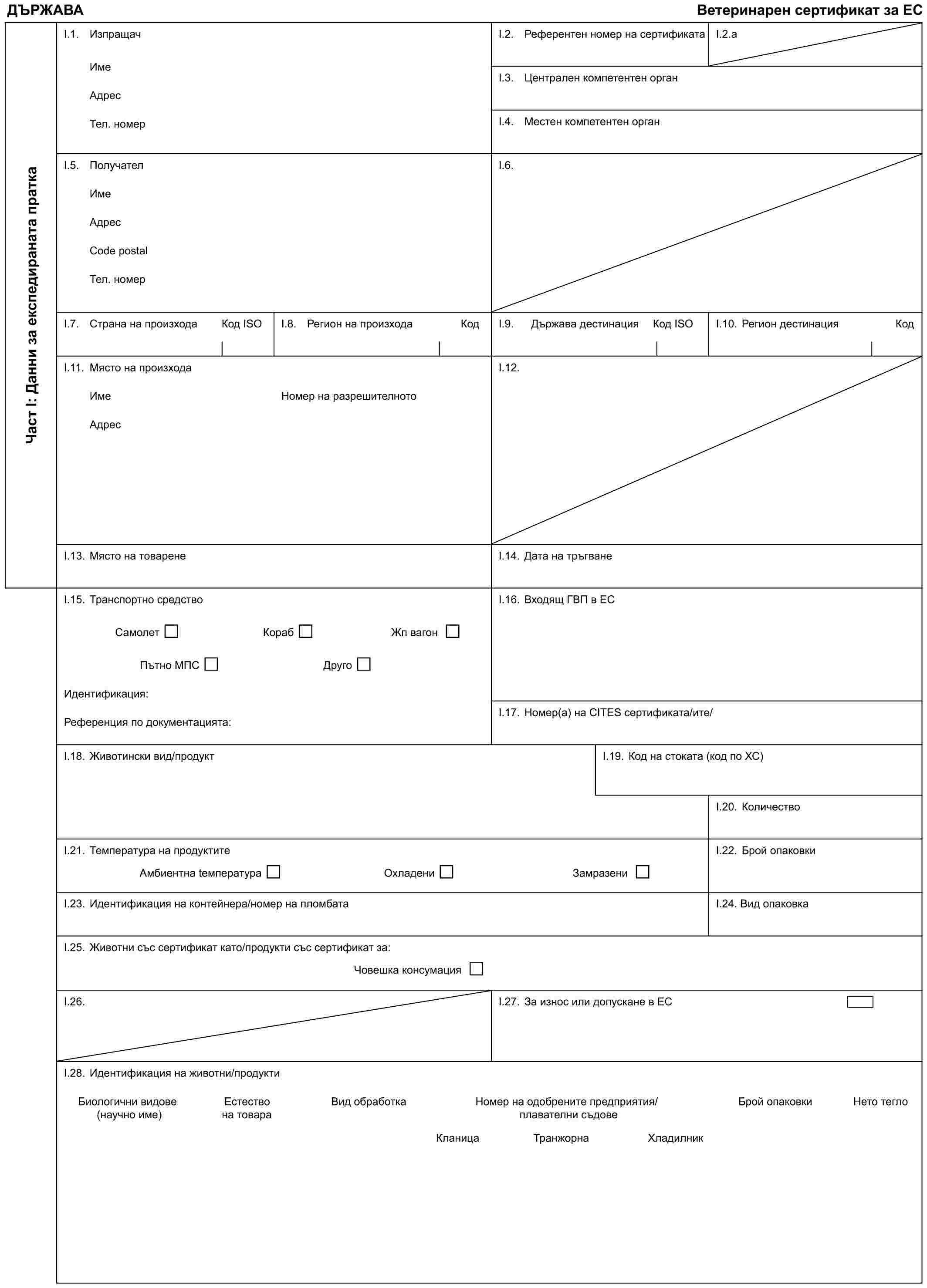 ДЪРЖАВАВетеринарен сертификат за ЕСЧаст I: Данни за експедираната праткаI.1. ИзпращачИмеАдресТел. номерI.2. Референтен номер на сертификатаI.2.aI.3. Централен компетентен органI.4. Местен компетентен органI.5. ПолучателИмеАдресCode postalТел. номерI.6.I.7. Страна на произходаКод IЅОI.8. Регион на произходаКодI.9. Държава дестинацияКод IЅОI.10. Регион дестинацияКодI.11. Място на произходаИмеАдресНомер на разрешителнотоI.12.I.13. Място на товаренеI.14. Дата на тръгванеI.15. Транспортно средствоСамолет Кораб Жп вагонПътно МПС ДругоИдентификация:Референция по документацията:I.16. Входящ ГВП в ЕСI.17. Номер(а) на CITES сертификата/итe/I.18. Животински вид/продуктI.19. Код на стоката (код по ХС)I.20. КоличествоI.21. Температура на продуктитеАмбиентна tемпература Охладени ЗамразениI.22. Брой опаковкиI.23. Идентификация на контейнера/номер на пломбатаI.24. Вид опаковкаI.25. Животни със сертификат като/продукти със сертификат за:Човешка консумацияI.26.I.27. За износ или допускане в ЕСI.28. Идентификация на животни/продуктиБиологични видове (научно име)Естество на товараВид обработкаНомер на одобрените предприятия/плавателни съдовеБрой опаковкиНето теглоКланицаТранжорнаХладилник