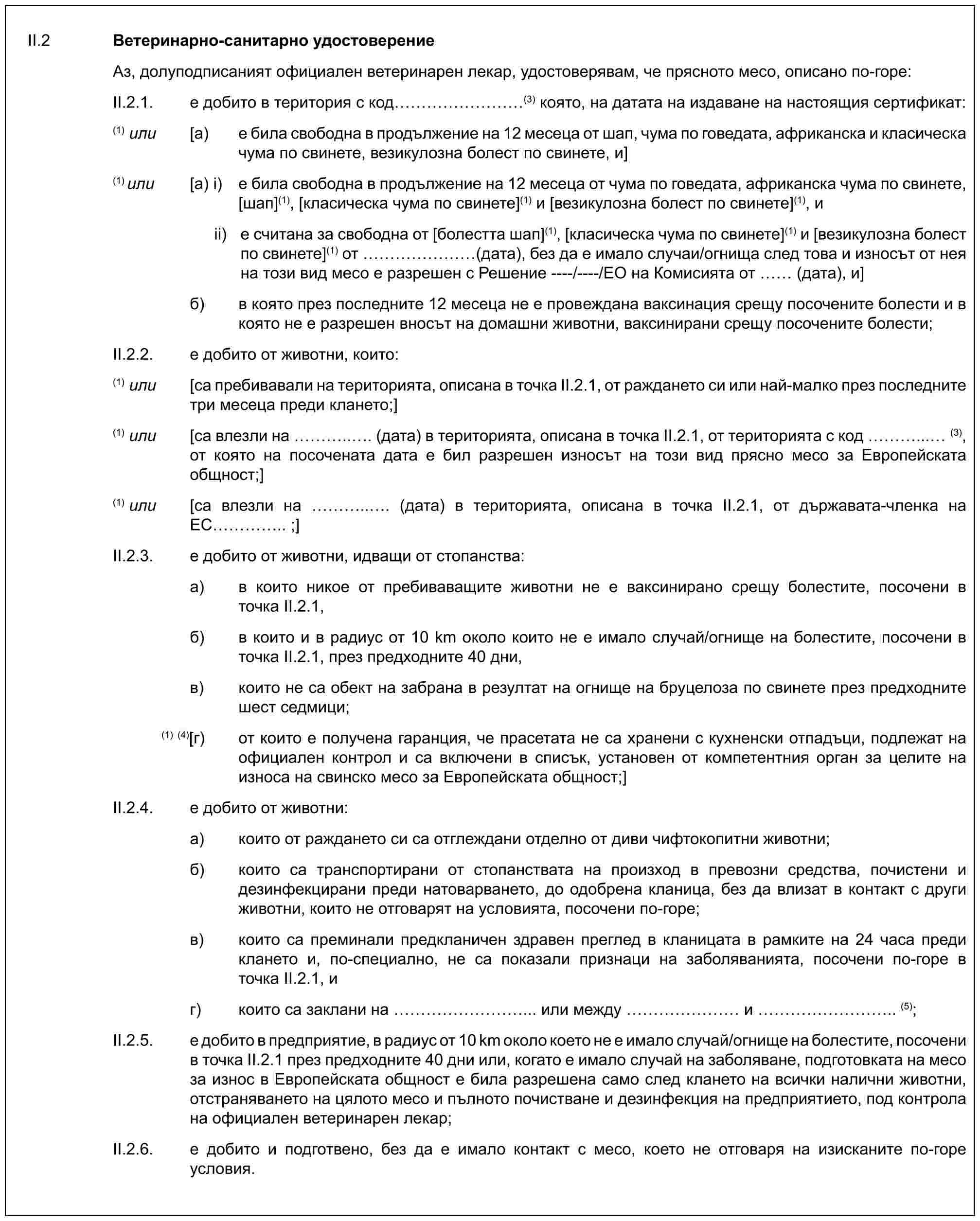 II.2 Ветеринарно-санитарно удостоверениеАз, долуподписаният официален ветеринарен лекар, удостоверявам, че прясното месо, описано по-горе:II.2.1. е добито в територия с код ………(3) която, на датата на издаване на настоящия сертификат:(1) или [a) е била свободна в продължение на 12 месеца от шап, чума по говедата, африканска и класическа чума по свинете, везикулозна болест по свинете, и](1) или [a) i) е била свободна в продължение на 12 месеца от чума по говедата, африканска чума по свинете, [шап](1), [класическа чума по свинете](1) и [везикулозна болест по свинете](1), иii) е считана за свободна от [болестта шап](1), [класическа чума по свинете](1) и [везикулозна болест по свинете](1) от …… (дата), без да е имало случаи/огнища след това и износът от нея на този вид месо е разрешен с Решение ----/----/ЕО на Комисията от (дата), и]б) в която през последните 12 месеца не е провеждана ваксинация срещу посочените болести и в която не е разрешен вносът на домашни животни, ваксинирани срещу посочените болести;II.2.2. е добито от животни, които:(1) или [са пребивавали на територията, описана в точка II.2.1, от раждането си или най-малко през последните три месеца преди клането;](1) или [са влезли на …... (дата) в територията, описана в точка II.2.1, от територията с код …...… (3), от която на посочената дата е бил разрешен износът на този вид прясно месо за Европейската общност;](1) или [са влезли на …... (дата) в територията, описана в точка II.2.1, от държавата-членка на ЕС ….. ;]II.2.3. е добито от животни, идващи от стопанства:a) в които никое от пребиваващите животни не е ваксинирано срещу болестите, посочени в точка II.2.1,б) в които и в радиус от 10 km около които не е имало случай/огнище на болестите, посочени в точка II.2.1, през предходните 40 дни,в) които не са обект на забрана в резултат на огнище на бруцелоза по свинете през предходните шест седмици;(1) (4) [г) от които е получена гаранция, че прасетата не са хранени с кухненски отпадъци, подлежат на официален контрол и са включени в списък, установен от компетентния орган за целите на износа на свинско месо за Европейската общност;]II.2.4. е добито от животни:a) които от раждането си са отглеждани отделно от диви чифтокопитни животни;б) които са транспортирани от стопанствата на произход в превозни средства, почистени и дезинфекцирани преди натоварването, до одобрена кланица, без да влизат в контакт с други животни, които не отговарят на условията, посочени по-горе;в) които са преминали предкланичен здравен преглед в кланицата в рамките на 24 часа преди клането и, по-специално, не са показали признаци на заболяванията, посочени по-горе в точка II.2.1, иг) които са заклани на ………... или между …… и ……….. (5);II.2.5. е добито в предприятие, в радиус от 10 km около което не е имало случай/огнище на болестите, посочени в точка II.2.1 през предходните 40 дни или, когато е имало случай на заболяване, подготовката на месо за износ в Европейската общност е била разрешена само след клането на всички налични животни, отстраняването на цялото месо и пълното почистване и дезинфекция на предприятието, под контрола на официален ветеринарен лекар;II.2.6. е добито и подготвено, без да е имало контакт с месо, което не отговаря на изисканите по-горе условия.