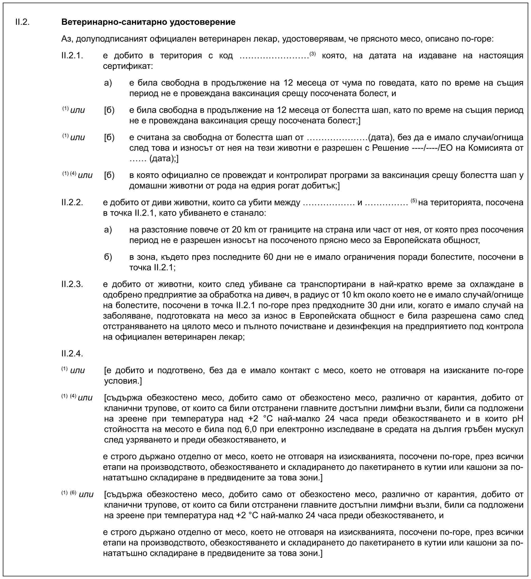 II.2. Ветеринарно-санитарно удостоверениеАз, долуподписаният официален ветеринарен лекар, удостоверявам, че прясното месо, описано по-горе:II.2.1. е добито в територия с код ………(3) която, на датата на издаване на настоящия сертификат:a) е била свободна в продължение на 12 месеца от чума по говедата, като по време на същия период не е провеждана ваксинация срещу посочената болест, и(1) или [б) е била свободна в продължение на 12 месеца от болестта шап, като по време на същия период не е провеждана ваксинация срещу посочената болест;](1) или [б) е считана за свободна от болестта шап от …… (дата), без да е имало случаи/огнища след това и износът от нея на тези животни е разрешен с Решение ----/----/ЕО на Комисията от (дата);](1) (4) или [б) в която официално се провеждат и контролират програми за ваксинация срещу болестта шап у домашни животни от рода на едрия рогат добитък;]II.2.2. е добито от диви животни, които са убити между …… и …… (5) на територията, посочена в точка II.2.1, като убиването е станало:a) на разстояние повече от 20 km от границите на страна или част от нея, от която през посочения период не е разрешен износът на посоченото прясно месо за Европейската общност,б) в зона, където през последните 60 дни не е имало ограничения поради болестите, посочени в точка II.2.1;II.2.3. е добито от животни, които след убиване са транспортирани в най-кратко време за охлаждане в одобрено предприятие за обработка на дивеч, в радиус от 10 km около което не е имало случай/огнище на болестите, посочени в точка II.2.1 по-горе през предходните 30 дни или, когато е имало случай на заболяване, подготовката на месо за износ в Европейската общност е била разрешена само след отстраняването на цялото месо и пълното почистване и дезинфекция на предприятието под контрола на официален ветеринарен лекар;II.2.4.(1) или [е добито и подготвено, без да е имало контакт с месо, което не отговаря на изисканите по-горе условия.](1)(4) или [съдържа обезкостено месо, добито само от обезкостено месо, различно от карантия, добито от кланични трупове, от които са били отстранени главните достъпни лимфни възли, били са подложени на зреене при температура над +2 °C най-малко 24 часа преди обезкостяването и в които pH стойността на месото е била под 6,0 при електронно изследване в средата на дългия гръбен мускул след узряването и преди обезкостяването, ие строго държано отделно от месо, което не отговаря на изискванията, посочени по-горе, през всички етапи на производството, обезкостяването и складирането до пакетирането в кутии или кашони за по-нататъшно складиране в предвидените за това зони.](1)(6) или [съдържа обезкостено месо, добито само от обезкостено месо, различно от карантия, добито от кланични трупове, от които са били отстранени главните достъпни лимфни възли, били са подложени на зреене при температура над +2 °C най-малко 24 часа преди обезкостяването, ие строго държано отделно от месо, което не отговаря на изискванията, посочени по-горе, през всички етапи на производството, обезкостяването и складирането до пакетирането в кутии или кашони за по-нататъшно складиране в предвидените за това зони.]