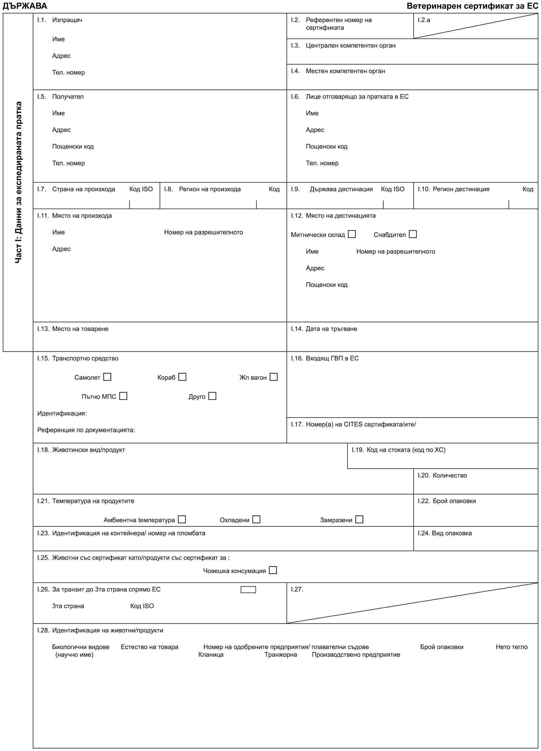 ДЪРЖАВАВетеринарен сертификат за ЕСЧаст I: Данни за експедираната праткаI.1. ИзпращачИмеАдресТел. номерI.2. Референтен номер на сертификатаI.2.aI.3. Централен компетентен органI.4. Местен компетентен органI.5. ПолучателИмеАдресПощенски кодТел. номерI.6. Лице отговарящо за пратката в ЕСИмеАдресПощенски кодТел. номерI.7. Страна на произходаКод IЅОI.8. Регион на произходаКодI.9. Държава дестинацияКод IЅОI.10. Регион дестинацияКодI.11. Място на произходаИмеАдресНомер на разрешителнотоI.12. Място на дестинациятаМитнически складСнабдителИмеНомер на разрешителнотоАдресПощенски кодI.13. Място на товаренеI.14. Дата на тръгванеI.15. Транспортно средствоСамолетКорабЖп вагонПътно МПСДругоИдентификация:Референция по документацията:I.16. Входящ ГВП в ЕСI.17. Номер(а) на CITES сертификата/итe/I.18. Животински вид/продуктI.19. Код на стоката (код по ХС)I.20. КоличествоI.21. Температура на продуктитеАмбиентна tемператураОхладениЗамразениI.22. Брой опаковкиI.23. Идентификация на контейнера/ номер на пломбатаI.24. Вид опаковкаI.25. Животни със сертификат като/продукти със сертификат за :Човешка консумацияI.26. За транзит до 3та страна спрямо ЕС3та странаКод IЅОI.27.I.28. Идентификация на животни/продуктиБиологични видовеЕстество на товараНомер на одобрените предприятия/ плавателни съдовеБрой опаковкиНето тегло(научно име)КланицаТранжорнаПроизводствено предприятие