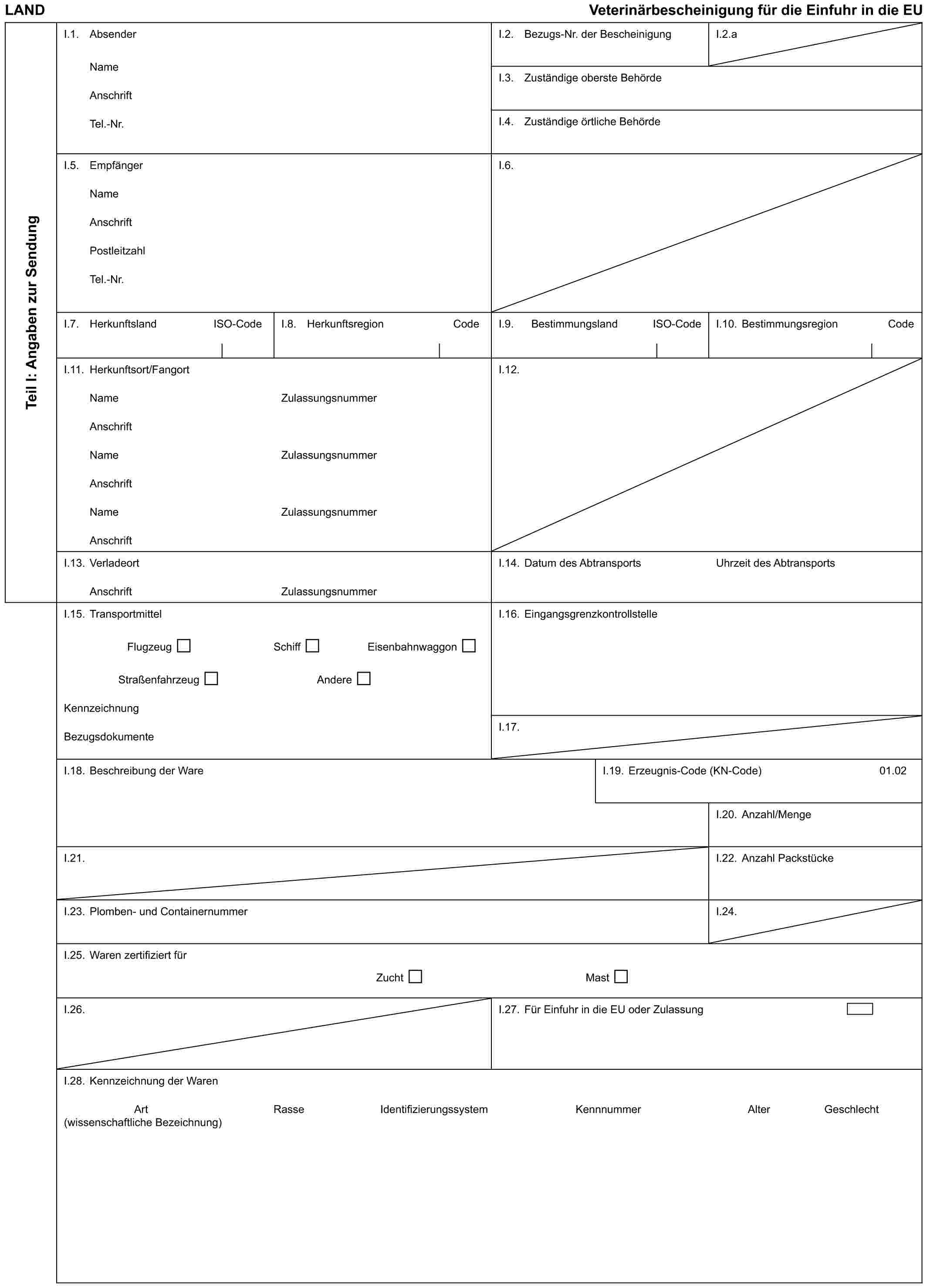 LAND Veterinärbescheinigung für die Einfuhr in die EUTeil I: Angaben zur SendungI.1. AbsenderNameAnschriftTel.-Nr.I.2. Bezugs-Nr. der BescheinigungI.2.aI.3. Zuständige oberste BehördeI.4. Zuständige örtliche BehördeI.5. EmpfängerNameAnschriftPostleitzahlTel.-Nr.I.6.I.7. Herkunftsland ISO-CodeI.8. Herkunftsregion CodeI.9. Bestimmungsland ISO-CodeI.10. Bestimmungsregion CodeI.11. Herkunftsort/FangortNameAnschriftNameAnschriftNameAnschriftZulassungsnummerZulassungsnummerZulassungsnummerI.12.I.13. VerladeortAnschriftZulassungsnummerI.14. Datum des AbtransportsUhrzeit des AbtransportsI.15. TransportmittelFlugzeug Schiff EisenbahnwaggonStraßenfahrzeug AndereKennzeichnungBezugsdokumenteI.16. EingangsgrenzkontrollstelleI.17.I.18. Beschreibung der WareI.19. Erzeugnis-Code (KN-Code)01.02I.20. Anzahl/MengeI.21.I.22. Anzahl PackstückeI.23. Plomben- und ContainernummerI.24.I.25. Waren zertifiziert fürZucht MastI.26.I.27. Für Einfuhr in die EU oder ZulassungI.28. Kennzeichnung der WarenArt Rasse Identifizierungssystem Kennnummer Alter Geschlecht (wissenschaftliche Bezeichnung)