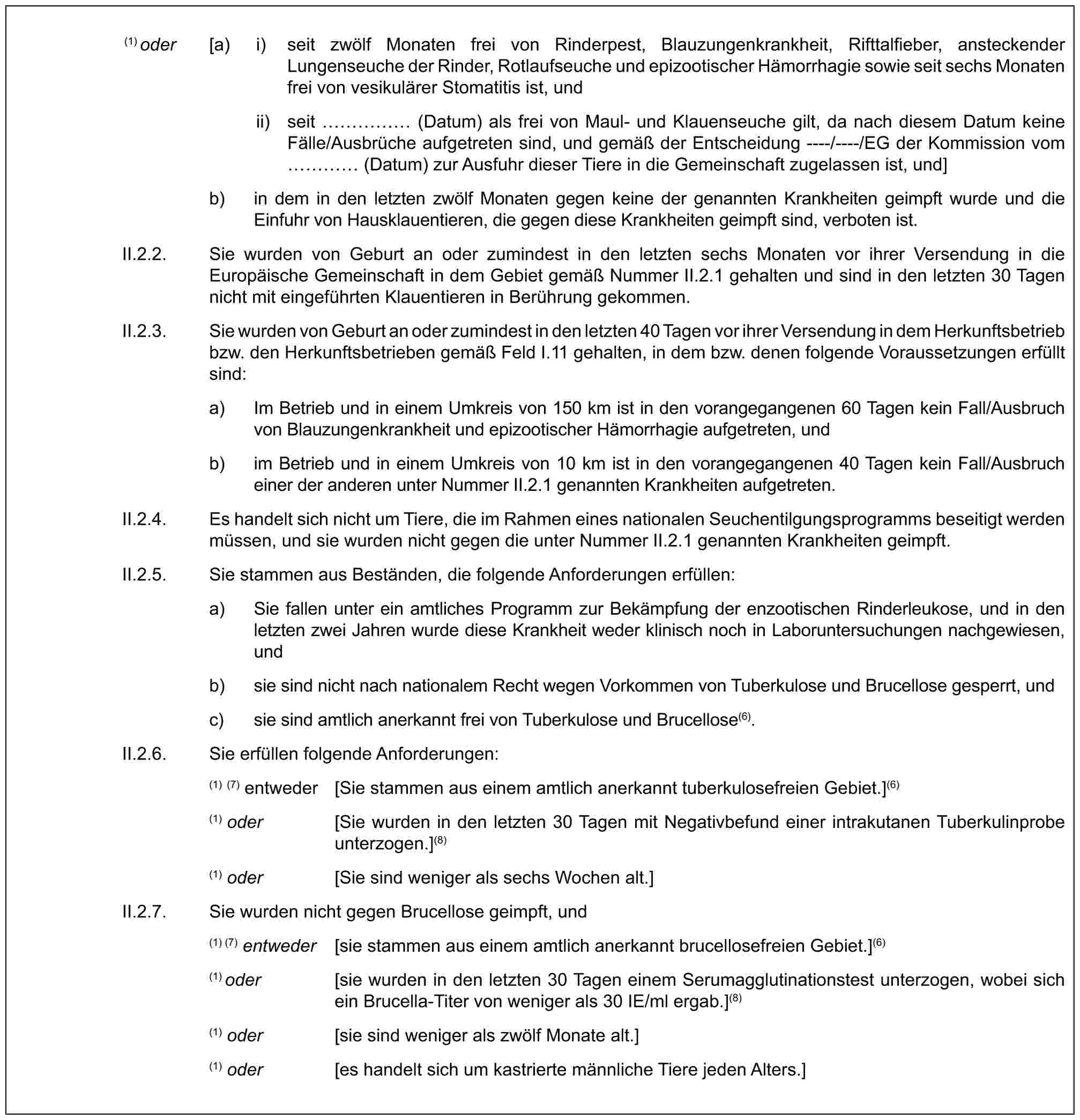 (1) oder [a) i) seit zwölf Monaten frei von Rinderpest, Blauzungenkrankheit, Rifttalfieber, ansteckender Lungenseuche der Rinder, Rotlaufseuche und epizootischer Hämorrhagie sowie seit sechs Monaten frei von vesikulärer Stomatitis ist, undii) seit …… (Datum) als frei von Maul- und Klauenseuche gilt, da nach diesem Datum keine Fälle/Ausbrüche aufgetreten sind, und gemäß der Entscheidung ----/----/EG der Kommission vom … (Datum) zur Ausfuhr dieser Tiere in die Gemeinschaft zugelassen ist, und]b) in dem in den letzten zwölf Monaten gegen keine der genannten Krankheiten geimpft wurde und die Einfuhr von Hausklauentieren, die gegen diese Krankheiten geimpft sind, verboten ist.II.2.2. Sie wurden von Geburt an oder zumindest in den letzten sechs Monaten vor ihrer Versendung in die Europäische Gemeinschaft in dem Gebiet gemäß Nummer II.2.1 gehalten und sind in den letzten 30 Tagen nicht mit eingeführten Klauentieren in Berührung gekommen.II.2.3. Sie wurden von Geburt an oder zumindest in den letzten 40 Tagen vor ihrer Versendung in dem Herkunftsbetrieb bzw. den Herkunftsbetrieben gemäß Feld I.11 gehalten, in dem bzw. denen folgende Voraussetzungen erfüllt sind:a) Im Betrieb und in einem Umkreis von 150 km ist in den vorangegangenen 60 Tagen kein Fall/Ausbruch von Blauzungenkrankheit und epizootischer Hämorrhagie aufgetreten, undb) im Betrieb und in einem Umkreis von 10 km ist in den vorangegangenen 40 Tagen kein Fall/Ausbruch einer der anderen unter Nummer II.2.1 genannten Krankheiten aufgetreten.II.2.4. Es handelt sich nicht um Tiere, die im Rahmen eines nationalen Seuchentilgungsprogramms beseitigt werden müssen, und sie wurden nicht gegen die unter Nummer II.2.1 genannten Krankheiten geimpft.II.2.5. Sie stammen aus Beständen, die folgende Anforderungen erfüllen:a) Sie fallen unter ein amtliches Programm zur Bekämpfung der enzootischen Rinderleukose, und in den letzten zwei Jahren wurde diese Krankheit weder klinisch noch in Laboruntersuchungen nachgewiesen, undb) sie sind nicht nach nationalem Recht wegen Vorkommen von Tuberkulose und Brucellose gesperrt, undc) sie sind amtlich anerkannt frei von Tuberkulose und Brucellose(6).II.2.6. Sie erfüllen folgende Anforderungen:(1) (7) entweder [Sie stammen aus einem amtlich anerkannt tuberkulosefreien Gebiet.](6)(1) oder [Sie wurden in den letzten 30 Tagen mit Negativbefund einer intrakutanen Tuberkulinprobe unterzogen.](8)(1) oder [Sie sind weniger als sechs Wochen alt.]II.2.7. Sie wurden nicht gegen Brucellose geimpft, und(1) (7) entweder [sie stammen aus einem amtlich anerkannt brucellosefreien Gebiet.](6)(1) oder [sie wurden in den letzten 30 Tagen einem Serumagglutinationstest unterzogen, wobei sich ein Brucella-Titer von weniger als 30 IE/ml ergab.](8)(1) oder [sie sind weniger als zwölf Monate alt.](1) oder [es handelt sich um kastrierte männliche Tiere jeden Alters.]