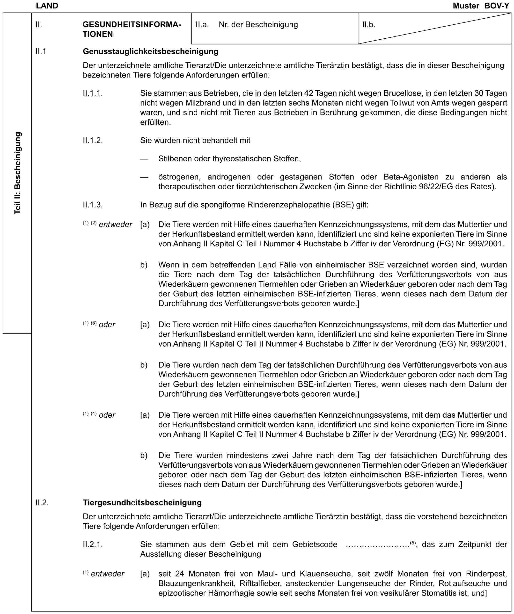 LAND Muster BOV-YTeil II: BescheinigungII. GESUNDHEITSINFORMATIONENII.a. Nr. der BescheinigungII.b.II.1 GenusstauglichkeitsbescheinigungDer unterzeichnete amtliche Tierarzt/Die unterzeichnete amtliche Tierärztin bestätigt, dass die in dieser Bescheinigung bezeichneten Tiere folgende Anforderungen erfüllen:II.1.1. Sie stammen aus Betrieben, die in den letzten 42 Tagen nicht wegen Brucellose, in den letzten 30 Tagen nicht wegen Milzbrand und in den letzten sechs Monaten nicht wegen Tollwut von Amts wegen gesperrt waren, und sind nicht mit Tieren aus Betrieben in Berührung gekommen, die diese Bedingungen nicht erfüllten.II.1.2. Sie wurden nicht behandelt mit— Stilbenen oder thyreostatischen Stoffen,— östrogenen, androgenen oder gestagenen Stoffen oder Beta-Agonisten zu anderen als therapeutischen oder tierzüchterischen Zwecken (im Sinne der Richtlinie 96/22/EG des Rates).II.1.3. In Bezug auf die spongiforme Rinderenzephalopathie (BSE) gilt:(1) (2) entweder [a) Die Tiere werden mit Hilfe eines dauerhaften Kennzeichnungssystems, mit dem das Muttertier und der Herkunftsbestand ermittelt werden kann, identifiziert und sind keine exponierten Tiere im Sinne von Anhang II Kapitel C Teil I Nummer 4 Buchstabe b Ziffer iv der Verordnung (EG) Nr. 999/2001.b) Wenn in dem betreffenden Land Fälle von einheimischer BSE verzeichnet worden sind, wurden die Tiere nach dem Tag der tatsächlichen Durchführung des Verfütterungsverbots von aus Wiederkäuern gewonnenen Tiermehlen oder Grieben an Wiederkäuer geboren oder nach dem Tag der Geburt des letzten einheimischen BSE-infizierten Tieres, wenn dieses nach dem Datum der Durchführung des Verfütterungsverbots geboren wurde.](1) (3) oder [a) Die Tiere werden mit Hilfe eines dauerhaften Kennzeichnungssystems, mit dem das Muttertier und der Herkunftsbestand ermittelt werden kann, identifiziert und sind keine exponierten Tiere im Sinne von Anhang II Kapitel C Teil II Nummer 4 Buchstabe b Ziffer iv der Verordnung (EG) Nr. 999/2001.b) Die Tiere wurden nach dem Tag der tatsächlichen Durchführung des Verfütterungsverbots von aus Wiederkäuern gewonnenen Tiermehlen oder Grieben an Wiederkäuer geboren oder nach dem Tag der Geburt des letzten einheimischen BSE-infizierten Tieres, wenn dieses nach dem Datum der Durchführung des Verfütterungsverbots geboren wurde.](1) (4) oder [a) Die Tiere werden mit Hilfe eines dauerhaften Kennzeichnungssystems, mit dem das Muttertier und der Herkunftsbestand ermittelt werden kann, identifiziert und sind keine exponierten Tiere im Sinne von Anhang II Kapitel C Teil II Nummer 4 Buchstabe b Ziffer iv der Verordnung (EG) Nr. 999/2001.b) Die Tiere wurden mindestens zwei Jahre nach dem Tag der tatsächlichen Durchführung des Verfütterungsverbots von aus Wiederkäuern gewonnenen Tiermehlen oder Grieben an Wiederkäuer geboren oder nach dem Tag der Geburt des letzten einheimischen BSE-infizierten Tieres, wenn dieses nach dem Datum der Durchführung des Verfütterungsverbots geboren wurde.]II.2. TiergesundheitsbescheinigungDer unterzeichnete amtliche Tierarzt/Die unterzeichnete amtliche Tierärztin bestätigt, dass die vorstehend bezeichneten Tiere folgende Anforderungen erfüllen:II.2.1. Sie stammen aus dem Gebiet mit dem Gebietscode ………(5), das zum Zeitpunkt der Ausstellung dieser Bescheinigung(1) entweder [a) seit 24 Monaten frei von Maul- und Klauenseuche, seit zwölf Monaten frei von Rinderpest, Blauzungenkrankheit, Rifttalfieber, ansteckender Lungenseuche der Rinder, Rotlaufseuche und epizootischer Hämorrhagie sowie seit sechs Monaten frei von vesikulärer Stomatitis ist, und]