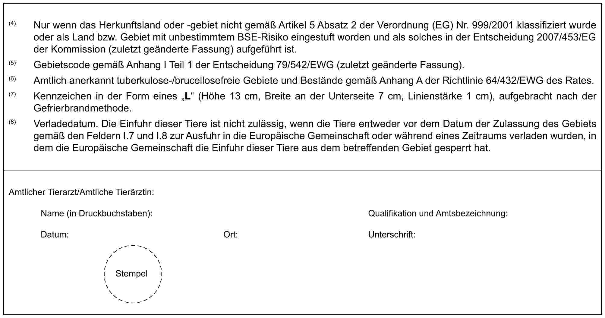 (4) Nur wenn das Herkunftsland oder -gebiet nicht gemäß Artikel 5 Absatz 2 der Verordnung (EG) Nr. 999/2001 klassifiziert wurde oder als Land bzw. Gebiet mit unbestimmtem BSE-Risiko eingestuft worden und als solches in der Entscheidung 2007/453/EG der Kommission (zuletzt geänderte Fassung) aufgeführt ist.(5) Gebietscode gemäß Anhang I Teil 1 der Entscheidung 79/542/EWG (zuletzt geänderte Fassung).(6) Amtlich anerkannt tuberkulose-/brucellosefreie Gebiete und Bestände gemäß Anhang A der Richtlinie 64/432/EWG des Rates.(7) Kennzeichen in der Form eines „L“ (Höhe 13 cm, Breite an der Unterseite 7 cm, Linienstärke 1 cm), aufgebracht nach der Gefrierbrandmethode.(8) Verladedatum. Die Einfuhr dieser Tiere ist nicht zulässig, wenn die Tiere entweder vor dem Datum der Zulassung des Gebiets gemäß den Feldern I.7 und I.8 zur Ausfuhr in die Europäische Gemeinschaft oder während eines Zeitraums verladen wurden, in dem die Europäische Gemeinschaft die Einfuhr dieser Tiere aus dem betreffenden Gebiet gesperrt hat.Amtlicher Tierarzt/Amtliche Tierärztin:Name (in Druckbuchstaben): Qualifikation und Amtsbezeichnung:Datum: Ort: Unterschrift:Stempel