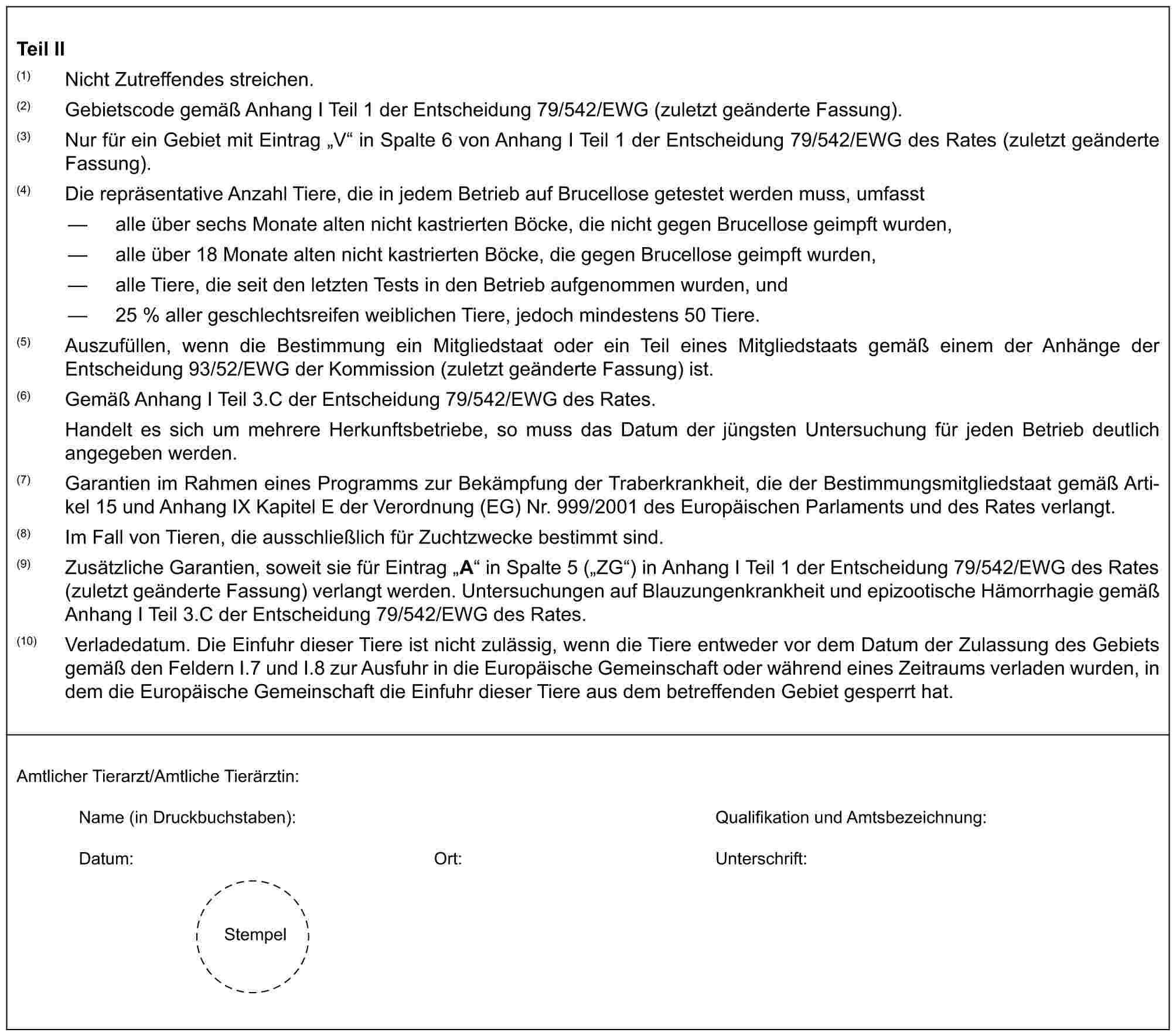 Teil II(1) Nicht Zutreffendes streichen.(2) Gebietscode gemäß Anhang I Teil 1 der Entscheidung 79/542/EWG (zuletzt geänderte Fassung).(3) Nur für ein Gebiet mit Eintrag „V“ in Spalte 6 von Anhang I Teil 1 der Entscheidung 79/542/EWG des Rates (zuletzt geänderte Fassung).(4) Die repräsentative Anzahl Tiere, die in jedem Betrieb auf Brucellose getestet werden muss, umfasst— alle über sechs Monate alten nicht kastrierten Böcke, die nicht gegen Brucellose geimpft wurden,— alle über 18 Monate alten nicht kastrierten Böcke, die gegen Brucellose geimpft wurden,— alle Tiere, die seit den letzten Tests in den Betrieb aufgenommen wurden, und— 25 % aller geschlechtsreifen weiblichen Tiere, jedoch mindestens 50 Tiere.(5) Auszufüllen, wenn die Bestimmung ein Mitgliedstaat oder ein Teil eines Mitgliedstaats gemäß einem der Anhänge der Entscheidung 93/52/EWG der Kommission (zuletzt geänderte Fassung) ist.(6) Gemäß Anhang I Teil 3.C der Entscheidung 79/542/EWG des Rates.Handelt es sich um mehrere Herkunftsbetriebe, so muss das Datum der jüngsten Untersuchung für jeden Betrieb deutlich angegeben werden.(7) Garantien im Rahmen eines Programms zur Bekämpfung der Traberkrankheit, die der Bestimmungsmitgliedstaat gemäß Artikel 15 und Anhang IX Kapitel E der Verordnung (EG) Nr. 999/2001 des Europäischen Parlaments und des Rates verlangt.(8) Im Fall von Tieren, die ausschließlich für Zuchtzwecke bestimmt sind.(9) Zusätzliche Garantien, soweit sie für Eintrag „A“ in Spalte 5 („ZG“) in Anhang I Teil 1 der Entscheidung 79/542/EWG des Rates (zuletzt geänderte Fassung) verlangt werden. Untersuchungen auf Blauzungenkrankheit und epizootische Hämorrhagie gemäß Anhang I Teil 3.C der Entscheidung 79/542/EWG des Rates.(10) Verladedatum. Die Einfuhr dieser Tiere ist nicht zulässig, wenn die Tiere entweder vor dem Datum der Zulassung des Gebiets gemäß den Feldern I.7 und I.8 zur Ausfuhr in die Europäische Gemeinschaft oder während eines Zeitraums verladen wurden, in dem die Europäische Gemeinschaft die Einfuhr dieser Tiere aus dem betreffenden Gebiet gesperrt hat.Amtlicher Tierarzt/Amtliche Tierärztin:Name (in Druckbuchstaben): Qualifikation und Amtsbezeichnung:Datum: Ort: Unterschrift:Stempel