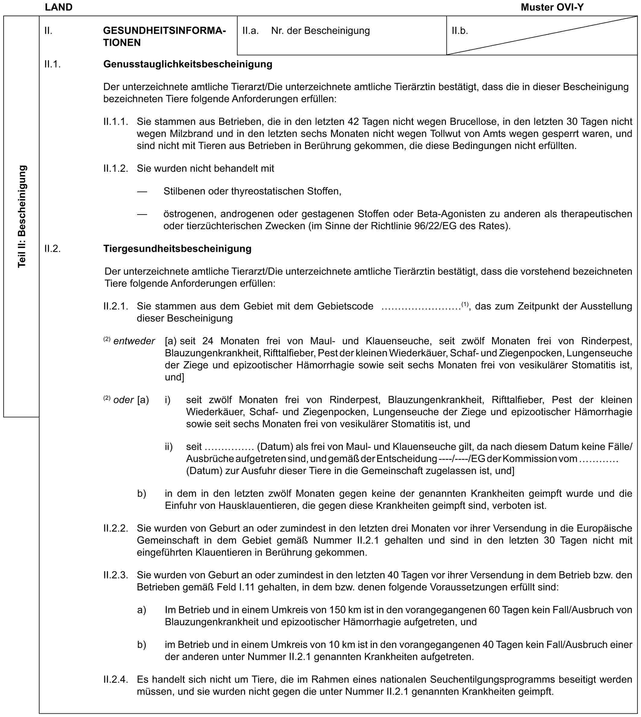 LAND Muster OVI-YTeil II: BescheinigungII. GESUNDHEITSINFORMATIONENII.a. Nr. der BescheinigungII.b.II.1. GenusstauglichkeitsbescheinigungDer unterzeichnete amtliche Tierarzt/Die unterzeichnete amtliche Tierärztin bestätigt, dass die in dieser Bescheinigung bezeichneten Tiere folgende Anforderungen erfüllen:II.1.1. Sie stammen aus Betrieben, die in den letzten 42 Tagen nicht wegen Brucellose, in den letzten 30 Tagen nicht wegen Milzbrand und in den letzten sechs Monaten nicht wegen Tollwut von Amts wegen gesperrt waren, und sind nicht mit Tieren aus Betrieben in Berührung gekommen, die diese Bedingungen nicht erfüllten.II.1.2. Sie wurden nicht behandelt mit— Stilbenen oder thyreostatischen Stoffen,— östrogenen, androgenen oder gestagenen Stoffen oder Beta-Agonisten zu anderen als therapeutischen oder tierzüchterischen Zwecken (im Sinne der Richtlinie 96/22/EG des Rates).II.2. TiergesundheitsbescheinigungDer unterzeichnete amtliche Tierarzt/Die unterzeichnete amtliche Tierärztin bestätigt, dass die vorstehend bezeichneten Tiere folgende Anforderungen erfüllen:II.2.1. Sie stammen aus dem Gebiet mit dem Gebietscode ………(1), das zum Zeitpunkt der Ausstellung dieser Bescheinigung(2) entweder [a) seit 24 Monaten frei von Maul- und Klauenseuche, seit zwölf Monaten frei von Rinderpest, Blauzungenkrankheit, Rifttalfieber, Pest der kleinen Wiederkäuer, Schaf- und Ziegenpocken, Lungenseuche der Ziege und epizootischer Hämorrhagie sowie seit sechs Monaten frei von vesikulärer Stomatitis ist, und](2) oder [a) i) seit zwölf Monaten frei von Rinderpest, Blauzungenkrankheit, Rifttalfieber, Pest der kleinen Wiederkäuer, Schaf- und Ziegenpocken, Lungenseuche der Ziege und epizootischer Hämorrhagie sowie seit sechs Monaten frei von vesikulärer Stomatitis ist, undii) seit …… (Datum) als frei von Maul- und Klauenseuche gilt, da nach diesem Datum keine Fälle/Ausbrüche aufgetreten sind, und gemäß der Entscheidung ----/----/EG der Kommission vom … (Datum) zur Ausfuhr dieser Tiere in die Gemeinschaft zugelassen ist, und]b) in dem in den letzten zwölf Monaten gegen keine der genannten Krankheiten geimpft wurde und die Einfuhr von Hausklauentieren, die gegen diese Krankheiten geimpft sind, verboten ist.II.2.2. Sie wurden von Geburt an oder zumindest in den letzten drei Monaten vor ihrer Versendung in die Europäische Gemeinschaft in dem Gebiet gemäß Nummer II.2.1 gehalten und sind in den letzten 30 Tagen nicht mit eingeführten Klauentieren in Berührung gekommen.II.2.3. Sie wurden von Geburt an oder zumindest in den letzten 40 Tagen vor ihrer Versendung in dem Betrieb bzw. den Betrieben gemäß Feld I.11 gehalten, in dem bzw. denen folgende Voraussetzungen erfüllt sind:a) Im Betrieb und in einem Umkreis von 150 km ist in den vorangegangenen 60 Tagen kein Fall/Ausbruch von Blauzungenkrankheit und epizootischer Hämorrhagie aufgetreten, undb) im Betrieb und in einem Umkreis von 10 km ist in den vorangegangenen 40 Tagen kein Fall/Ausbruch einer der anderen unter Nummer II.2.1 genannten Krankheiten aufgetreten.II.2.4. Es handelt sich nicht um Tiere, die im Rahmen eines nationalen Seuchentilgungsprogramms beseitigt werden müssen, und sie wurden nicht gegen die unter Nummer II.2.1 genannten Krankheiten geimpft.