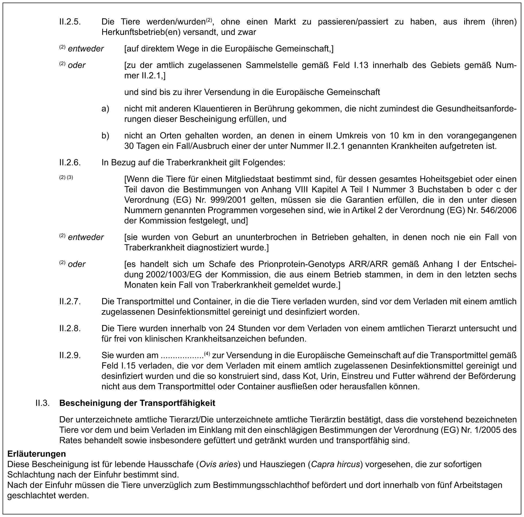 II.2.5. Die Tiere werden/wurden(2), ohne einen Markt zu passieren/passiert zu haben, aus ihrem (ihren) Herkunftsbetrieb(en) versandt, und zwar(2) entweder [auf direktem Wege in die Europäische Gemeinschaft,](2) oder [zu der amtlich zugelassenen Sammelstelle gemäß Feld I.13 innerhalb des Gebiets gemäß Nummer II.2.1,]und sind bis zu ihrer Versendung in die Europäische Gemeinschafta) nicht mit anderen Klauentieren in Berührung gekommen, die nicht zumindest die Gesundheitsanforderungen dieser Bescheinigung erfüllen, undb) nicht an Orten gehalten worden, an denen in einem Umkreis von 10 km in den vorangegangenen 30 Tagen ein Fall/Ausbruch einer der unter Nummer II.2.1 genannten Krankheiten aufgetreten ist.II.2.6. In Bezug auf die Traberkrankheit gilt Folgendes:(2) (3) [Wenn die Tiere für einen Mitgliedstaat bestimmt sind, für dessen gesamtes Hoheitsgebiet oder einen Teil davon die Bestimmungen von Anhang VIII Kapitel A Teil I Nummer 3 Buchstaben b oder c der Verordnung (EG) Nr. 999/2001 gelten, müssen sie die Garantien erfüllen, die in den unter diesen Nummern genannten Programmen vorgesehen sind, wie in Artikel 2 der Verordnung (EG) Nr. 546/2006 der Kommission festgelegt, und](2) entweder [sie wurden von Geburt an ununterbrochen in Betrieben gehalten, in denen noch nie ein Fall von Traberkrankheit diagnostiziert wurde.](2) oder [es handelt sich um Schafe des Prionprotein-Genotyps ARR/ARR gemäß Anhang I der Entscheidung 2002/1003/EG der Kommission, die aus einem Betrieb stammen, in dem in den letzten sechs Monaten kein Fall von Traberkrankheit gemeldet wurde.]II.2.7. Die Transportmittel und Container, in die die Tiere verladen wurden, sind vor dem Verladen mit einem amtlich zugelassenen Desinfektionsmittel gereinigt und desinfiziert worden.II.2.8. Die Tiere wurden innerhalb von 24 Stunden vor dem Verladen von einem amtlichen Tierarzt untersucht und für frei von klinischen Krankheitsanzeichen befunden.II.2.9. Sie wurden am ..................(4) zur Versendung in die Europäische Gemeinschaft auf die Transportmittel gemäß Feld I.15 verladen, die vor dem Verladen mit einem amtlich zugelassenen Desinfektionsmittel gereinigt und desinfiziert wurden und die so konstruiert sind, dass Kot, Urin, Einstreu und Futter während der Beförderung nicht aus dem Transportmittel oder Container ausfließen oder herausfallen können.II.3. Bescheinigung der TransportfähigkeitDer unterzeichnete amtliche Tierarzt/Die unterzeichnete amtliche Tierärztin bestätigt, dass die vorstehend bezeichneten Tiere vor dem und beim Verladen im Einklang mit den einschlägigen Bestimmungen der Verordnung (EG) Nr. 1/2005 des Rates behandelt sowie insbesondere gefüttert und getränkt wurden und transportfähig sind.ErläuterungenDiese Bescheinigung ist für lebende Hausschafe (Ovis aries) und Hausziegen (Capra hircus) vorgesehen, die zur sofortigen Schlachtung nach der Einfuhr bestimmt sind.Nach der Einfuhr müssen die Tiere unverzüglich zum Bestimmungsschlachthof befördert und dort innerhalb von fünf Arbeitstagen geschlachtet werden.