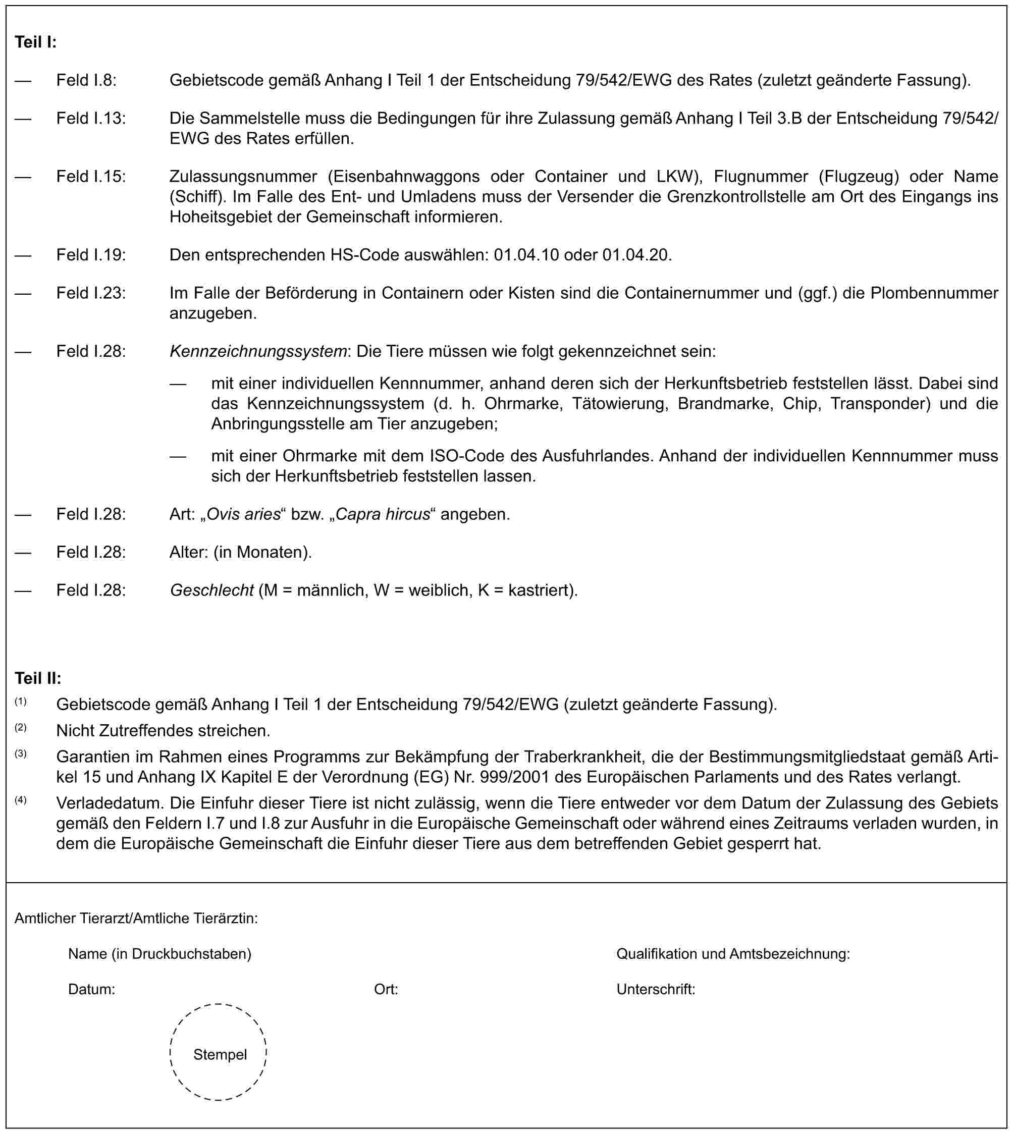 Teil I:— Feld I.8: Gebietscode gemäß Anhang I Teil 1 der Entscheidung 79/542/EWG des Rates (zuletzt geänderte Fassung).— Feld I.13: Die Sammelstelle muss die Bedingungen für ihre Zulassung gemäß Anhang I Teil 3.B der Entscheidung 79/542/EWG des Rates erfüllen.— Feld I.15: Zulassungsnummer (Eisenbahnwaggons oder Container und LKW), Flugnummer (Flugzeug) oder Name (Schiff). Im Falle des Ent- und Umladens muss der Versender die Grenzkontrollstelle am Ort des Eingangs ins Hoheitsgebiet der Gemeinschaft informieren.— Feld I.19: Den entsprechenden HS-Code auswählen: 01.04.10 oder 01.04.20.— Feld I.23: Im Falle der Beförderung in Containern oder Kisten sind die Containernummer und (ggf.) die Plombennummer anzugeben.— Feld I.28: Kennzeichnungssystem: Die Tiere müssen wie folgt gekennzeichnet sein:— mit einer individuellen Kennnummer, anhand deren sich der Herkunftsbetrieb feststellen lässt. Dabei sind das Kennzeichnungssystem (d. h. Ohrmarke, Tätowierung, Brandmarke, Chip, Transponder) und die Anbringungsstelle am Tier anzugeben;— mit einer Ohrmarke mit dem ISO-Code des Ausfuhrlandes. Anhand der individuellen Kennnummer muss sich der Herkunftsbetrieb feststellen lassen.— Feld I.28: Art: „Ovis aries“ bzw. „Capra hircus“ angeben.— Feld I.28: Alter: (in Monaten).— Feld I.28: Geschlecht (M = männlich, W = weiblich, K = kastriert).Teil II:(1) Gebietscode gemäß Anhang I Teil 1 der Entscheidung 79/542/EWG (zuletzt geänderte Fassung).(2) Nicht Zutreffendes streichen.(3) Garantien im Rahmen eines Programms zur Bekämpfung der Traberkrankheit, die der Bestimmungsmitgliedstaat gemäß Artikel 15 und Anhang IX Kapitel E der Verordnung (EG) Nr. 999/2001 des Europäischen Parlaments und des Rates verlangt.(4) Verladedatum. Die Einfuhr dieser Tiere ist nicht zulässig, wenn die Tiere entweder vor dem Datum der Zulassung des Gebiets gemäß den Feldern I.7 und I.8 zur Ausfuhr in die Europäische Gemeinschaft oder während eines Zeitraums verladen wurden, in dem die Europäische Gemeinschaft die Einfuhr dieser Tiere aus dem betreffenden Gebiet gesperrt hat.Amtlicher Tierarzt/Amtliche Tierärztin:Name (in Druckbuchstaben) Qualifikation und Amtsbezeichnung:Datum: Ort: Unterschrift:Stempel