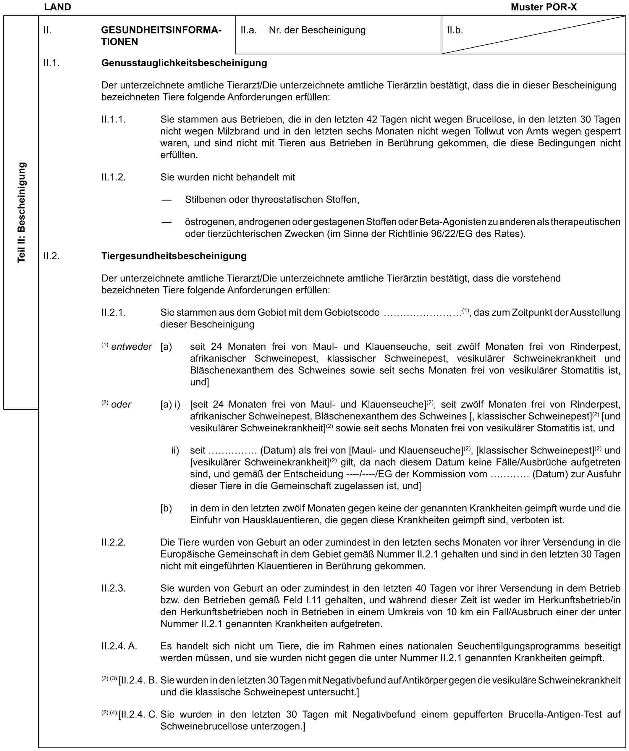 LAND Muster POR-XTeil II: BescheinigungII. GESUNDHEITSINFORMATIONEN II.a. Nr. der BescheinigungII.b.II.1. GenusstauglichkeitsbescheinigungDer unterzeichnete amtliche Tierarzt/Die unterzeichnete amtliche Tierärztin bestätigt, dass die in dieser Bescheinigung bezeichneten Tiere folgende Anforderungen erfüllen:II.1.1. Sie stammen aus Betrieben, die in den letzten 42 Tagen nicht wegen Brucellose, in den letzten 30 Tagen nicht wegen Milzbrand und in den letzten sechs Monaten nicht wegen Tollwut von Amts wegen gesperrt waren, und sind nicht mit Tieren aus Betrieben in Berührung gekommen, die diese Bedingungen nicht erfüllten.II.1.2. Sie wurden nicht behandelt mit— Stilbenen oder thyreostatischen Stoffen,— östrogenen, androgenen oder gestagenen Stoffen oder Beta-Agonisten zu anderen als therapeutischen oder tierzüchterischen Zwecken (im Sinne der Richtlinie 96/22/EG des Rates).II.2. TiergesundheitsbescheinigungDer unterzeichnete amtliche Tierarzt/Die unterzeichnete amtliche Tierärztin bestätigt, dass die vorstehend bezeichneten Tiere folgende Anforderungen erfüllen:II.2.1. Sie stammen aus dem Gebiet mit dem Gebietscode ………(1), das zum Zeitpunkt der Ausstellung dieser Bescheinigung(1) entweder [a) seit 24 Monaten frei von Maul- und Klauenseuche, seit zwölf Monaten frei von Rinderpest, afrikanischer Schweinepest, klassischer Schweinepest, vesikulärer Schweinekrankheit und Bläschenexanthem des Schweines sowie seit sechs Monaten frei von vesikulärer Stomatitis ist, und](2) oder [a) i) [seit 24 Monaten frei von Maul- und Klauenseuche](2), seit zwölf Monaten frei von Rinderpest, afrikanischer Schweinepest, Bläschenexanthem des Schweines [, klassischer Schweinepest](2) [und vesikulärer Schweinekrankheit](2) sowie seit sechs Monaten frei von vesikulärer Stomatitis ist, undii) seit …… (Datum) als frei von [Maul- und Klauenseuche](2), [klassischer Schweinepest](2) und [vesikulärer Schweinekrankheit](2) gilt, da nach diesem Datum keine Fälle/Ausbrüche aufgetreten sind, und gemäß der Entscheidung ----/----/EG der Kommission vom … (Datum) zur Ausfuhr dieser Tiere in die Gemeinschaft zugelassen ist, und][b) in dem in den letzten zwölf Monaten gegen keine der genannten Krankheiten geimpft wurde und die Einfuhr von Hausklauentieren, die gegen diese Krankheiten geimpft sind, verboten ist.II.2.2. Die Tiere wurden von Geburt an oder zumindest in den letzten sechs Monaten vor ihrer Versendung in die Europäische Gemeinschaft in dem Gebiet gemäß Nummer II.2.1 gehalten und sind in den letzten 30 Tagen nicht mit eingeführten Klauentieren in Berührung gekommen.II.2.3. Sie wurden von Geburt an oder zumindest in den letzten 40 Tagen vor ihrer Versendung in dem Betrieb bzw. den Betrieben gemäß Feld I.11 gehalten, und während dieser Zeit ist weder im Herkunftsbetrieb/in den Herkunftsbetrieben noch in Betrieben in einem Umkreis von 10 km ein Fall/Ausbruch einer der unter Nummer II.2.1 genannten Krankheiten aufgetreten.II.2.4. A. Es handelt sich nicht um Tiere, die im Rahmen eines nationalen Seuchentilgungsprogramms beseitigt werden müssen, und sie wurden nicht gegen die unter Nummer II.2.1 genannten Krankheiten geimpft.(2) (3) [II.2.4. B. Sie wurden in den letzten 30 Tagen mit Negativbefund auf Antikörper gegen die vesikuläre Schweinekrankheit und die klassische Schweinepest untersucht.](2) (4)[II.2.4. C. Sie wurden in den letzten 30 Tagen mit Negativbefund einem gepufferten Brucella-Antigen-Test auf Schweinebrucellose unterzogen.]