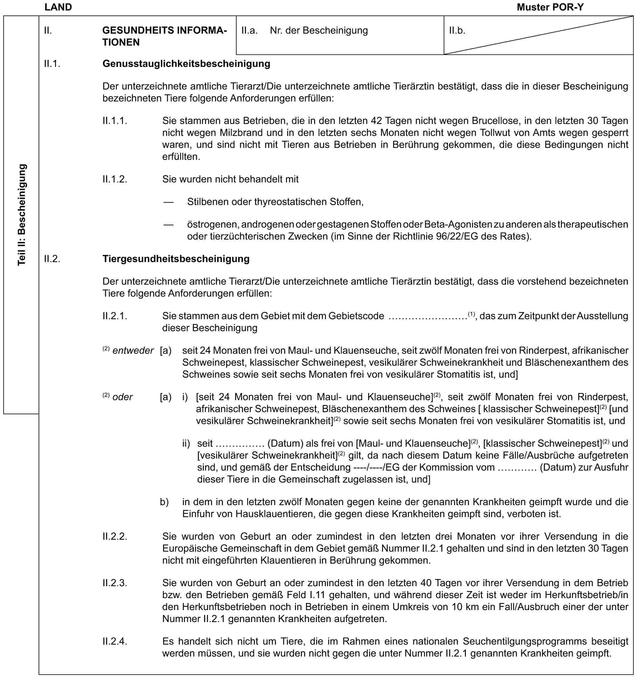 LAND Muster POR-YTeil II: BescheinigungII. GESUNDHEITS INFORMATIONENII.a. Nr. der BescheinigungII.b.II.1. GenusstauglichkeitsbescheinigungDer unterzeichnete amtliche Tierarzt/Die unterzeichnete amtliche Tierärztin bestätigt, dass die in dieser Bescheinigung bezeichneten Tiere folgende Anforderungen erfüllen:II.1.1. Sie stammen aus Betrieben, die in den letzten 42 Tagen nicht wegen Brucellose, in den letzten 30 Tagen nicht wegen Milzbrand und in den letzten sechs Monaten nicht wegen Tollwut von Amts wegen gesperrt waren, und sind nicht mit Tieren aus Betrieben in Berührung gekommen, die diese Bedingungen nicht erfüllten.II.1.2. Sie wurden nicht behandelt mit— Stilbenen oder thyreostatischen Stoffen,— östrogenen, androgenen oder gestagenen Stoffen oder Beta-Agonisten zu anderen als therapeutischen oder tierzüchterischen Zwecken (im Sinne der Richtlinie 96/22/EG des Rates).II.2. TiergesundheitsbescheinigungDer unterzeichnete amtliche Tierarzt/Die unterzeichnete amtliche Tierärztin bestätigt, dass die vorstehend bezeichneten Tiere folgende Anforderungen erfüllen:II.2.1. Sie stammen aus dem Gebiet mit dem Gebietscode ………(1), das zum Zeitpunkt der Ausstellung dieser Bescheinigung(2) entweder [a) seit 24 Monaten frei von Maul- und Klauenseuche, seit zwölf Monaten frei von Rinderpest, afrikanischer Schweinepest, klassischer Schweinepest, vesikulärer Schweinekrankheit und Bläschenexanthem des Schweines sowie seit sechs Monaten frei von vesikulärer Stomatitis ist, und](2) oder [a) i) [seit 24 Monaten frei von Maul- und Klauenseuche](2), seit zwölf Monaten frei von Rinderpest, afrikanischer Schweinepest, Bläschenexanthem des Schweines [ klassischer Schweinepest](2) [und vesikulärer Schweinekrankheit](2) sowie seit sechs Monaten frei von vesikulärer Stomatitis ist, undii) seit …… (Datum) als frei von [Maul- und Klauenseuche](2), [klassischer Schweinepest](2) und [vesikulärer Schweinekrankheit](2) gilt, da nach diesem Datum keine Fälle/Ausbrüche aufgetreten sind, und gemäß der Entscheidung ----/----/EG der Kommission vom … (Datum) zur Ausfuhr dieser Tiere in die Gemeinschaft zugelassen ist, und]b) in dem in den letzten zwölf Monaten gegen keine der genannten Krankheiten geimpft wurde und die Einfuhr von Hausklauentieren, die gegen diese Krankheiten geimpft sind, verboten ist.II.2.2. Sie wurden von Geburt an oder zumindest in den letzten drei Monaten vor ihrer Versendung in die Europäische Gemeinschaft in dem Gebiet gemäß Nummer II.2.1 gehalten und sind in den letzten 30 Tagen nicht mit eingeführten Klauentieren in Berührung gekommen.II.2.3. Sie wurden von Geburt an oder zumindest in den letzten 40 Tagen vor ihrer Versendung in dem Betrieb bzw. den Betrieben gemäß Feld I.11 gehalten, und während dieser Zeit ist weder im Herkunftsbetrieb/in den Herkunftsbetrieben noch in Betrieben in einem Umkreis von 10 km ein Fall/Ausbruch einer der unter Nummer II.2.1 genannten Krankheiten aufgetreten.II.2.4. Es handelt sich nicht um Tiere, die im Rahmen eines nationalen Seuchentilgungsprogramms beseitigt werden müssen, und sie wurden nicht gegen die unter Nummer II.2.1 genannten Krankheiten geimpft.