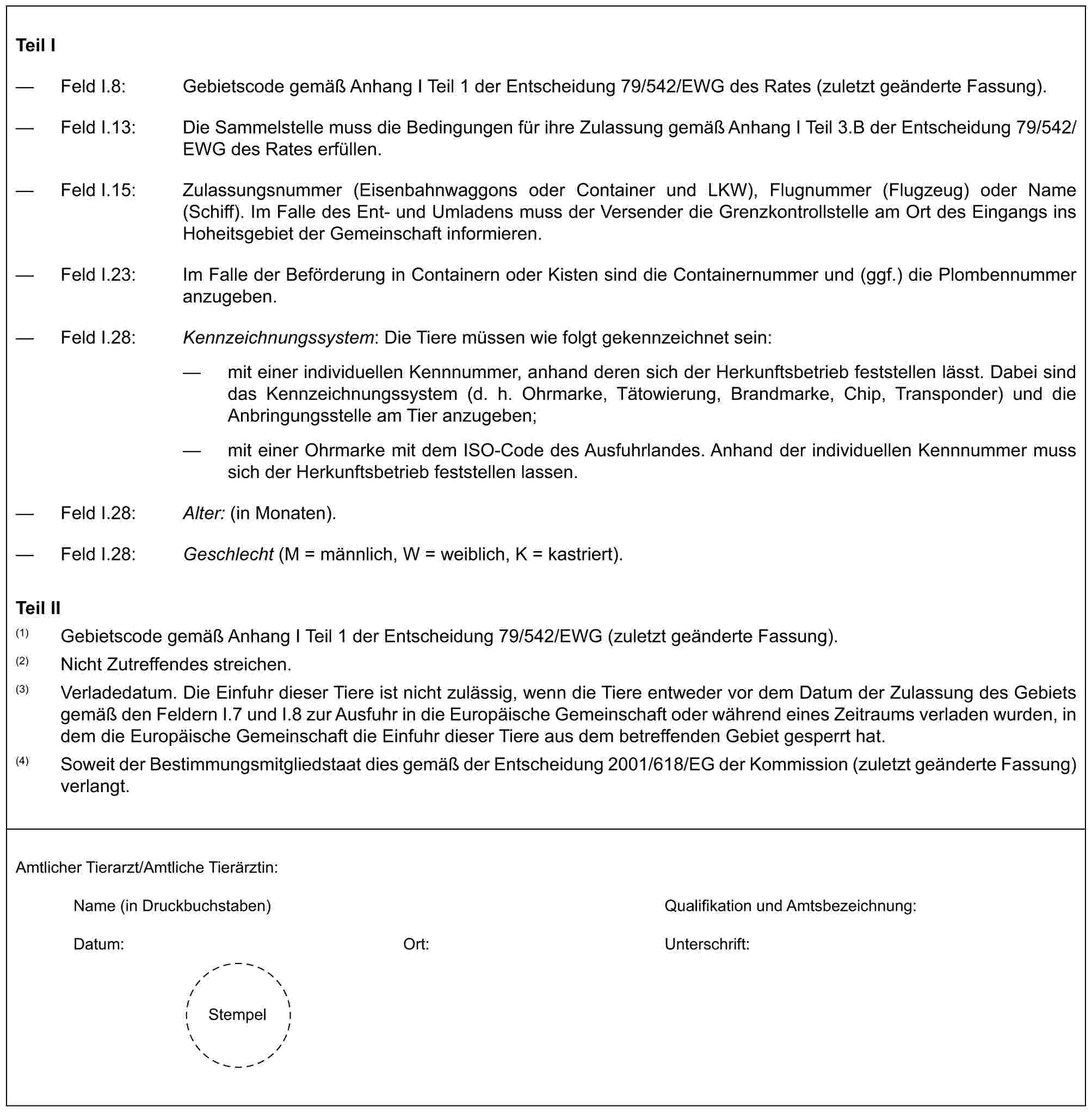 Teil I— Feld I.8: Gebietscode gemäß Anhang I Teil 1 der Entscheidung 79/542/EWG des Rates (zuletzt geänderte Fassung).— Feld I.13: Die Sammelstelle muss die Bedingungen für ihre Zulassung gemäß Anhang I Teil 3.B der Entscheidung 79/542/EWG des Rates erfüllen.— Feld I.15: Zulassungsnummer (Eisenbahnwaggons oder Container und LKW), Flugnummer (Flugzeug) oder Name (Schiff). Im Falle des Ent- und Umladens muss der Versender die Grenzkontrollstelle am Ort des Eingangs ins Hoheitsgebiet der Gemeinschaft informieren.— Feld I.23: Im Falle der Beförderung in Containern oder Kisten sind die Containernummer und (ggf.) die Plombennummer anzugeben.— Feld I.28: Kennzeichnungssystem: Die Tiere müssen wie folgt gekennzeichnet sein:— mit einer individuellen Kennnummer, anhand deren sich der Herkunftsbetrieb feststellen lässt. Dabei sind das Kennzeichnungssystem (d. h. Ohrmarke, Tätowierung, Brandmarke, Chip, Transponder) und die Anbringungsstelle am Tier anzugeben;— mit einer Ohrmarke mit dem ISO-Code des Ausfuhrlandes. Anhand der individuellen Kennnummer muss sich der Herkunftsbetrieb feststellen lassen.— Feld I.28: Alter: (in Monaten).— Feld I.28: Geschlecht (M = männlich, W = weiblich, K = kastriert).Teil II(1) Gebietscode gemäß Anhang I Teil 1 der Entscheidung 79/542/EWG (zuletzt geänderte Fassung).(2) Nicht Zutreffendes streichen.(3) Verladedatum. Die Einfuhr dieser Tiere ist nicht zulässig, wenn die Tiere entweder vor dem Datum der Zulassung des Gebiets gemäß den Feldern I.7 und I.8 zur Ausfuhr in die Europäische Gemeinschaft oder während eines Zeitraums verladen wurden, in dem die Europäische Gemeinschaft die Einfuhr dieser Tiere aus dem betreffenden Gebiet gesperrt hat.(4) Soweit der Bestimmungsmitgliedstaat dies gemäß der Entscheidung 2001/618/EG der Kommission (zuletzt geänderte Fassung) verlangt.Amtlicher Tierarzt/Amtliche Tierärztin:Name (in Druckbuchstaben) Qualifikation und Amtsbezeichnung:Datum: Ort: Unterschrift:Stempel