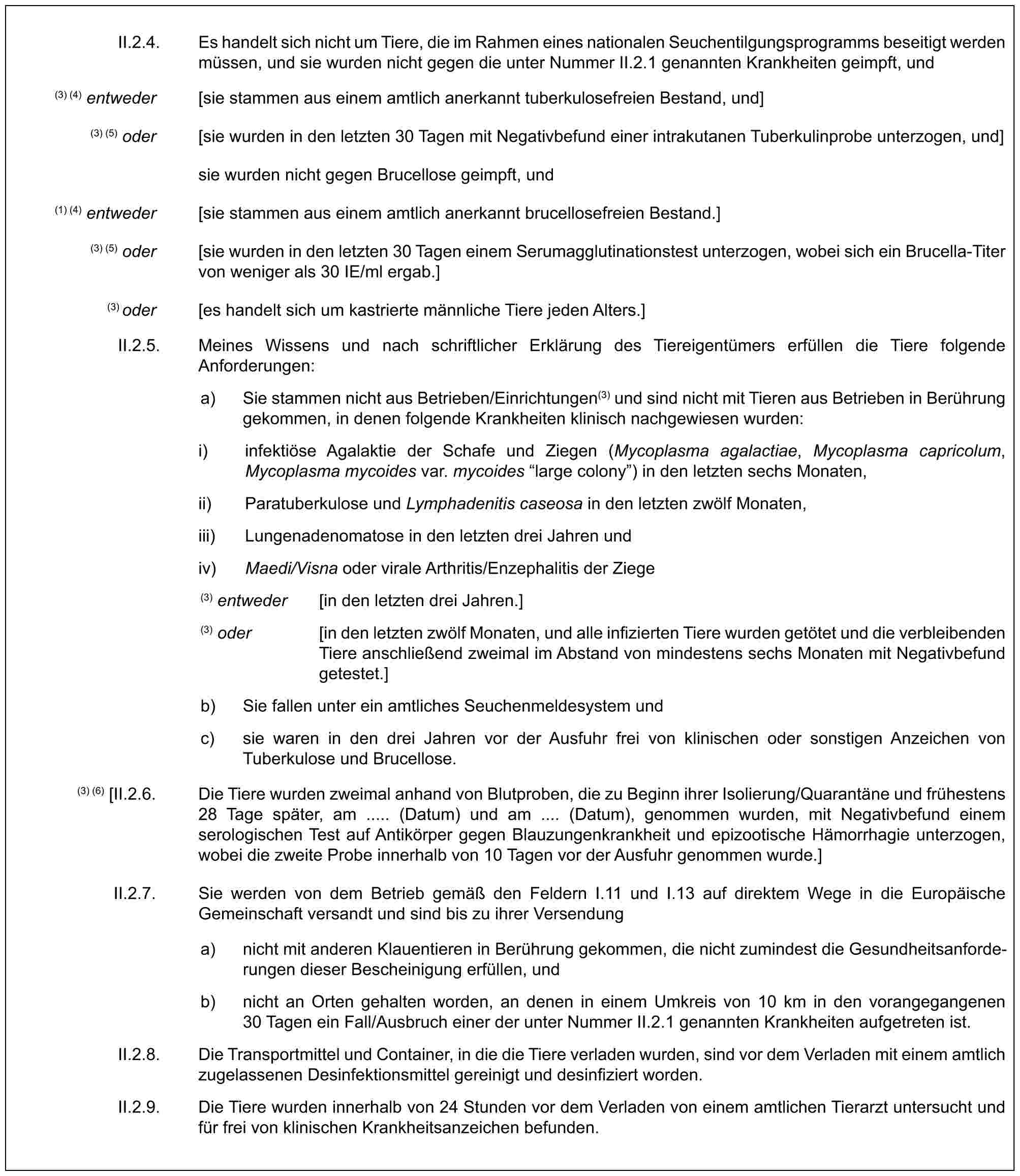 II.2.4. Es handelt sich nicht um Tiere, die im Rahmen eines nationalen Seuchentilgungsprogramms beseitigt werden müssen, und sie wurden nicht gegen die unter Nummer II.2.1 genannten Krankheiten geimpft, und(3) (4) entweder [sie stammen aus einem amtlich anerkannt tuberkulosefreien Bestand, und](3) (5) oder [sie wurden in den letzten 30 Tagen mit Negativbefund einer intrakutanen Tuberkulinprobe unterzogen, und]sie wurden nicht gegen Brucellose geimpft, und(1) (4) entweder [sie stammen aus einem amtlich anerkannt brucellosefreien Bestand.](3) (5) oder [sie wurden in den letzten 30 Tagen einem Serumagglutinationstest unterzogen, wobei sich ein Brucella-Titer von weniger als 30 IE/ml ergab.](3) oder [es handelt sich um kastrierte männliche Tiere jeden Alters.]II.2.5. Meines Wissens und nach schriftlicher Erklärung des Tiereigentümers erfüllen die Tiere folgende Anforderungen:a) Sie stammen nicht aus Betrieben/Einrichtungen(3) und sind nicht mit Tieren aus Betrieben in Berührung gekommen, in denen folgende Krankheiten klinisch nachgewiesen wurden:i) infektiöse Agalaktie der Schafe und Ziegen (Mycoplasma agalactiae, Mycoplasma capricolum, Mycoplasma mycoides var. mycoides “large colony”) in den letzten sechs Monaten,ii) Paratuberkulose und Lymphadenitis caseosa in den letzten zwölf Monaten,iii) Lungenadenomatose in den letzten drei Jahren undiv) Maedi/Visna oder virale Arthritis/Enzephalitis der Ziege(3) entweder [in den letzten drei Jahren.](3) oder [in den letzten zwölf Monaten, und alle infizierten Tiere wurden getötet und die verbleibenden Tiere anschließend zweimal im Abstand von mindestens sechs Monaten mit Negativbefund getestet.]b) Sie fallen unter ein amtliches Seuchenmeldesystem undc) sie waren in den drei Jahren vor der Ausfuhr frei von klinischen oder sonstigen Anzeichen von Tuberkulose und Brucellose.(3) (6) [II.2.6. Die Tiere wurden zweimal anhand von Blutproben, die zu Beginn ihrer Isolierung/Quarantäne und frühestens 28 Tage später, am ..... (Datum) und am .... (Datum), genommen wurden, mit Negativbefund einem serologischen Test auf Antikörper gegen Blauzungenkrankheit und epizootische Hämorrhagie unterzogen, wobei die zweite Probe innerhalb von 10 Tagen vor der Ausfuhr genommen wurde.]II.2.7. Sie werden von dem Betrieb gemäß den Feldern I.11 und I.13 auf direktem Wege in die Europäische Gemeinschaft versandt und sind bis zu ihrer Versendunga) nicht mit anderen Klauentieren in Berührung gekommen, die nicht zumindest die Gesundheitsanforderungen dieser Bescheinigung erfüllen, undb) nicht an Orten gehalten worden, an denen in einem Umkreis von 10 km in den vorangegangenen 30 Tagen ein Fall/Ausbruch einer der unter Nummer II.2.1 genannten Krankheiten aufgetreten ist.II.2.8. Die Transportmittel und Container, in die die Tiere verladen wurden, sind vor dem Verladen mit einem amtlich zugelassenen Desinfektionsmittel gereinigt und desinfiziert worden.II.2.9. Die Tiere wurden innerhalb von 24 Stunden vor dem Verladen von einem amtlichen Tierarzt untersucht und für frei von klinischen Krankheitsanzeichen befunden.