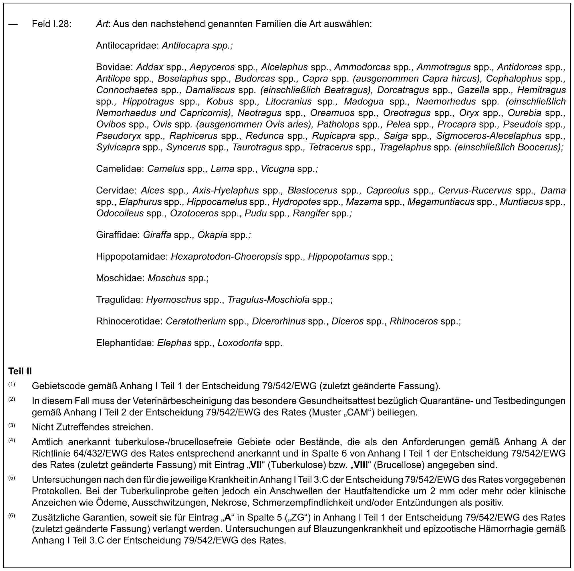 — Feld I.28: Art: Aus den nachstehend genannten Familien die Art auswählen:Antilocapridae: Antilocapra spp.;Bovidae: Addax spp., Aepyceros spp., Alcelaphus spp., Ammodorcas spp., Ammotragus spp., Antidorcas spp., Antilope spp., Boselaphus spp., Budorcas spp., Capra spp. (ausgenommen Capra hircus), Cephalophus spp., Connochaetes spp., Damaliscus spp. (einschließlich Beatragus), Dorcatragus spp., Gazella spp., Hemitragus spp., Hippotragus spp., Kobus spp., Litocranius spp., Madogua spp., Naemorhedus spp. (einschließlich Nemorhaedus und Capricornis), Neotragus spp., Oreamuos spp., Oreotragus spp., Oryx spp., Ourebia spp., Ovibos spp., Ovis spp. (ausgenommen Ovis aries), Patholops spp., Pelea spp., Procapra spp., Pseudois spp., Pseudoryx spp., Raphicerus spp., Redunca spp., Rupicapra spp., Saiga spp., Sigmoceros-Alecelaphus spp., Sylvicapra spp., Syncerus spp., Taurotragus spp., Tetracerus spp., Tragelaphus spp. (einschließlich Boocerus);Camelidae: Camelus spp., Lama spp., Vicugna spp.;Cervidae: Alces spp., Axis-Hyelaphus spp., Blastocerus spp., Capreolus spp., Cervus-Rucervus spp., Dama spp., Elaphurus spp., Hippocamelus spp., Hydropotes spp., Mazama spp., Megamuntiacus spp., Muntiacus spp., Odocoileus spp., Ozotoceros spp., Pudu spp., Rangifer spp.;Giraffidae: Giraffa spp., Okapia spp.;Hippopotamidae: Hexaprotodon-Choeropsis spp., Hippopotamus spp.;Moschidae: Moschus spp.;Tragulidae: Hyemoschus spp., Tragulus-Moschiola spp.;Rhinocerotidae: Ceratotherium spp., Dicerorhinus spp., Diceros spp., Rhinoceros spp.;Elephantidae: Elephas spp., Loxodonta spp.Teil II(1) Gebietscode gemäß Anhang I Teil 1 der Entscheidung 79/542/EWG (zuletzt geänderte Fassung).(2) In diesem Fall muss der Veterinärbescheinigung das besondere Gesundheitsattest bezüglich Quarantäne- und Testbedingungen gemäß Anhang I Teil 2 der Entscheidung 79/542/EWG des Rates (Muster „CAM“) beiliegen.(3) Nicht Zutreffendes streichen.(4) Amtlich anerkannt tuberkulose-/brucellosefreie Gebiete oder Bestände, die als den Anforderungen gemäß Anhang A der Richtlinie 64/432/EWG des Rates entsprechend anerkannt und in Spalte 6 von Anhang I Teil 1 der Entscheidung 79/542/EWG des Rates (zuletzt geänderte Fassung) mit Eintrag „VII“ (Tuberkulose) bzw. „VIII“ (Brucellose) angegeben sind.(5) Untersuchungen nach den für die jeweilige Krankheit in Anhang I Teil 3.C der Entscheidung 79/542/EWG des Rates vorgegebenen Protokollen. Bei der Tuberkulinprobe gelten jedoch ein Anschwellen der Hautfaltendicke um 2 mm oder mehr oder klinische Anzeichen wie Ödeme, Ausschwitzungen, Nekrose, Schmerzempfindlichkeit und/oder Entzündungen als positiv.(6) Zusätzliche Garantien, soweit sie für Eintrag „A“ in Spalte 5 („ZG“) in Anhang I Teil 1 der Entscheidung 79/542/EWG des Rates (zuletzt geänderte Fassung) verlangt werden. Untersuchungen auf Blauzungenkrankheit und epizootische Hämorrhagie gemäß Anhang I Teil 3.C der Entscheidung 79/542/EWG des Rates.