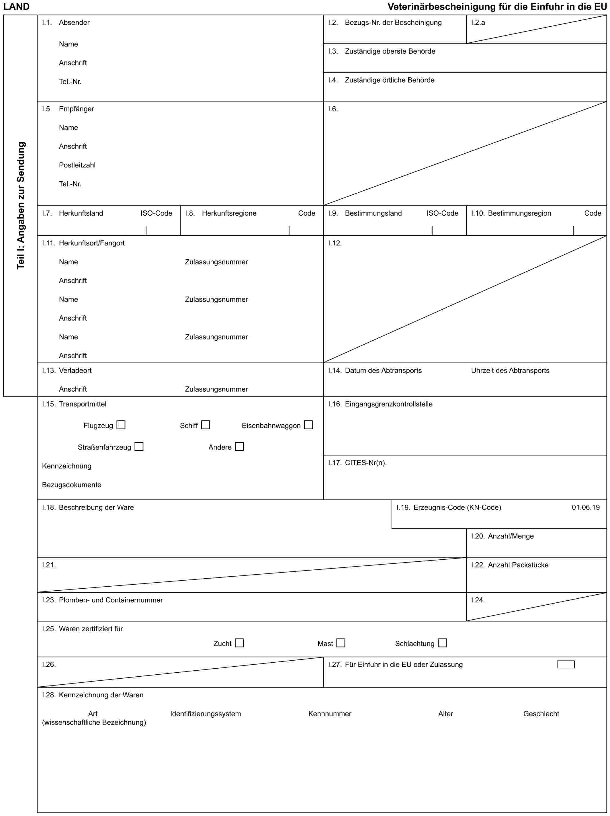 LAND Veterinärbescheinigung für die Einfuhr in die EUTeil I: Angaben zur SendungI.1. AbsenderNameAnschriftTel.-Nr.I.2. Bezugs-Nr. der BescheinigungI.2.aI.3. Zuständige oberste BehördeI.4. Zuständige örtliche BehördeI.5. EmpfängerNameAnschriftPostleitzahlTel.-Nr.I.6.I.7. Herkunftsland ISO-CodeI.8. Herkunftsregione CodeI.9. Bestimmungsland ISO-CodeI.10. Bestimmungsregion CodeI.11. Herkunftsort/FangortNameAnschriftNameAnschriftNameAnschriftZulassungsnummerZulassungsnummerZulassungsnummerI.12.I.13. VerladeortAnschriftZulassungsnummerI.14. Datum des AbtransportsUhrzeit des AbtransportsI.15. TransportmittelFlugzeug Schiff EisenbahnwaggonStraßenfahrzeug AndereKennzeichnungBezugsdokumenteI.16. EingangsgrenzkontrollstelleI.17. CITES-Nr(n).I.18. Beschreibung der WareI.19. Erzeugnis-Code (KN-Code)01.06.19I.20. Anzahl/MengeI.21.I.22. Anzahl PackstückeI.23. Plomben- und ContainernummerI.24.I.25. Waren zertifiziert fürZucht Mast SchlachtungI.26.I.27. Für Einfuhr in die EU oder ZulassungI.28. Kennzeichnung der WarenArt (wissenschaftliche Bezeichnung) Identifizierungssystem Kennnummer Alter Geschlecht