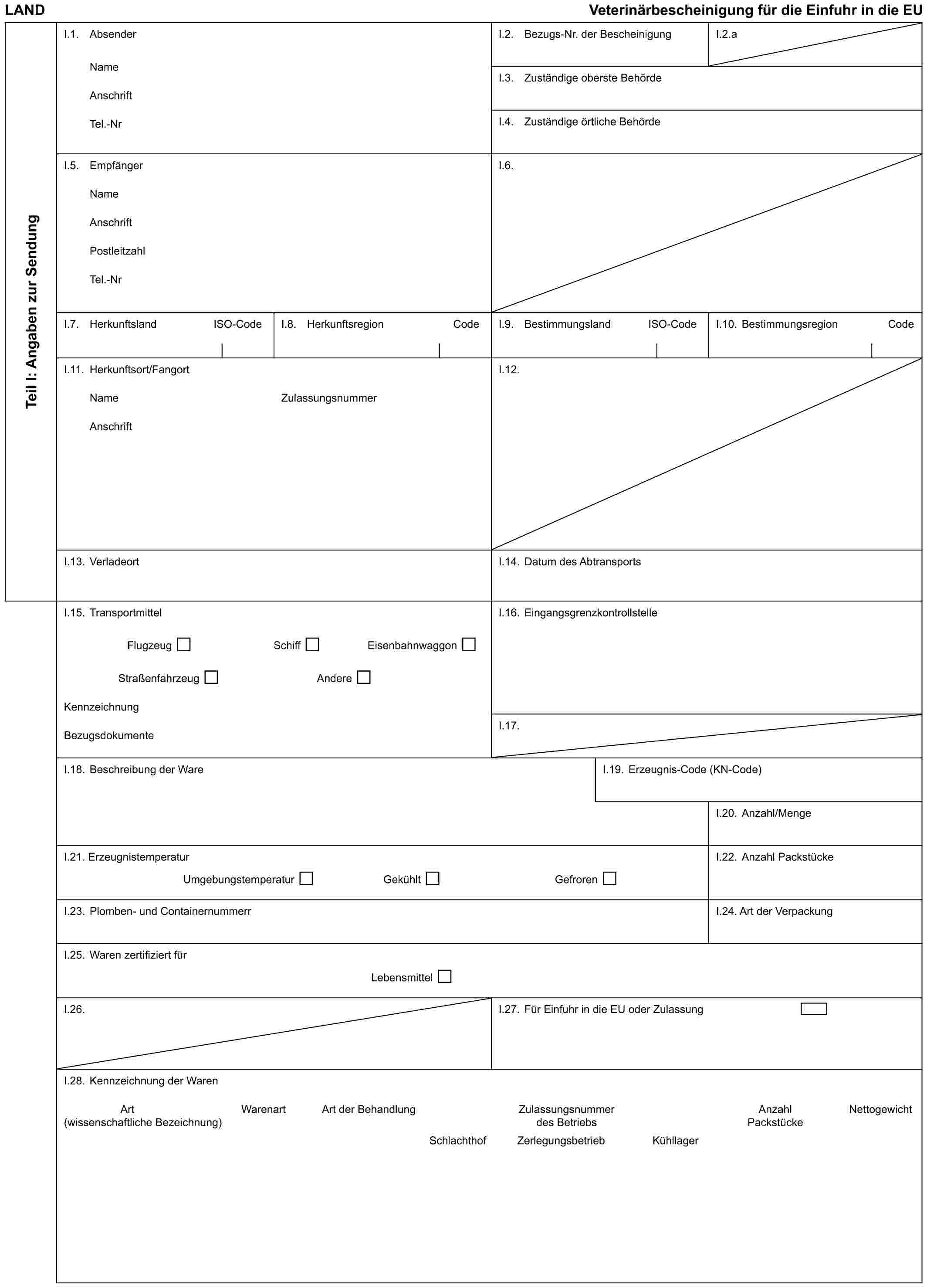 LANDVeterinärbescheinigung für die Einfuhr in die EUTeil I: Angaben zur SendungI.1. AbsenderNameAnschriftTel.-NrI.2. Bezugs-Nr. der BescheinigungI.2.aI.3. Zuständige oberste BehördeI.4. Zuständige örtliche BehördeI.5. EmpfängerNameAnschriftPostleitzahlTel.-NrI.6.I.7. HerkunftslandISO-CodeI.8. HerkunftsregionCodeI.9. BestimmungslandISO-CodeI.10. BestimmungsregionCodeI.11. Herkunftsort/FangortNameAnschriftZulassungsnummerI.12.I.13. VerladeortI.14. Datum des AbtransportsI.15. TransportmittelFlugzeugSchiffEisenbahnwaggonStraßenfahrzeugAndereKennzeichnungBezugsdokumenteI.16. EingangsgrenzkontrollstelleI.17.I.18. Beschreibung der WareI.19. Erzeugnis-Code (KN-Code)I.20. Anzahl/MengeI.21. ErzeugnistemperaturUmgebungstemperaturGekühltGefrorenI.22. Anzahl PackstückeI.23. Plomben- und ContainernummerrI.24. Art der VerpackungI.25. Waren zertifiziert fürLebensmittelI.26.I.27. Für Einfuhr in die EU oder ZulassungI.28. Kennzeichnung der WarenArtWarenartArt der BehandlungZulassungsnummerAnzahlNettogewicht (wissenschaftliche Bezeichnung)des BetriebsPackstückeSchlachthofZerlegungsbetriebKühllager