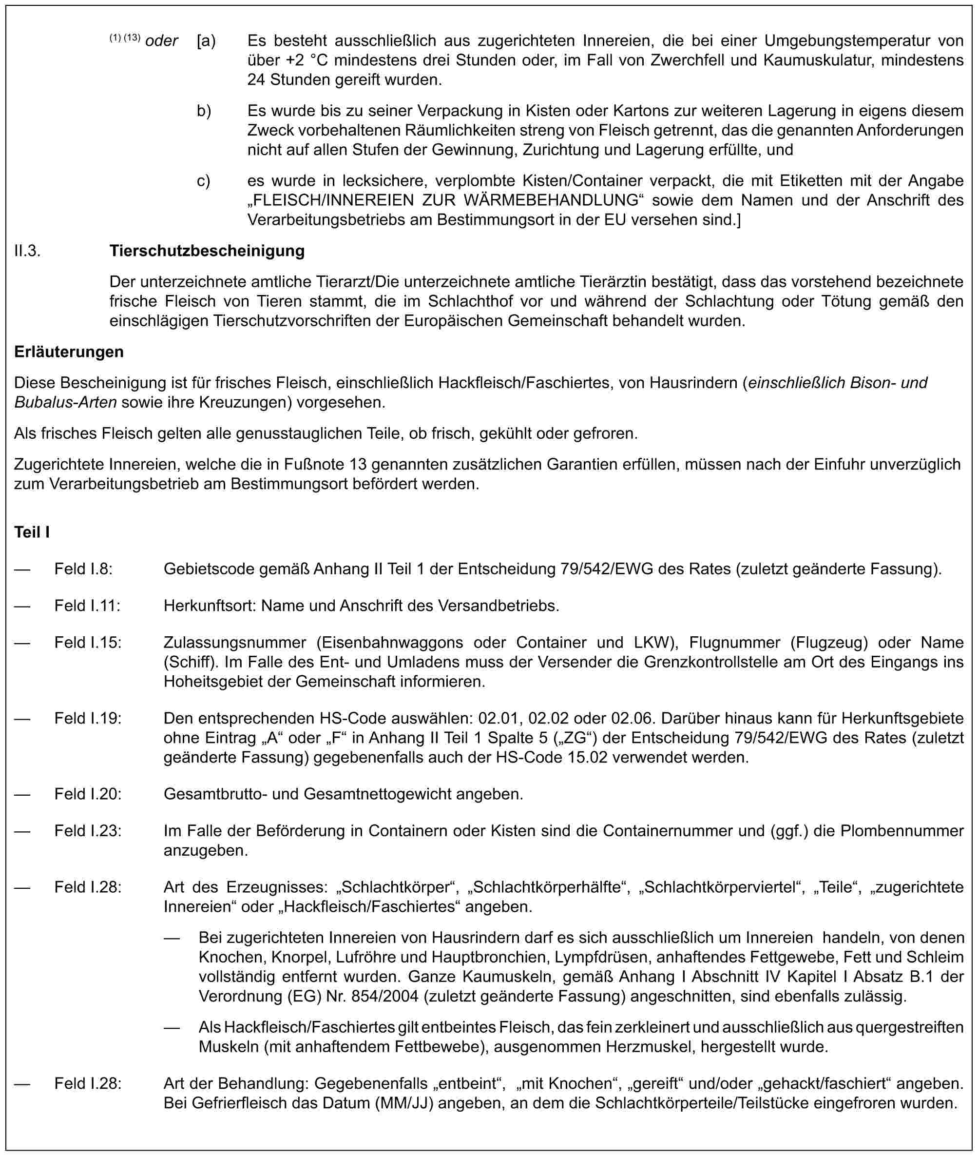 (1) (13) oder [a) Es besteht ausschließlich aus zugerichteten Innereien, die bei einer Umgebungstemperatur von über +2 °C mindestens drei Stunden oder, im Fall von Zwerchfell und Kaumuskulatur, mindestens 24 Stunden gereift wurden.b) Es wurde bis zu seiner Verpackung in Kisten oder Kartons zur weiteren Lagerung in eigens diesem Zweck vorbehaltenen Räumlichkeiten streng von Fleisch getrennt, das die genannten Anforderungen nicht auf allen Stufen der Gewinnung, Zurichtung und Lagerung erfüllte, undc) es wurde in lecksichere, verplombte Kisten/Container verpackt, die mit Etiketten mit der Angabe „FLEISCH/INNEREIEN ZUR WÄRMEBEHANDLUNG“ sowie dem Namen und der Anschrift des Verarbeitungsbetriebs am Bestimmungsort in der EU versehen sind.]II.3. TierschutzbescheinigungDer unterzeichnete amtliche Tierarzt/Die unterzeichnete amtliche Tierärztin bestätigt, dass das vorstehend bezeichnete frische Fleisch von Tieren stammt, die im Schlachthof vor und während der Schlachtung oder Tötung gemäß den einschlägigen Tierschutzvorschriften der Europäischen Gemeinschaft behandelt wurden.ErläuterungenDiese Bescheinigung ist für frisches Fleisch, einschließlich Hackfleisch/Faschiertes, von Hausrindern (einschließlich Bison- und Bubalus-Arten sowie ihre Kreuzungen) vorgesehen.Als frisches Fleisch gelten alle genusstauglichen Teile, ob frisch, gekühlt oder gefroren.Zugerichtete Innereien, welche die in Fußnote 13 genannten zusätzlichen Garantien erfüllen, müssen nach der Einfuhr unverzüglich zum Verarbeitungsbetrieb am Bestimmungsort befördert werden.Teil I— Feld I.8: Gebietscode gemäß Anhang II Teil 1 der Entscheidung 79/542/EWG des Rates (zuletzt geänderte Fassung).— Feld I.11: Herkunftsort: Name und Anschrift des Versandbetriebs.— Feld I.15: Zulassungsnummer (Eisenbahnwaggons oder Container und LKW), Flugnummer (Flugzeug) oder Name (Schiff). Im Falle des Ent- und Umladens muss der Versender die Grenzkontrollstelle am Ort des Eingangs ins Hoheitsgebiet der Gemeinschaft informieren.— Feld I.19: Den entsprechenden HS-Code auswählen: 02.01, 02.02 oder 02.06. Darüber hinaus kann für Herkunftsgebiete ohne Eintrag „A“ oder „F“ in Anhang II Teil 1 Spalte 5 („ZG“) der Entscheidung 79/542/EWG des Rates (zuletzt geänderte Fassung) gegebenenfalls auch der HS-Code 15.02 verwendet werden.— Feld I.20: Gesamtbrutto- und Gesamtnettogewicht angeben.— Feld I.23: Im Falle der Beförderung in Containern oder Kisten sind die Containernummer und (ggf.) die Plombennummer anzugeben.— Feld I.28: Art des Erzeugnisses: „Schlachtkörper“, „Schlachtkörperhälfte“, „Schlachtkörperviertel“, „Teile“, „zugerichtete Innereien“ oder „Hackfleisch/Faschiertes“ angeben.— Bei zugerichteten Innereien von Hausrindern darf es sich ausschließlich um Innereien handeln, von denen Knochen, Knorpel, Lufröhre und Hauptbronchien, Lympfdrüsen, anhaftendes Fettgewebe, Fett und Schleim vollständig entfernt wurden. Ganze Kaumuskeln, gemäß Anhang I Abschnitt IV Kapitel I Absatz B.1 der Verordnung (EG) Nr. 854/2004 (zuletzt geänderte Fassung) angeschnitten, sind ebenfalls zulässig.— Als Hackfleisch/Faschiertes gilt entbeintes Fleisch, das fein zerkleinert und ausschließlich aus quergestreiften Muskeln (mit anhaftendem Fettbewebe), ausgenommen Herzmuskel, hergestellt wurde.— Feld I.28: Art der Behandlung: Gegebenenfalls „entbeint“, „mit Knochen“, „gereift“ und/oder „gehackt/faschiert“ angeben. Bei Gefrierfleisch das Datum (MM/JJ) angeben, an dem die Schlachtkörperteile/Teilstücke eingefroren wurden.