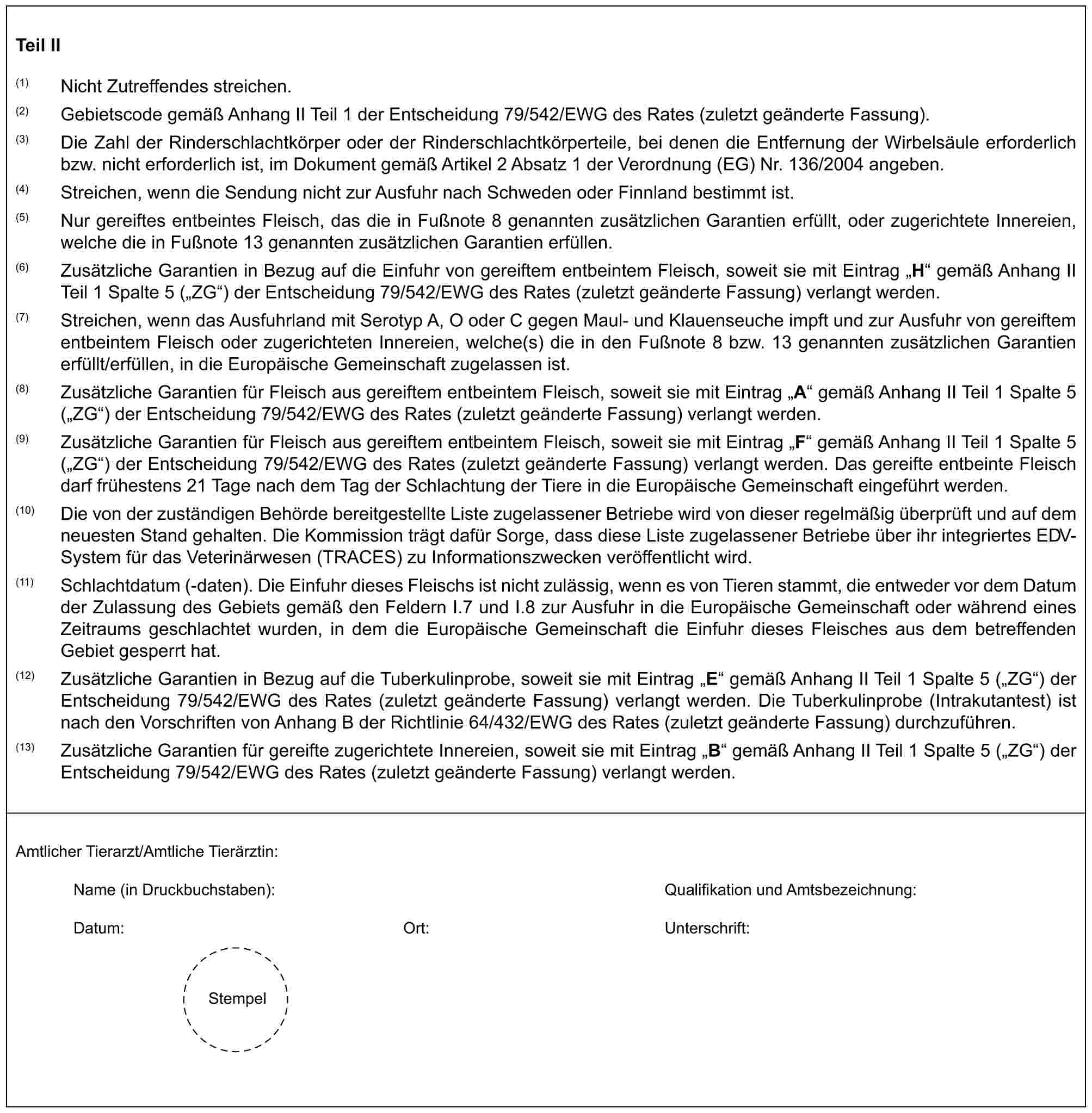 Teil II(1) Nicht Zutreffendes streichen.(2) Gebietscode gemäß Anhang II Teil 1 der Entscheidung 79/542/EWG des Rates (zuletzt geänderte Fassung).(3) Die Zahl der Rinderschlachtkörper oder der Rinderschlachtkörperteile, bei denen die Entfernung der Wirbelsäule erforderlich bzw. nicht erforderlich ist, im Dokument gemäß Artikel 2 Absatz 1 der Verordnung (EG) Nr. 136/2004 angeben.(4) Streichen, wenn die Sendung nicht zur Ausfuhr nach Schweden oder Finnland bestimmt ist.(5) Nur gereiftes entbeintes Fleisch, das die in Fußnote 8 genannten zusätzlichen Garantien erfüllt, oder zugerichtete Innereien, welche die in Fußnote 13 genannten zusätzlichen Garantien erfüllen.(6) Zusätzliche Garantien in Bezug auf die Einfuhr von gereiftem entbeintem Fleisch, soweit sie mit Eintrag „H“ gemäß Anhang II Teil 1 Spalte 5 („ZG“) der Entscheidung 79/542/EWG des Rates (zuletzt geänderte Fassung) verlangt werden.(7) Streichen, wenn das Ausfuhrland mit Serotyp A, O oder C gegen Maul- und Klauenseuche impft und zur Ausfuhr von gereiftem entbeintem Fleisch oder zugerichteten Innereien, welche(s) die in den Fußnote 8 bzw. 13 genannten zusätzlichen Garantien erfüllt/erfüllen, in die Europäische Gemeinschaft zugelassen ist.(8) Zusätzliche Garantien für Fleisch aus gereiftem entbeintem Fleisch, soweit sie mit Eintrag „A“ gemäß Anhang II Teil 1 Spalte 5 („ZG“) der Entscheidung 79/542/EWG des Rates (zuletzt geänderte Fassung) verlangt werden.(9) Zusätzliche Garantien für Fleisch aus gereiftem entbeintem Fleisch, soweit sie mit Eintrag „F“ gemäß Anhang II Teil 1 Spalte 5 („ZG“) der Entscheidung 79/542/EWG des Rates (zuletzt geänderte Fassung) verlangt werden. Das gereifte entbeinte Fleisch darf frühestens 21 Tage nach dem Tag der Schlachtung der Tiere in die Europäische Gemeinschaft eingeführt werden.(10) Die von der zuständigen Behörde bereitgestellte Liste zugelassener Betriebe wird von dieser regelmäßig überprüft und auf dem neuesten Stand gehalten. Die Kommission trägt dafür Sorge, dass diese Liste zugelassener Betriebe über ihr integriertes EDV-System für das Veterinärwesen (TRACES) zu Informationszwecken veröffentlicht wird.(11) Schlachtdatum (-daten). Die Einfuhr dieses Fleischs ist nicht zulässig, wenn es von Tieren stammt, die entweder vor dem Datum der Zulassung des Gebiets gemäß den Feldern I.7 und I.8 zur Ausfuhr in die Europäische Gemeinschaft oder während eines Zeitraums geschlachtet wurden, in dem die Europäische Gemeinschaft die Einfuhr dieses Fleisches aus dem betreffenden Gebiet gesperrt hat.(12) Zusätzliche Garantien in Bezug auf die Tuberkulinprobe, soweit sie mit Eintrag „E“ gemäß Anhang II Teil 1 Spalte 5 („ZG“) der Entscheidung 79/542/EWG des Rates (zuletzt geänderte Fassung) verlangt werden. Die Tuberkulinprobe (Intrakutantest) ist nach den Vorschriften von Anhang B der Richtlinie 64/432/EWG des Rates (zuletzt geänderte Fassung) durchzuführen.(13) Zusätzliche Garantien für gereifte zugerichtete Innereien, soweit sie mit Eintrag „B“ gemäß Anhang II Teil 1 Spalte 5 („ZG“) der Entscheidung 79/542/EWG des Rates (zuletzt geänderte Fassung) verlangt werden.Amtlicher Tierarzt/Amtliche Tierärztin:Name (in Druckbuchstaben): Qualifikation und Amtsbezeichnung:Datum: Ort: Unterschrift:Stempel