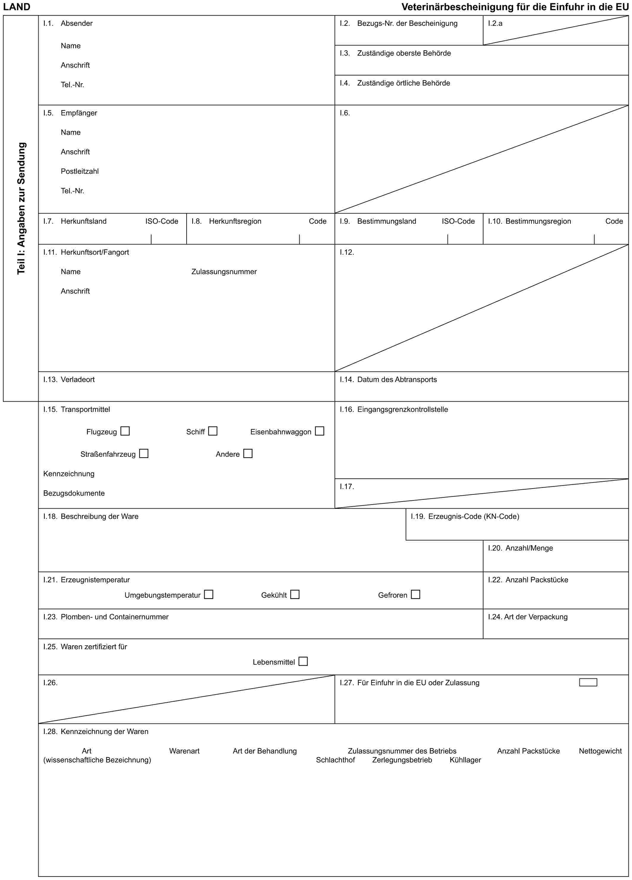 LAND Veterinärbescheinigung für die Einfuhr in die EUTeil I: Angaben zur SendungI.1. AbsenderNameAnschriftTel.-Nr.I.2. Bezugs-Nr. der BescheinigungI.2.aI.3. Zuständige oberste BehördeI.4. Zuständige örtliche BehördeI.5. EmpfängerNameAnschriftPostleitzahlTel.-Nr.I.6.I.7. Herkunftsland ISO-CodeI.8. Herkunftsregion CodeI.9. Bestimmungsland ISO-CodeI.10. Bestimmungsregion CodeI.11. Herkunftsort/FangortNameAnschriftZulassungsnummerI.12.I.13. VerladeortI.14. Datum des AbtransportsI.15. TransportmittelFlugzeug Schiff EisenbahnwaggonStraßenfahrzeug AndereKennzeichnungBezugsdokumenteI.16. EingangsgrenzkontrollstelleI.17.I.18. Beschreibung der WareI.19. Erzeugnis-Code (KN-Code)I.20. Anzahl/MengeI.21. ErzeugnistemperaturUmgebungstemperatur Gekühlt GefrorenI.22. Anzahl PackstückeI.23. Plomben- und ContainernummerI.24. Art der VerpackungI.25. Waren zertifiziert fürLebensmittelI.26.I.27. Für Einfuhr in die EU oder ZulassungI.28. Kennzeichnung der WarenArt (wissenschaftliche Bezeichnung) Warenart Art der Behandlung Zulassungsnummer des Betriebs Anzahl Packstücke NettogewichtSchlachthof Zerlegungsbetrieb Kühllager