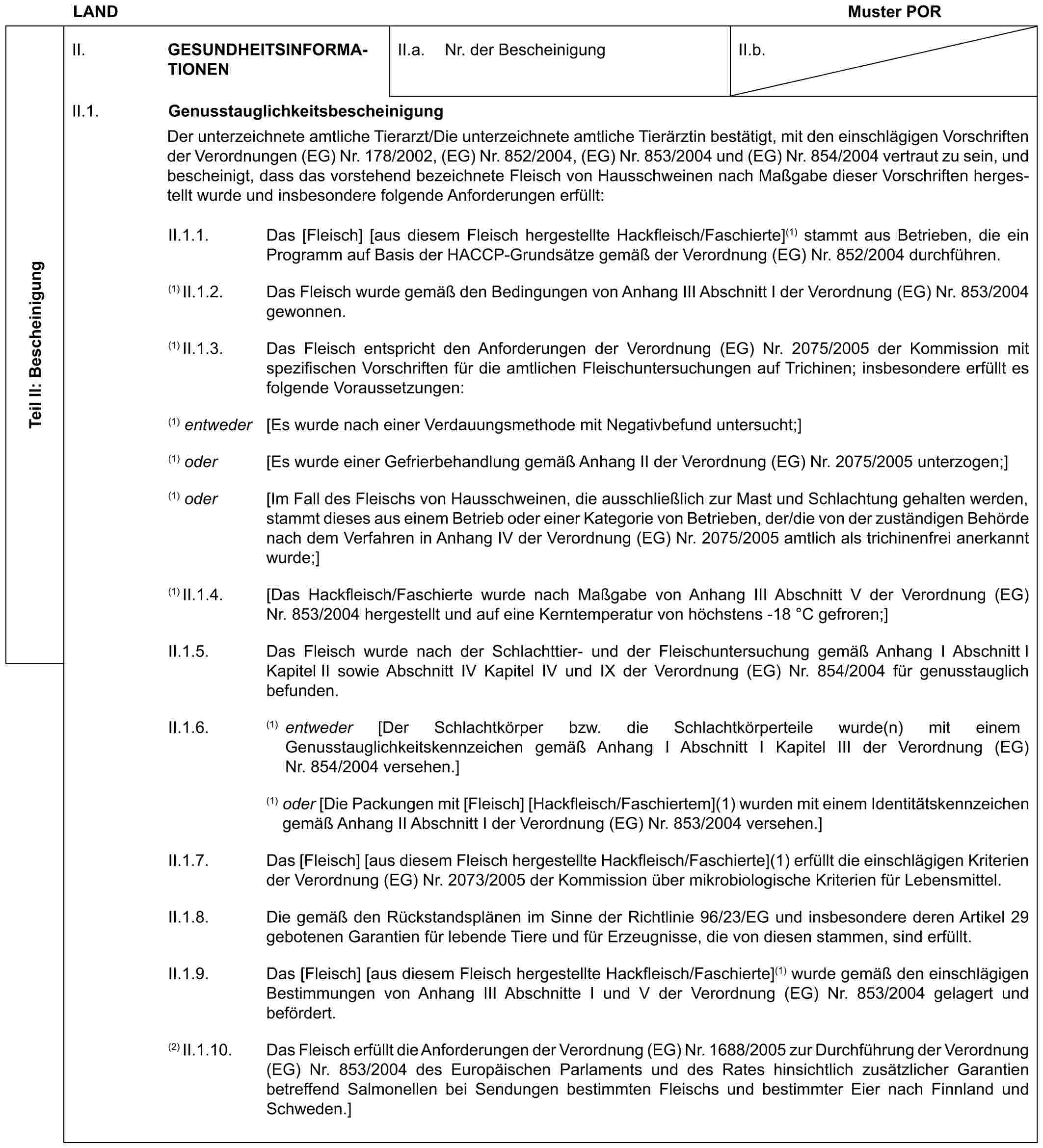 LAND Muster PORTeil II: BescheinigungII. GESUNDHEITSINFORMATIONENII.a. Nr. der BescheinigungII.b.II.1. GenusstauglichkeitsbescheinigungDer unterzeichnete amtliche Tierarzt/Die unterzeichnete amtliche Tierärztin bestätigt, mit den einschlägigen Vorschriften der Verordnungen (EG) Nr. 178/2002, (EG) Nr. 852/2004, (EG) Nr. 853/2004 und (EG) Nr. 854/2004 vertraut zu sein, und bescheinigt, dass das vorstehend bezeichnete Fleisch von Hausschweinen nach Maßgabe dieser Vorschriften hergestellt wurde und insbesondere folgende Anforderungen erfüllt:II.1.1. Das [Fleisch] [aus diesem Fleisch hergestellte Hackfleisch/Faschierte](1) stammt aus Betrieben, die ein Programm auf Basis der HACCP-Grundsätze gemäß der Verordnung (EG) Nr. 852/2004 durchführen.(1) II.1.2. Das Fleisch wurde gemäß den Bedingungen von Anhang III Abschnitt I der Verordnung (EG) Nr. 853/2004 gewonnen.(1) II.1.3. Das Fleisch entspricht den Anforderungen der Verordnung (EG) Nr. 2075/2005 der Kommission mit spezifischen Vorschriften für die amtlichen Fleischuntersuchungen auf Trichinen; insbesondere erfüllt es folgende Voraussetzungen:(1) entweder [Es wurde nach einer Verdauungsmethode mit Negativbefund untersucht;](1) oder [Es wurde einer Gefrierbehandlung gemäß Anhang II der Verordnung (EG) Nr. 2075/2005 unterzogen;](1) oder [Im Fall des Fleischs von Hausschweinen, die ausschließlich zur Mast und Schlachtung gehalten werden, stammt dieses aus einem Betrieb oder einer Kategorie von Betrieben, der/die von der zuständigen Behörde nach dem Verfahren in Anhang IV der Verordnung (EG) Nr. 2075/2005 amtlich als trichinenfrei anerkannt wurde;](1) II.1.4. [Das Hackfleisch/Faschierte wurde nach Maßgabe von Anhang III Abschnitt V der Verordnung (EG) Nr. 853/2004 hergestellt und auf eine Kerntemperatur von höchstens -18 °C gefroren;]II.1.5. Das Fleisch wurde nach der Schlachttier- und der Fleischuntersuchung gemäß Anhang I Abschnitt I Kapitel II sowie Abschnitt IV Kapitel IV und IX der Verordnung (EG) Nr. 854/2004 für genusstauglich befunden.II.1.6. (1) entweder [Der Schlachtkörper bzw. die Schlachtkörperteile wurde(n) mit einem Genusstauglichkeitskennzeichen gemäß Anhang I Abschnitt I Kapitel III der Verordnung (EG) Nr. 854/2004 versehen.](1) oder [Die Packungen mit [Fleisch] [Hackfleisch/Faschiertem](1) wurden mit einem Identitätskennzeichen gemäß Anhang II Abschnitt I der Verordnung (EG) Nr. 853/2004 versehen.]II.1.7. Das [Fleisch] [aus diesem Fleisch hergestellte Hackfleisch/Faschierte](1) erfüllt die einschlägigen Kriterien der Verordnung (EG) Nr. 2073/2005 der Kommission über mikrobiologische Kriterien für Lebensmittel.II.1.8. Die gemäß den Rückstandsplänen im Sinne der Richtlinie 96/23/EG und insbesondere deren Artikel 29 gebotenen Garantien für lebende Tiere und für Erzeugnisse, die von diesen stammen, sind erfüllt.II.1.9. Das [Fleisch] [aus diesem Fleisch hergestellte Hackfleisch/Faschierte](1) wurde gemäß den einschlägigen Bestimmungen von Anhang III Abschnitte I und V der Verordnung (EG) Nr. 853/2004 gelagert und befördert.(2) II.1.10. Das Fleisch erfüllt die Anforderungen der Verordnung (EG) Nr. 1688/2005 zur Durchführung der Verordnung (EG) Nr. 853/2004 des Europäischen Parlaments und des Rates hinsichtlich zusätzlicher Garantien betreffend Salmonellen bei Sendungen bestimmten Fleischs und bestimmter Eier nach Finnland und Schweden.]