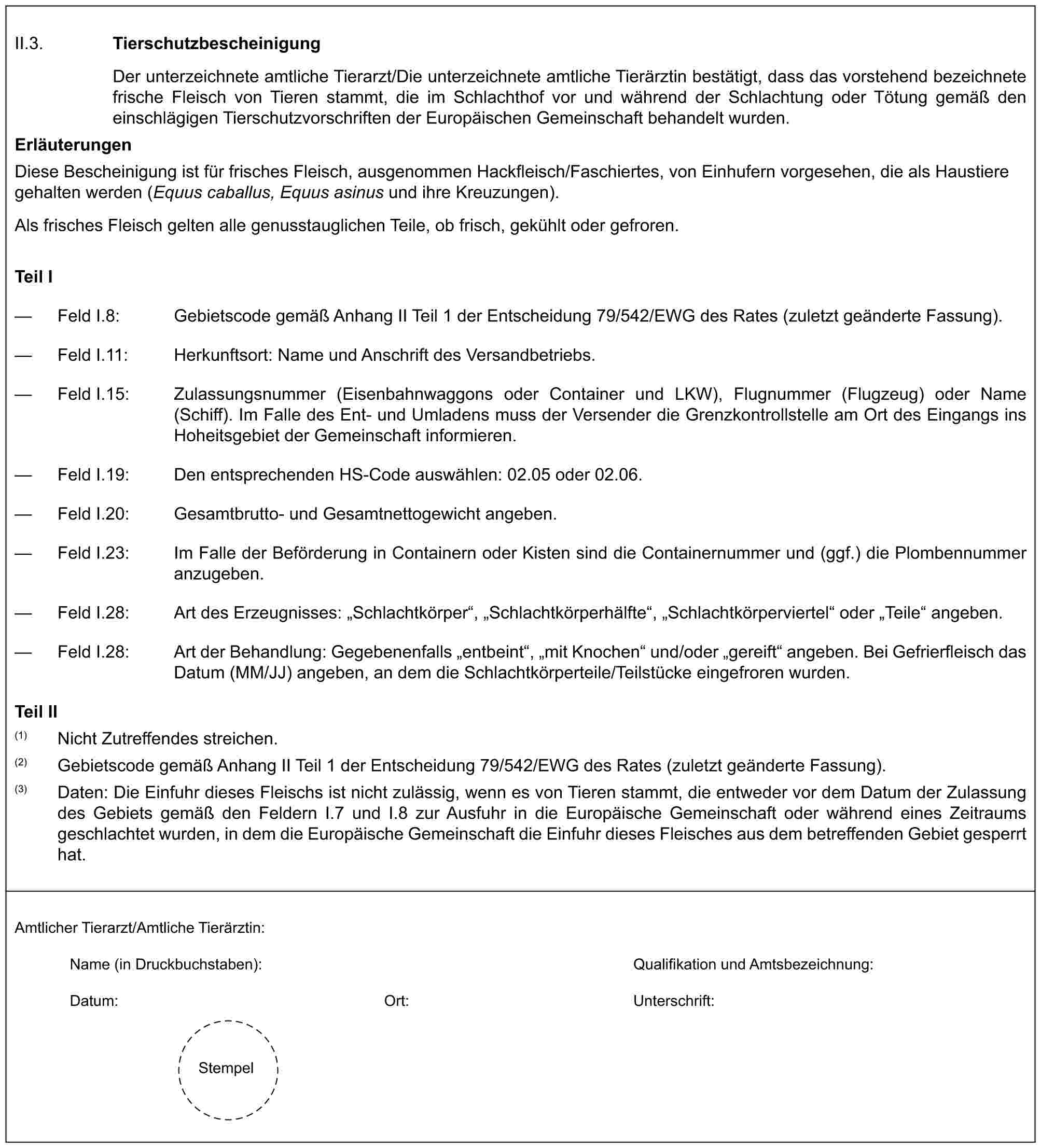 II.3. TierschutzbescheinigungDer unterzeichnete amtliche Tierarzt/Die unterzeichnete amtliche Tierärztin bestätigt, dass das vorstehend bezeichnete frische Fleisch von Tieren stammt, die im Schlachthof vor und während der Schlachtung oder Tötung gemäß den einschlägigen Tierschutzvorschriften der Europäischen Gemeinschaft behandelt wurden.ErläuterungenDiese Bescheinigung ist für frisches Fleisch, ausgenommen Hackfleisch/Faschiertes, von Einhufern vorgesehen, die als Haustiere gehalten werden (Equus caballus, Equus asinus und ihre Kreuzungen).Als frisches Fleisch gelten alle genusstauglichen Teile, ob frisch, gekühlt oder gefroren.Teil I— Feld I.8: Gebietscode gemäß Anhang II Teil 1 der Entscheidung 79/542/EWG des Rates (zuletzt geänderte Fassung).— Feld I.11: Herkunftsort: Name und Anschrift des Versandbetriebs.— Feld I.15: Zulassungsnummer (Eisenbahnwaggons oder Container und LKW), Flugnummer (Flugzeug) oder Name (Schiff). Im Falle des Ent- und Umladens muss der Versender die Grenzkontrollstelle am Ort des Eingangs ins Hoheitsgebiet der Gemeinschaft informieren.— Feld I.19: Den entsprechenden HS-Code auswählen: 02.05 oder 02.06.— Feld I.20: Gesamtbrutto- und Gesamtnettogewicht angeben.— Feld I.23: Im Falle der Beförderung in Containern oder Kisten sind die Containernummer und (ggf.) die Plombennummer anzugeben.— Feld I.28: Art des Erzeugnisses: „Schlachtkörper“, „Schlachtkörperhälfte“, „Schlachtkörperviertel“ oder „Teile“ angeben.— Feld I.28: Art der Behandlung: Gegebenenfalls „entbeint“, „mit Knochen“ und/oder „gereift“ angeben. Bei Gefrierfleisch das Datum (MM/JJ) angeben, an dem die Schlachtkörperteile/Teilstücke eingefroren wurden.Teil II(1) Nicht Zutreffendes streichen.(2) Gebietscode gemäß Anhang II Teil 1 der Entscheidung 79/542/EWG des Rates (zuletzt geänderte Fassung).(3) Daten: Die Einfuhr dieses Fleischs ist nicht zulässig, wenn es von Tieren stammt, die entweder vor dem Datum der Zulassung des Gebiets gemäß den Feldern I.7 und I.8 zur Ausfuhr in die Europäische Gemeinschaft oder während eines Zeitraums geschlachtet wurden, in dem die Europäische Gemeinschaft die Einfuhr dieses Fleisches aus dem betreffenden Gebiet gesperrt hat.Amtlicher Tierarzt/Amtliche Tierärztin:Name (in Druckbuchstaben):Qualifikation und Amtsbezeichnung:Datum:Ort:Unterschrift:Stempel