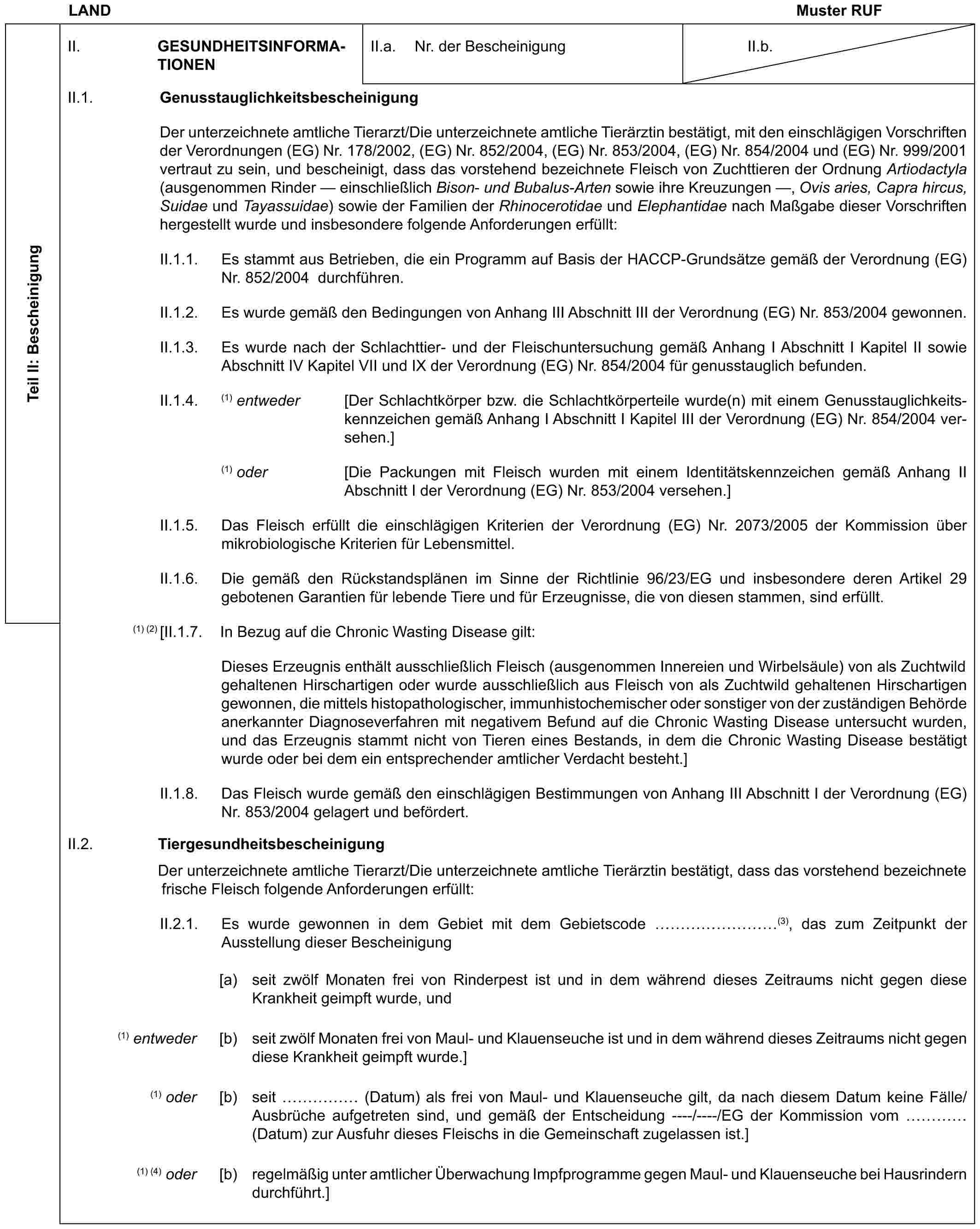 LAND Muster RUFTeil II: BescheinigungII. GESUNDHEITSINFORMATIONENII.a. Nr. der BescheinigungII.b.II.1. GenusstauglichkeitsbescheinigungDer unterzeichnete amtliche Tierarzt/Die unterzeichnete amtliche Tierärztin bestätigt, mit den einschlägigen Vorschriften der Verordnungen (EG) Nr. 178/2002, (EG) Nr. 852/2004, (EG) Nr. 853/2004, (EG) Nr. 854/2004 und (EG) Nr. 999/2001 vertraut zu sein, und bescheinigt, dass das vorstehend bezeichnete Fleisch von Zuchttieren der Ordnung Artiodactyla (ausgenommen Rinder — einschließlich Bison- und Bubalus-Arten sowie ihre Kreuzungen —, Ovis aries, Capra hircus, Suidae und Tayassuidae) sowie der Familien der Rhinocerotidae und Elephantidae nach Maßgabe dieser Vorschriften hergestellt wurde und insbesondere folgende Anforderungen erfüllt:II.1.1. Es stammt aus Betrieben, die ein Programm auf Basis der HACCP-Grundsätze gemäß der Verordnung (EG) Nr. 852/2004 durchführen.II.1.2. Es wurde gemäß den Bedingungen von Anhang III Abschnitt III der Verordnung (EG) Nr. 853/2004 gewonnen.II.1.3. Es wurde nach der Schlachttier- und der Fleischuntersuchung gemäß Anhang I Abschnitt I Kapitel II sowie Abschnitt IV Kapitel VII und IX der Verordnung (EG) Nr. 854/2004 für genusstauglich befunden.II.1.4. (1) entweder [Der Schlachtkörper bzw. die Schlachtkörperteile wurde(n) mit einem Genusstauglichkeitskennzeichen gemäß Anhang I Abschnitt I Kapitel III der Verordnung (EG) Nr. 854/2004 versehen.](1) oder [Die Packungen mit Fleisch wurden mit einem Identitätskennzeichen gemäß Anhang II Abschnitt I der Verordnung (EG) Nr. 853/2004 versehen.]II.1.5. Das Fleisch erfüllt die einschlägigen Kriterien der Verordnung (EG) Nr. 2073/2005 der Kommission über mikrobiologische Kriterien für Lebensmittel.II.1.6. Die gemäß den Rückstandsplänen im Sinne der Richtlinie 96/23/EG und insbesondere deren Artikel 29 gebotenen Garantien für lebende Tiere und für Erzeugnisse, die von diesen stammen, sind erfüllt.(1) (2) [II.1.7. In Bezug auf die Chronic Wasting Disease gilt:Dieses Erzeugnis enthält ausschließlich Fleisch (ausgenommen Innereien und Wirbelsäule) von als Zuchtwild gehaltenen Hirschartigen oder wurde ausschließlich aus Fleisch von als Zuchtwild gehaltenen Hirschartigen gewonnen, die mittels histopathologischer, immunhistochemischer oder sonstiger von der zuständigen Behörde anerkannter Diagnoseverfahren mit negativem Befund auf die Chronic Wasting Disease untersucht wurden, und das Erzeugnis stammt nicht von Tieren eines Bestands, in dem die Chronic Wasting Disease bestätigt wurde oder bei dem ein entsprechender amtlicher Verdacht besteht.]II.1.8. Das Fleisch wurde gemäß den einschlägigen Bestimmungen von Anhang III Abschnitt I der Verordnung (EG) Nr. 853/2004 gelagert und befördert.II.2. TiergesundheitsbescheinigungDer unterzeichnete amtliche Tierarzt/Die unterzeichnete amtliche Tierärztin bestätigt, dass das vorstehend bezeichnete frische Fleisch folgende Anforderungen erfüllt:II.2.1. Es wurde gewonnen in dem Gebiet mit dem Gebietscode ………(3), das zum Zeitpunkt der Ausstellung dieser Bescheinigung[a) seit zwölf Monaten frei von Rinderpest ist und in dem während dieses Zeitraums nicht gegen diese Krankheit geimpft wurde, und(1) entweder [b) seit zwölf Monaten frei von Maul- und Klauenseuche ist und in dem während dieses Zeitraums nicht gegen diese Krankheit geimpft wurde.](1) oder [b) seit …… (Datum) als frei von Maul- und Klauenseuche gilt, da nach diesem Datum keine Fälle/Ausbrüche aufgetreten sind, und gemäß der Entscheidung ----/----/EG der Kommission vom … (Datum) zur Ausfuhr dieses Fleischs in die Gemeinschaft zugelassen ist.](1) (4) oder [b) regelmäßig unter amtlicher Überwachung Impfprogramme gegen Maul- und Klauenseuche bei Hausrindern durchführt.]