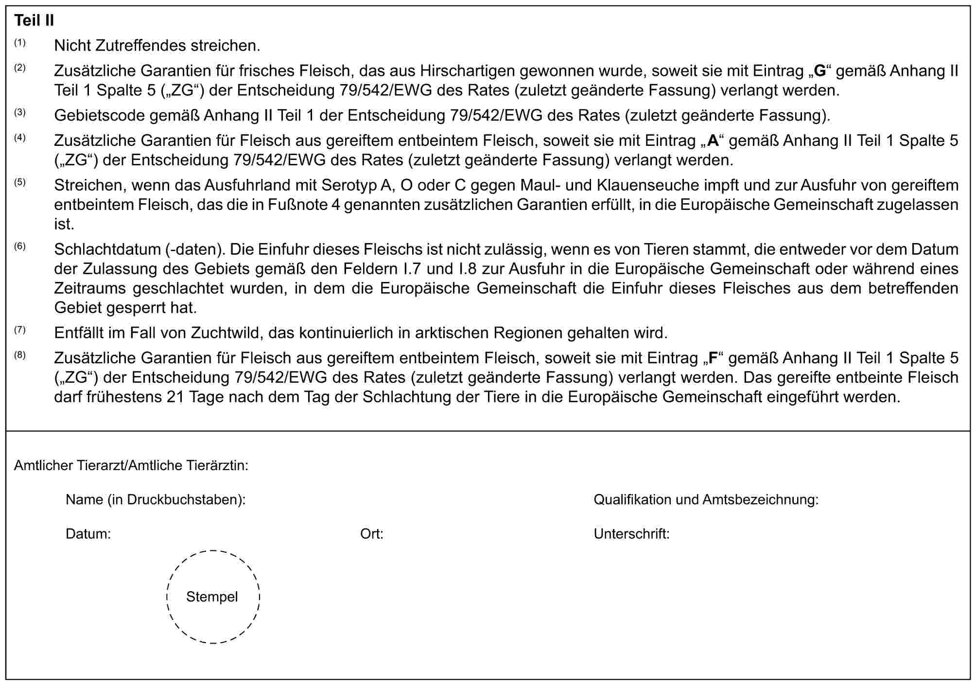 Teil II(1) Nicht Zutreffendes streichen.(2) Zusätzliche Garantien für frisches Fleisch, das aus Hirschartigen gewonnen wurde, soweit sie mit Eintrag „G“ gemäß Anhang II Teil 1 Spalte 5 („ZG“) der Entscheidung 79/542/EWG des Rates (zuletzt geänderte Fassung) verlangt werden.(3) Gebietscode gemäß Anhang II Teil 1 der Entscheidung 79/542/EWG des Rates (zuletzt geänderte Fassung).(4) Zusätzliche Garantien für Fleisch aus gereiftem entbeintem Fleisch, soweit sie mit Eintrag „A“ gemäß Anhang II Teil 1 Spalte 5 („ZG“) der Entscheidung 79/542/EWG des Rates (zuletzt geänderte Fassung) verlangt werden.(5) Streichen, wenn das Ausfuhrland mit Serotyp A, O oder C gegen Maul- und Klauenseuche impft und zur Ausfuhr von gereiftem entbeintem Fleisch, das die in Fußnote 4 genannten zusätzlichen Garantien erfüllt, in die Europäische Gemeinschaft zugelassen ist.(6) Schlachtdatum (-daten). Die Einfuhr dieses Fleischs ist nicht zulässig, wenn es von Tieren stammt, die entweder vor dem Datum der Zulassung des Gebiets gemäß den Feldern I.7 und I.8 zur Ausfuhr in die Europäische Gemeinschaft oder während eines Zeitraums geschlachtet wurden, in dem die Europäische Gemeinschaft die Einfuhr dieses Fleisches aus dem betreffenden Gebiet gesperrt hat.(7) Entfällt im Fall von Zuchtwild, das kontinuierlich in arktischen Regionen gehalten wird.(8) Zusätzliche Garantien für Fleisch aus gereiftem entbeintem Fleisch, soweit sie mit Eintrag „F“ gemäß Anhang II Teil 1 Spalte 5 („ZG“) der Entscheidung 79/542/EWG des Rates (zuletzt geänderte Fassung) verlangt werden. Das gereifte entbeinte Fleisch darf frühestens 21 Tage nach dem Tag der Schlachtung der Tiere in die Europäische Gemeinschaft eingeführt werden.Amtlicher Tierarzt/Amtliche Tierärztin:Name (in Druckbuchstaben):Qualifikation und Amtsbezeichnung:Datum:Ort:Unterschrift:Stempel