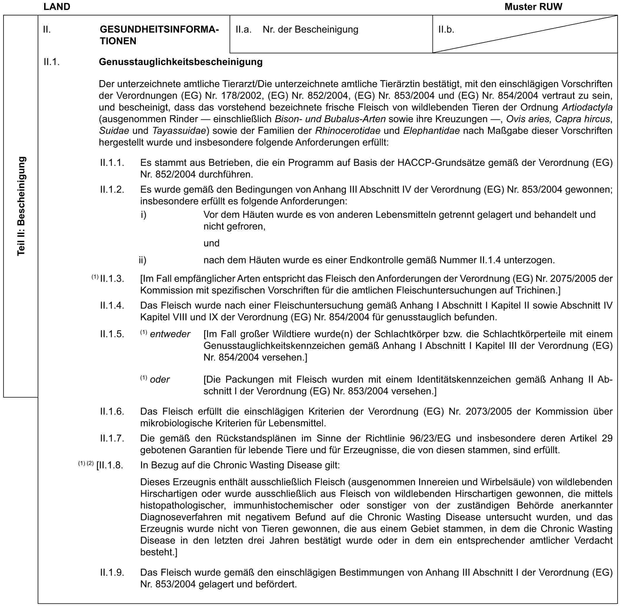 LAND Muster RUWTeil II: BescheinigungII. GESUNDHEITSINFORMATIONENII.a. Nr. der BescheinigungII.b.II.1. GenusstauglichkeitsbescheinigungDer unterzeichnete amtliche Tierarzt/Die unterzeichnete amtliche Tierärztin bestätigt, mit den einschlägigen Vorschriften der Verordnungen (EG) Nr. 178/2002, (EG) Nr. 852/2004, (EG) Nr. 853/2004 und (EG) Nr. 854/2004 vertraut zu sein, und bescheinigt, dass das vorstehend bezeichnete frische Fleisch von wildlebenden Tieren der Ordnung Artiodactyla (ausgenommen Rinder — einschließlich Bison- und Bubalus-Arten sowie ihre Kreuzungen —, Ovis aries, Capra hircus, Suidae und Tayassuidae) sowie der Familien der Rhinocerotidae und Elephantidae nach Maßgabe dieser Vorschriften hergestellt wurde und insbesondere folgende Anforderungen erfüllt:II.1.1. Es stammt aus Betrieben, die ein Programm auf Basis der HACCP-Grundsätze gemäß der Verordnung (EG) Nr. 852/2004 durchführen.II.1.2. Es wurde gemäß den Bedingungen von Anhang III Abschnitt IV der Verordnung (EG) Nr. 853/2004 gewonnen; insbesondere erfüllt es folgende Anforderungen:i) Vor dem Häuten wurde es von anderen Lebensmitteln getrennt gelagert und behandelt und nicht gefroren,undii) nach dem Häuten wurde es einer Endkontrolle gemäß Nummer II.1.4 unterzogen.(1) II.1.3. [Im Fall empfänglicher Arten entspricht das Fleisch den Anforderungen der Verordnung (EG) Nr. 2075/2005 der Kommission mit spezifischen Vorschriften für die amtlichen Fleischuntersuchungen auf Trichinen.]II.1.4. Das Fleisch wurde nach einer Fleischuntersuchung gemäß Anhang I Abschnitt I Kapitel II sowie Abschnitt IV Kapitel VIII und IX der Verordnung (EG) Nr. 854/2004 für genusstauglich befunden.II.1.5. (1) entweder [Im Fall großer Wildtiere wurde(n) der Schlachtkörper bzw. die Schlachtkörperteile mit einem Genusstauglichkeitskennzeichen gemäß Anhang I Abschnitt I Kapitel III der Verordnung (EG) Nr. 854/2004 versehen.](1) oder [Die Packungen mit Fleisch wurden mit einem Identitätskennzeichen gemäß Anhang II Abschnitt I der Verordnung (EG) Nr. 853/2004 versehen.]II.1.6. Das Fleisch erfüllt die einschlägigen Kriterien der Verordnung (EG) Nr. 2073/2005 der Kommission über mikrobiologische Kriterien für Lebensmittel.II.1.7. Die gemäß den Rückstandsplänen im Sinne der Richtlinie 96/23/EG und insbesondere deren Artikel 29 gebotenen Garantien für lebende Tiere und für Erzeugnisse, die von diesen stammen, sind erfüllt.(1) (2) [II.1.8. In Bezug auf die Chronic Wasting Disease gilt:Dieses Erzeugnis enthält ausschließlich Fleisch (ausgenommen Innereien und Wirbelsäule) von wildlebenden Hirschartigen oder wurde ausschließlich aus Fleisch von wildlebenden Hirschartigen gewonnen, die mittels histopathologischer, immunhistochemischer oder sonstiger von der zuständigen Behörde anerkannter Diagnoseverfahren mit negativem Befund auf die Chronic Wasting Disease untersucht wurden, und das Erzeugnis wurde nicht von Tieren gewonnen, die aus einem Gebiet stammen, in dem die Chronic Wasting Disease in den letzten drei Jahren bestätigt wurde oder in dem ein entsprechender amtlicher Verdacht besteht.]II.1.9. Das Fleisch wurde gemäß den einschlägigen Bestimmungen von Anhang III Abschnitt I der Verordnung (EG) Nr. 853/2004 gelagert und befördert.