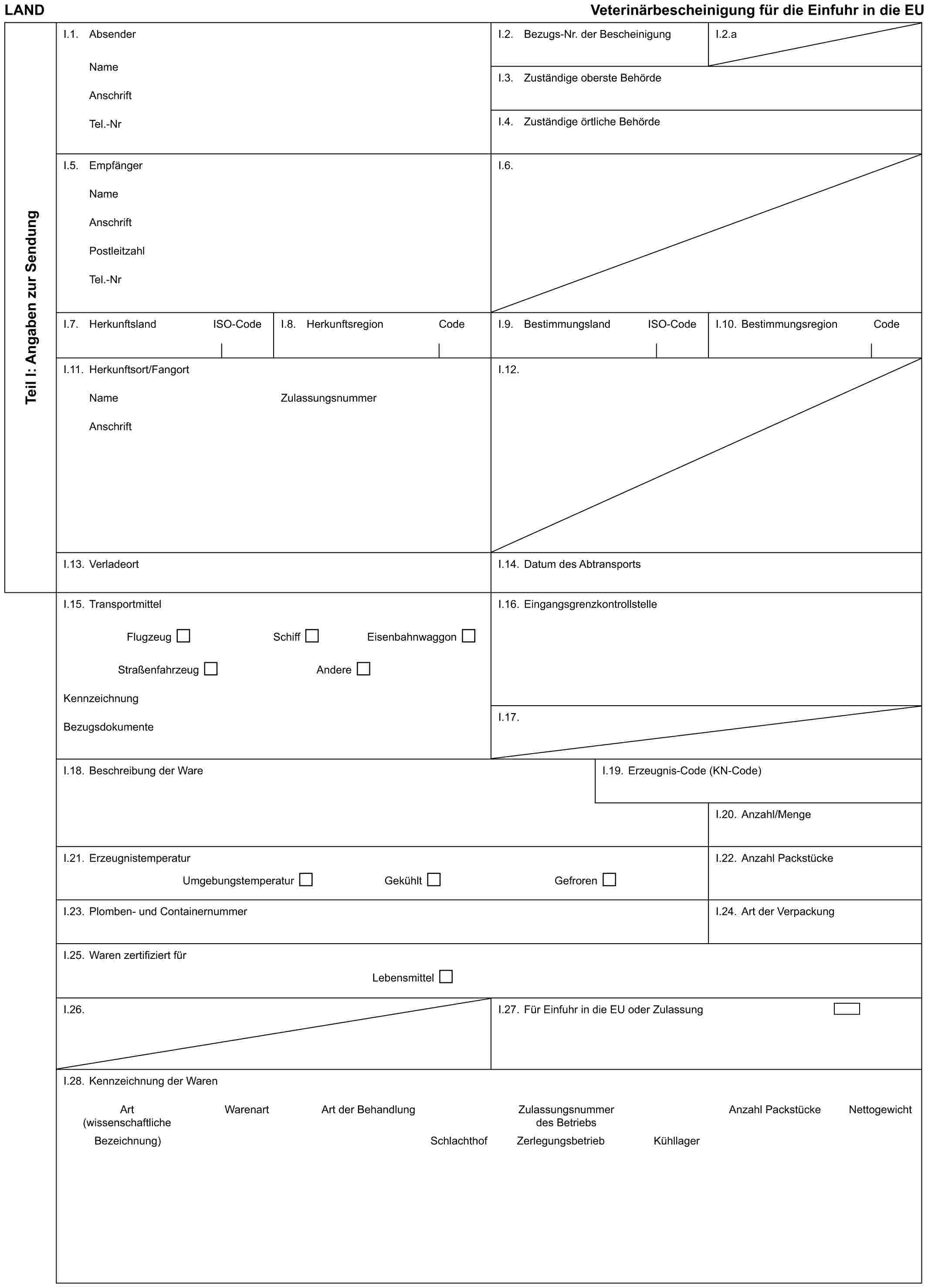 LAND Veterinärbescheinigung für die Einfuhr in die EUTeil I: Angaben zur SendungI.1. AbsenderNameAnschriftTel.-NrI.2. Bezugs-Nr. der BescheinigungI.2.aI.3. Zuständige oberste BehördeI.4. Zuständige örtliche BehördeI.5. EmpfängerNameAnschriftPostleitzahlTel.-NrI.6.I.7. Herkunftsland ISO-CodeI.8. Herkunftsregion CodeI.9. Bestimmungsland ISO-CodeI.10. Bestimmungsregion CodeI.11. Herkunftsort/FangortNameAnschriftZulassungsnummerI.12.I.13. VerladeortI.14. Datum des AbtransportsI.15. TransportmittelFlugzeug Schiff EisenbahnwaggonStraßenfahrzeug AndereKennzeichnungBezugsdokumenteI.16. EingangsgrenzkontrollstelleI.17.I.18. Beschreibung der WareI.19. Erzeugnis-Code (KN-Code)I.20. Anzahl/MengeI.21. ErzeugnistemperaturUmgebungstemperatur Gekühlt GefrorenI.22. Anzahl PackstückeI.23. Plomben- und ContainernummerI.24. Art der VerpackungI.25. Waren zertifiziert fürLebensmittelI.26.I.27. Für Einfuhr in die EU oder ZulassungI.28. Kennzeichnung der WarenArt Warenart Art der Behandlung Zulassungsnummer Anzahl Packstücke Nettogewicht(wissenschaftliche des BetriebsBezeichnung) Schlachthof Zerlegungsbetrieb Kühllager