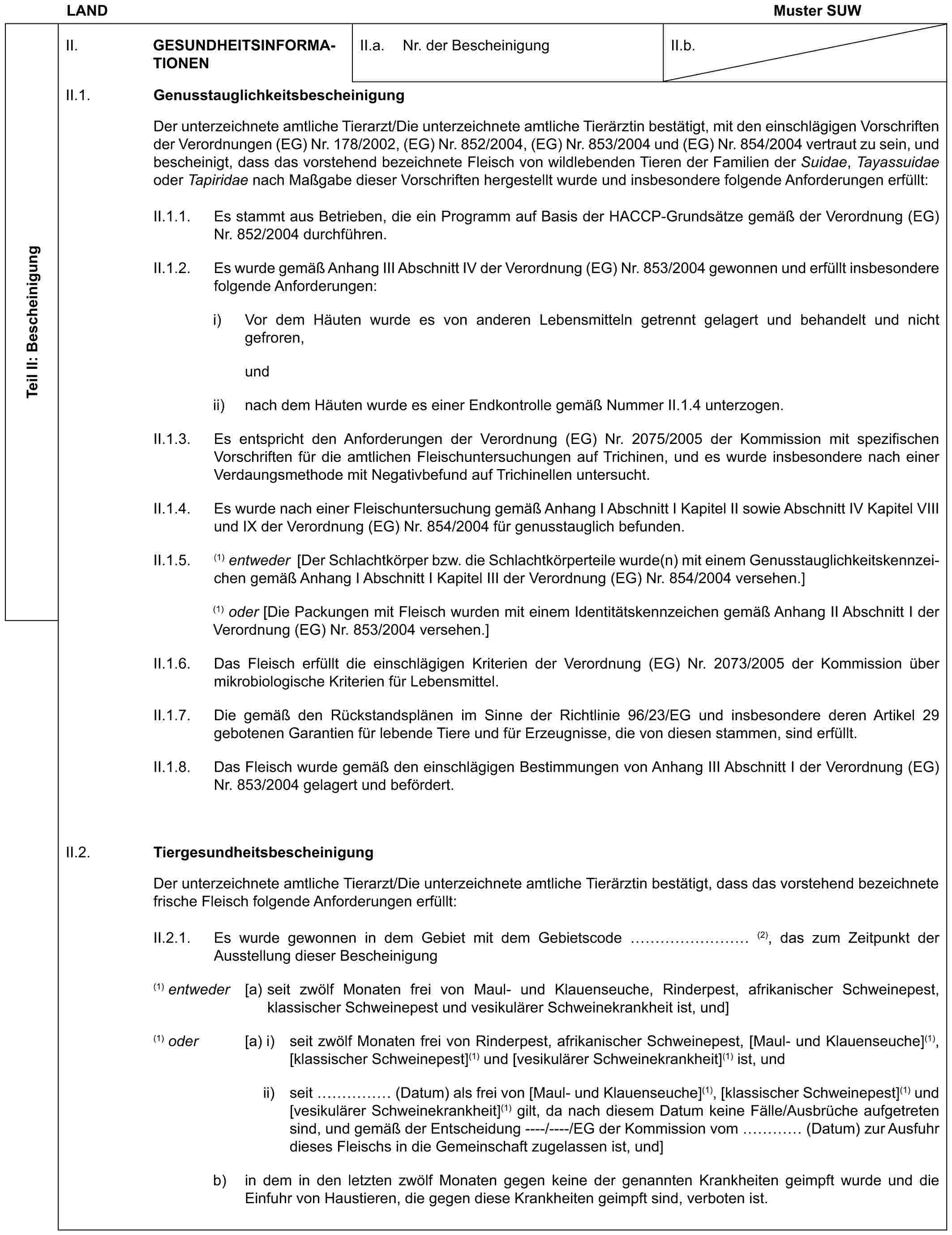 LAND Muster SUWTeil II: BescheinigungII. GESUNDHEITSINFORMATIONENII.a. Nr. der BescheinigungII.b.II.1. GenusstauglichkeitsbescheinigungDer unterzeichnete amtliche Tierarzt/Die unterzeichnete amtliche Tierärztin bestätigt, mit den einschlägigen Vorschriften der Verordnungen (EG) Nr. 178/2002, (EG) Nr. 852/2004, (EG) Nr. 853/2004 und (EG) Nr. 854/2004 vertraut zu sein, und bescheinigt, dass das vorstehend bezeichnete Fleisch von wildlebenden Tieren der Familien der Suidae, Tayassuidae oder Tapiridae nach Maßgabe dieser Vorschriften hergestellt wurde und insbesondere folgende Anforderungen erfüllt:II.1.1. Es stammt aus Betrieben, die ein Programm auf Basis der HACCP-Grundsätze gemäß der Verordnung (EG) Nr. 852/2004 durchführen.II.1.2. Es wurde gemäß Anhang III Abschnitt IV der Verordnung (EG) Nr. 853/2004 gewonnen und erfüllt insbesondere folgende Anforderungen:i) Vor dem Häuten wurde es von anderen Lebensmitteln getrennt gelagert und behandelt und nicht gefroren,undii) nach dem Häuten wurde es einer Endkontrolle gemäß Nummer II.1.4 unterzogen.II.1.3. Es entspricht den Anforderungen der Verordnung (EG) Nr. 2075/2005 der Kommission mit spezifischen Vorschriften für die amtlichen Fleischuntersuchungen auf Trichinen, und es wurde insbesondere nach einer Verdaungsmethode mit Negativbefund auf Trichinellen untersucht.II.1.4. Es wurde nach einer Fleischuntersuchung gemäß Anhang I Abschnitt I Kapitel II sowie Abschnitt IV Kapitel VIII und IX der Verordnung (EG) Nr. 854/2004 für genusstauglich befunden.II.1.5. (1) entweder [Der Schlachtkörper bzw. die Schlachtkörperteile wurde(n) mit einem Genusstauglichkeitskennzeichen gemäß Anhang I Abschnitt I Kapitel III der Verordnung (EG) Nr. 854/2004 versehen.](1) oder [Die Packungen mit Fleisch wurden mit einem Identitätskennzeichen gemäß Anhang II Abschnitt I der Verordnung (EG) Nr. 853/2004 versehen.]II.1.6. Das Fleisch erfüllt die einschlägigen Kriterien der Verordnung (EG) Nr. 2073/2005 der Kommission über mikrobiologische Kriterien für Lebensmittel.II.1.7. Die gemäß den Rückstandsplänen im Sinne der Richtlinie 96/23/EG und insbesondere deren Artikel 29 gebotenen Garantien für lebende Tiere und für Erzeugnisse, die von diesen stammen, sind erfüllt.II.1.8. Das Fleisch wurde gemäß den einschlägigen Bestimmungen von Anhang III Abschnitt I der Verordnung (EG) Nr. 853/2004 gelagert und befördert.II.2. TiergesundheitsbescheinigungDer unterzeichnete amtliche Tierarzt/Die unterzeichnete amtliche Tierärztin bestätigt, dass das vorstehend bezeichnete frische Fleisch folgende Anforderungen erfüllt:II.2.1. Es wurde gewonnen in dem Gebiet mit dem Gebietscode ……… (2), das zum Zeitpunkt der Ausstellung dieser Bescheinigung(1) entweder [a) seit zwölf Monaten frei von Maul- und Klauenseuche, Rinderpest, afrikanischer Schweinepest, klassischer Schweinepest und vesikulärer Schweinekrankheit ist, und](1) oder [a) i) seit zwölf Monaten frei von Rinderpest, afrikanischer Schweinepest, [Maul- und Klauenseuche](1), [klassischer Schweinepest](1) und [vesikulärer Schweinekrankheit](1) ist, undii) seit …… (Datum) als frei von [Maul- und Klauenseuche](1), [klassischer Schweinepest](1) und [vesikulärer Schweinekrankheit](1) gilt, da nach diesem Datum keine Fälle/Ausbrüche aufgetreten sind, und gemäß der Entscheidung ----/----/EG der Kommission vom … (Datum) zur Ausfuhr dieses Fleischs in die Gemeinschaft zugelassen ist, und]b) in dem in den letzten zwölf Monaten gegen keine der genannten Krankheiten geimpft wurde und die Einfuhr von Haustieren, die gegen diese Krankheiten geimpft sind, verboten ist.