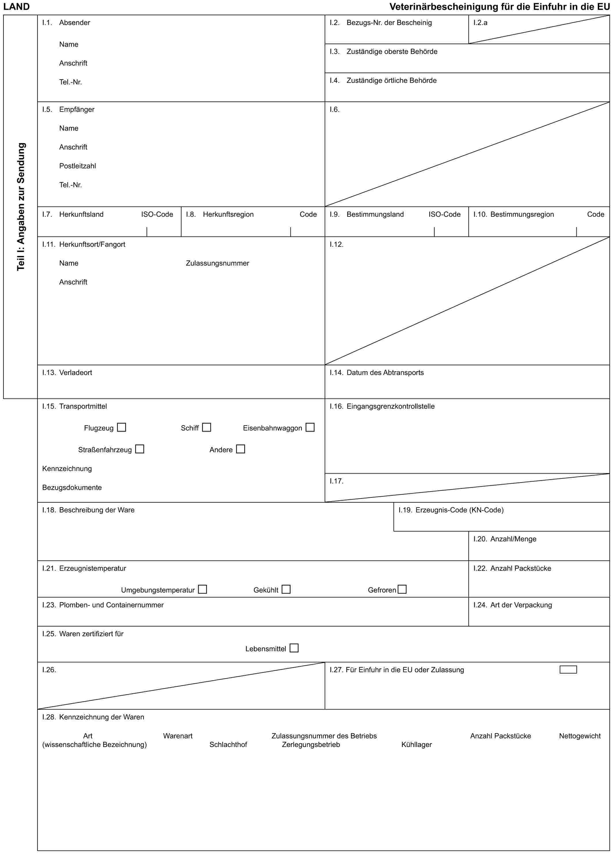 LAND Veterinärbescheinigung für die Einfuhr in die EUTeil I: Angaben zur SendungI.1. AbsenderNameAnschriftTel.-Nr.I.2. Bezugs-Nr. der BescheinigI.2.aI.3. Zuständige oberste BehördeI.4. Zuständige örtliche BehördeI.5. EmpfängerNameAnschriftPostleitzahlTel.-Nr.I.6.I.7. Herkunftsland ISO-CodeI.8. Herkunftsregion CodeI.9. Bestimmungsland ISO-CodeI.10. Bestimmungsregion CodeI.11. Herkunftsort/FangortNameAnschriftZulassungsnummerI.12.I.13. VerladeortI.14. Datum des AbtransportsI.15. TransportmittelFlugzeug Schiff EisenbahnwaggonStraßenfahrzeug AndereKennzeichnungBezugsdokumenteI.16. EingangsgrenzkontrollstelleI.17.I.18. Beschreibung der WareI.19. Erzeugnis-Code (KN-Code)I.20. Anzahl/MengeI.21. ErzeugnistemperaturUmgebungstemperatur Gekühlt GefrorenI.22. Anzahl PackstückeI.23. Plomben- und ContainernummerI.24. Art der VerpackungI.25. Waren zertifiziert fürLebensmittelI.26.I.27. Für Einfuhr in die EU oder ZulassungI.28. Kennzeichnung der WarenArt (wissenschaftliche Bezeichnung) Warenart Zulassungsnummer des Betriebs Zerlegungsbetrieb Anzahl Packstücke NettogewichtSchlachthof Kühllager