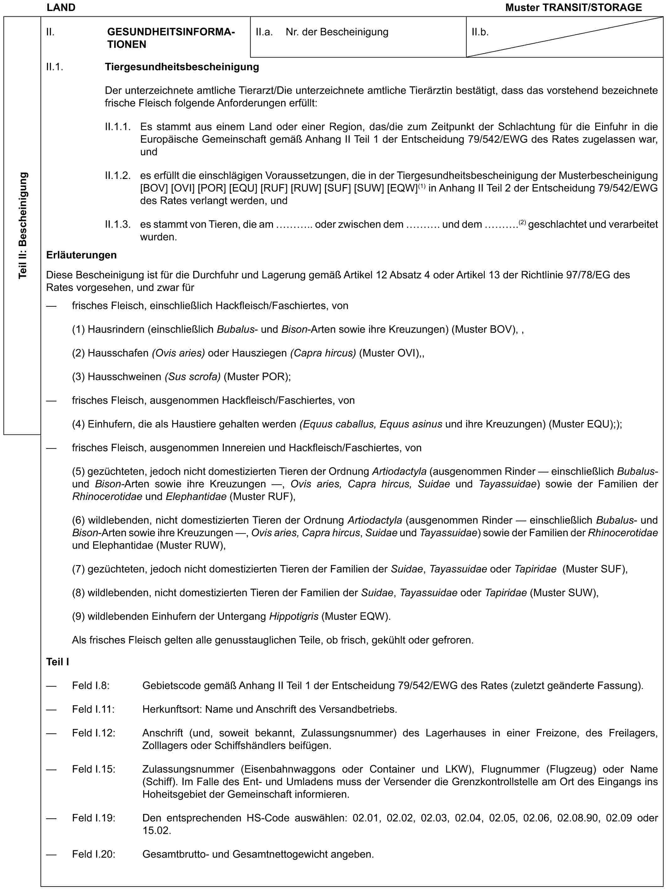 LANDMuster TRANSIT/STORAGETeil II: BescheinigungII. GESUNDHEITS-INFORMATIONENII.a. Nr. der BescheinigungII.b.II.1. TiergesundheitsbescheinigungDer unterzeichnete amtliche Tierarzt/Die unterzeichnete amtliche Tierärztin bestätigt, dass das vorstehend bezeichnete frische Fleisch folgende Anforderungen erfüllt:II.1.1. Es stammt aus einem Land oder einer Region, das/die zum Zeitpunkt der Schlachtung für die Einfuhr in die Europäische Gemeinschaft gemäß Anhang II Teil 1 der Entscheidung 79/542/EWG des Rates zugelassen war, undII.1.2. es erfüllt die einschlägigen Voraussetzungen, die in der Tiergesundheitsbescheinigung der Musterbescheinigung [BOV] [OVI] [POR] [EQU] [RUF] [RUW] [SUF] [SUW] [EQW](1) in Anhang II Teil 2 der Entscheidung 79/542/EWG des Rates verlangt werden, undII.1.3. es stammt von Tieren, die am ….. oder zwischen dem …. und dem ….(2) geschlachtet und verarbeitet wurden.ErläuterungenDiese Bescheinigung ist für die Durchfuhr und Lagerung gemäß Artikel 12 Absatz 4 oder Artikel 13 der Richtlinie 97/78/EG des Rates vorgesehen, und zwar für— frisches Fleisch, einschließlich Hackfleisch/Faschiertes, von(1) Hausrindern (einschließlich Bubalus- und Bison-Arten sowie ihre Kreuzungen) (Muster BOV), ,(2) Hausschafen (Ovis aries) oder Hausziegen (Capra hircus) (Muster OVI),,(3) Hausschweinen (Sus scrofa) (Muster POR);— frisches Fleisch, ausgenommen Hackfleisch/Faschiertes, von(4) Einhufern, die als Haustiere gehalten werden (Equus caballus, Equus asinus und ihre Kreuzungen) (Muster EQU););— frisches Fleisch, ausgenommen Innereien und Hackfleisch/Faschiertes, von(5) gezüchteten, jedoch nicht domestizierten Tieren der Ordnung Artiodactyla (ausgenommen Rinder — einschließlich Bubalus- und Bison-Arten sowie ihre Kreuzungen —, Ovis aries, Capra hircus, Suidae und Tayassuidae) sowie der Familien der Rhinocerotidae und Elephantidae (Muster RUF),(6) wildlebenden, nicht domestizierten Tieren der Ordnung Artiodactyla (ausgenommen Rinder — einschließlich Bubalus- und Bison-Arten sowie ihre Kreuzungen —, Ovis aries, Capra hircus, Suidae und Tayassuidae) sowie der Familien der Rhinocerotidae und Elephantidae (Muster RUW),(7) gezüchteten, jedoch nicht domestizierten Tieren der Familien der Suidae, Tayassuidae oder Tapiridae (Muster SUF),(8) wildlebenden, nicht domestizierten Tieren der Familien der Suidae, Tayassuidae oder Tapiridae (Muster SUW),(9) wildlebenden Einhufern der Untergang Hippotigris (Muster EQW).Als frisches Fleisch gelten alle genusstauglichen Teile, ob frisch, gekühlt oder gefroren.Teil I— Feld I.8: Gebietscode gemäß Anhang II Teil 1 der Entscheidung 79/542/EWG des Rates (zuletzt geänderte Fassung).— Feld I.11: Herkunftsort: Name und Anschrift des Versandbetriebs.— Feld I.12: Anschrift (und, soweit bekannt, Zulassungsnummer) des Lagerhauses in einer Freizone, des Freilagers, Zolllagers oder Schiffshändlers beifügen.— Feld I.15: Zulassungsnummer (Eisenbahnwaggons oder Container und LKW), Flugnummer (Flugzeug) oder Name (Schiff). Im Falle des Ent- und Umladens muss der Versender die Grenzkontrollstelle am Ort des Eingangs ins Hoheitsgebiet der Gemeinschaft informieren.— Feld I.19: Den entsprechenden HS-Code auswählen: 02.01, 02.02, 02.03, 02.04, 02.05, 02.06, 02.08.90, 02.09 oder 15.02.— Feld I.20: Gesamtbrutto- und Gesamtnettogewicht angeben.