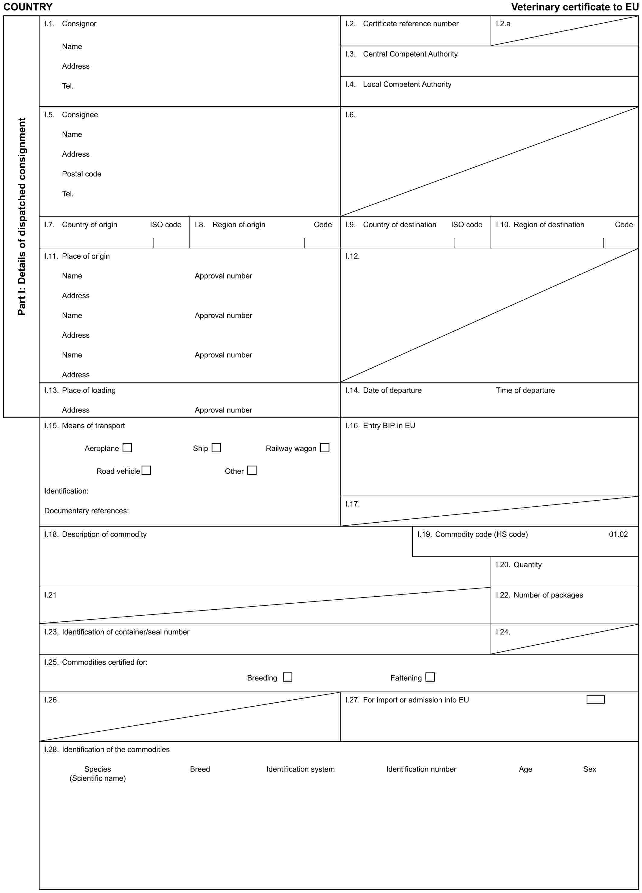 COUNTRY Veterinary certificate to EUPart I: Details of dispatched consignmentI.1. ConsignorNameAddressTel.I.2. Certificate reference numberI.2.aI.3. Central Competent AuthorityI.4. Local Competent AuthorityI.5. ConsigneeNameAddressPostal codeTel.I.6.I.7. Country of origin ISO codeI.8. Region of origin CodeI.9. Country of destination ISO codeI.10. Region of destination CodeI.11. Place of originNameAddressNameAddressNameAddressApproval numberApproval numberApproval numberI.12.I.13. Place of loadingAddressApproval numberI.14. Date of departureTime of departureI.15. Means of transportAeroplane Ship Railway wagonRoad vehicle OtherIdentification:Documentary references:I.16. Entry BIP in EUI.17.I.18. Description of commodityI.19. Commodity code (HS code)01.02I.20. QuantityI.21I.22. Number of packagesI.23. Identification of container/seal numberI.24.I.25. Commodities certified for:Breeding FatteningI.26.I.27. For import or admission into EUI.28. Identification of the commoditiesSpecies Breed Identification system Identification number Age Sex (Scientific name)