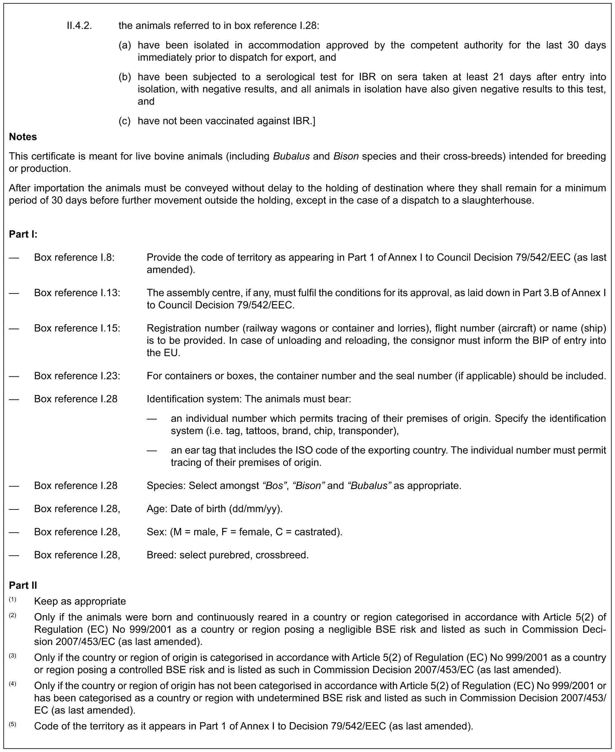 II.4.2. the animals referred to in box reference I.28:(a) have been isolated in accommodation approved by the competent authority for the last 30 days immediately prior to dispatch for export, and(b) have been subjected to a serological test for IBR on sera taken at least 21 days after entry into isolation, with negative results, and all animals in isolation have also given negative results to this test, and(c) have not been vaccinated against IBR.]NotesThis certificate is meant for live bovine animals (including Bubalus and Bison species and their cross-breeds) intended for breeding or production.After importation the animals must be conveyed without delay to the holding of destination where they shall remain for a minimum period of 30 days before further movement outside the holding, except in the case of a dispatch to a slaughterhouse.Part I:— Box reference I.8: Provide the code of territory as appearing in Part 1 of Annex I to Council Decision 79/542/EEC (as last amended).— Box reference I.13: The assembly centre, if any, must fulfil the conditions for its approval, as laid down in Part 3.B of Annex I to Council Decision 79/542/EEC.— Box reference I.15: Registration number (railway wagons or container and lorries), flight number (aircraft) or name (ship) is to be provided. In case of unloading and reloading, the consignor must inform the BIP of entry into the EU.— Box reference I.23: For containers or boxes, the container number and the seal number (if applicable) should be included.— Box reference I.28 Identification system: The animals must bear:— an individual number which permits tracing of their premises of origin. Specify the identification system (i.e. tag, tattoos, brand, chip, transponder),— an ear tag that includes the ISO code of the exporting country. The individual number must permit tracing of their premises of origin.— Box reference I.28 Species: Select amongst “Bos”, “Bison” and “Bubalus” as appropriate.— Box reference I.28, Age: Date of birth (dd/mm/yy).— Box reference I.28, Sex: (M = male, F = female, C = castrated).— Box reference I.28, Breed: select purebred, crossbreed.Part II(1) Keep as appropriate(2) Only if the animals were born and continuously reared in a country or region categorised in accordance with Article 5(2) of Regulation (EC) No 999/2001 as a country or region posing a negligible BSE risk and listed as such in Commission Decision 2007/453/EC (as last amended).(3) Only if the country or region of origin is categorised in accordance with Article 5(2) of Regulation (EC) No 999/2001 as a country or region posing a controlled BSE risk and is listed as such in Commission Decision 2007/453/EC (as last amended).(4) Only if the country or region of origin has not been categorised in accordance with Article 5(2) of Regulation (EC) No 999/2001 or has been categorised as a country or region with undetermined BSE risk and listed as such in Commission Decision 2007/453/EC (as last amended).(5) Code of the territory as it appears in Part 1 of Annex I to Decision 79/542/EEC (as last amended).