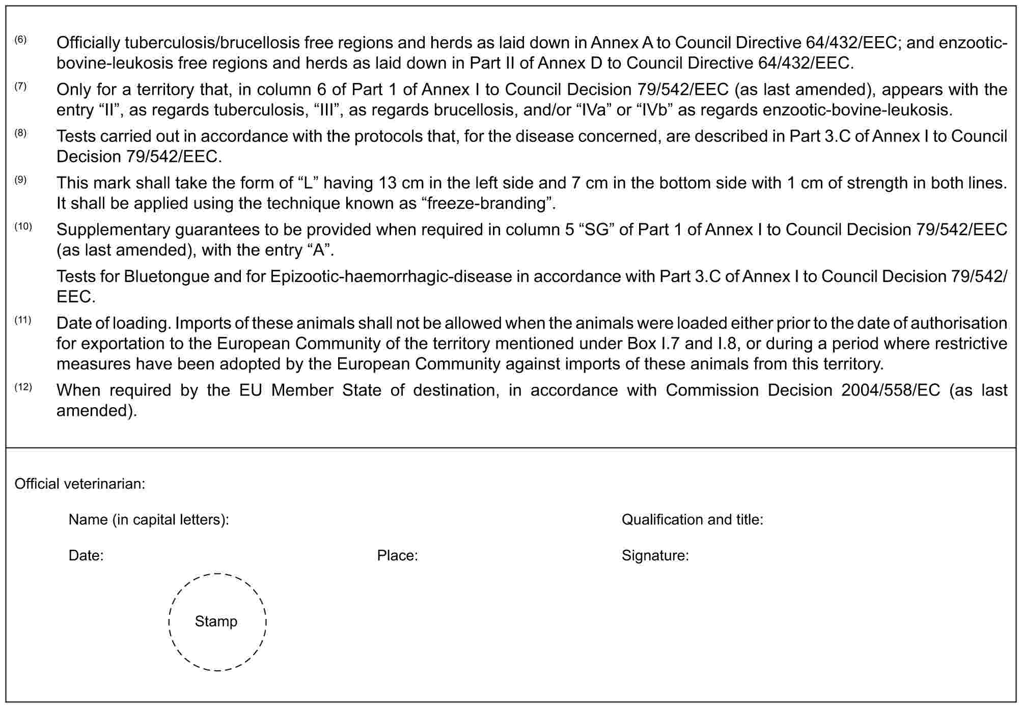 (6) Officially tuberculosis/brucellosis free regions and herds as laid down in Annex A to Council Directive 64/432/EEC; and enzootic-bovine-leukosis free regions and herds as laid down in Part II of Annex D to Council Directive 64/432/EEC.(7) Only for a territory that, in column 6 of Part 1 of Annex I to Council Decision 79/542/EEC (as last amended), appears with the entry “II”, as regards tuberculosis, “III”, as regards brucellosis, and/or “IVa” or “IVb” as regards enzootic-bovine-leukosis.(8) Tests carried out in accordance with the protocols that, for the disease concerned, are described in Part 3.C of Annex I to Council Decision 79/542/EEC.(9) This mark shall take the form of “L” having 13 cm in the left side and 7 cm in the bottom side with 1 cm of strength in both lines. It shall be applied using the technique known as “freeze-branding”.(10) Supplementary guarantees to be provided when required in column 5 “SG” of Part 1 of Annex I to Council Decision 79/542/EEC (as last amended), with the entry “A”.Tests for Bluetongue and for Epizootic-haemorrhagic-disease in accordance with Part 3.C of Annex I to Council Decision 79/542/EEC.(11) Date of loading. Imports of these animals shall not be allowed when the animals were loaded either prior to the date of authorisation for exportation to the European Community of the territory mentioned under Box I.7 and I.8, or during a period where restrictive measures have been adopted by the European Community against imports of these animals from this territory.(12) When required by the EU Member State of destination, in accordance with Commission Decision 2004/558/EC (as last amended).Official veterinarian:Name (in capital letters): Qualification and title:Date: Place: Signature:Stamp