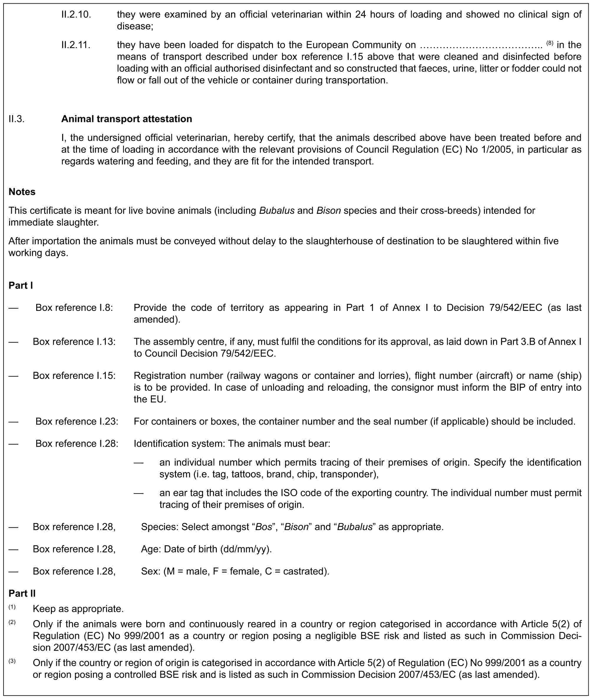 II.2.10. they were examined by an official veterinarian within 24 hours of loading and showed no clinical sign of disease;II.2.11. they have been loaded for dispatch to the European Community on …………….. (8) in the means of transport described under box reference I.15 above that were cleaned and disinfected before loading with an official authorised disinfectant and so constructed that faeces, urine, litter or fodder could not flow or fall out of the vehicle or container during transportation.II.3.Animal transport attestationI, the undersigned official veterinarian, hereby certify, that the animals described above have been treated before and at the time of loading in accordance with the relevant provisions of Council Regulation (EC) No 1/2005, in particular as regards watering and feeding, and they are fit for the intended transport.NotesThis certificate is meant for live bovine animals (including Bubalus and Bison species and their cross-breeds) intended for immediate slaughter.After importation the animals must be conveyed without delay to the slaughterhouse of destination to be slaughtered within five working days.Part I— Box reference I.8: Provide the code of territory as appearing in Part 1 of Annex I to Decision 79/542/EEC (as last amended).— Box reference I.13: The assembly centre, if any, must fulfil the conditions for its approval, as laid down in Part 3.B of Annex I to Council Decision 79/542/EEC.— Box reference I.15: Registration number (railway wagons or container and lorries), flight number (aircraft) or name (ship) is to be provided. In case of unloading and reloading, the consignor must inform the BIP of entry into the EU.— Box reference I.23: For containers or boxes, the container number and the seal number (if applicable) should be included.— Box reference I.28: Identification system: The animals must bear:— an individual number which permits tracing of their premises of origin. Specify the identification system (i.e. tag, tattoos, brand, chip, transponder),— an ear tag that includes the ISO code of the exporting country. The individual number must permit tracing of their premises of origin.— Box reference I.28, Species: Select amongst “Bos”, “Bison” and “Bubalus” as appropriate.— Box reference I.28, Age: Date of birth (dd/mm/yy).— Box reference I.28, Sex: (M = male, F = female, C = castrated).Part II(1) Keep as appropriate.(2) Only if the animals were born and continuously reared in a country or region categorised in accordance with Article 5(2) of Regulation (EC) No 999/2001 as a country or region posing a negligible BSE risk and listed as such in Commission Decision 2007/453/EC (as last amended).(3) Only if the country or region of origin is categorised in accordance with Article 5(2) of Regulation (EC) No 999/2001 as a country or region posing a controlled BSE risk and is listed as such in Commission Decision 2007/453/EC (as last amended).