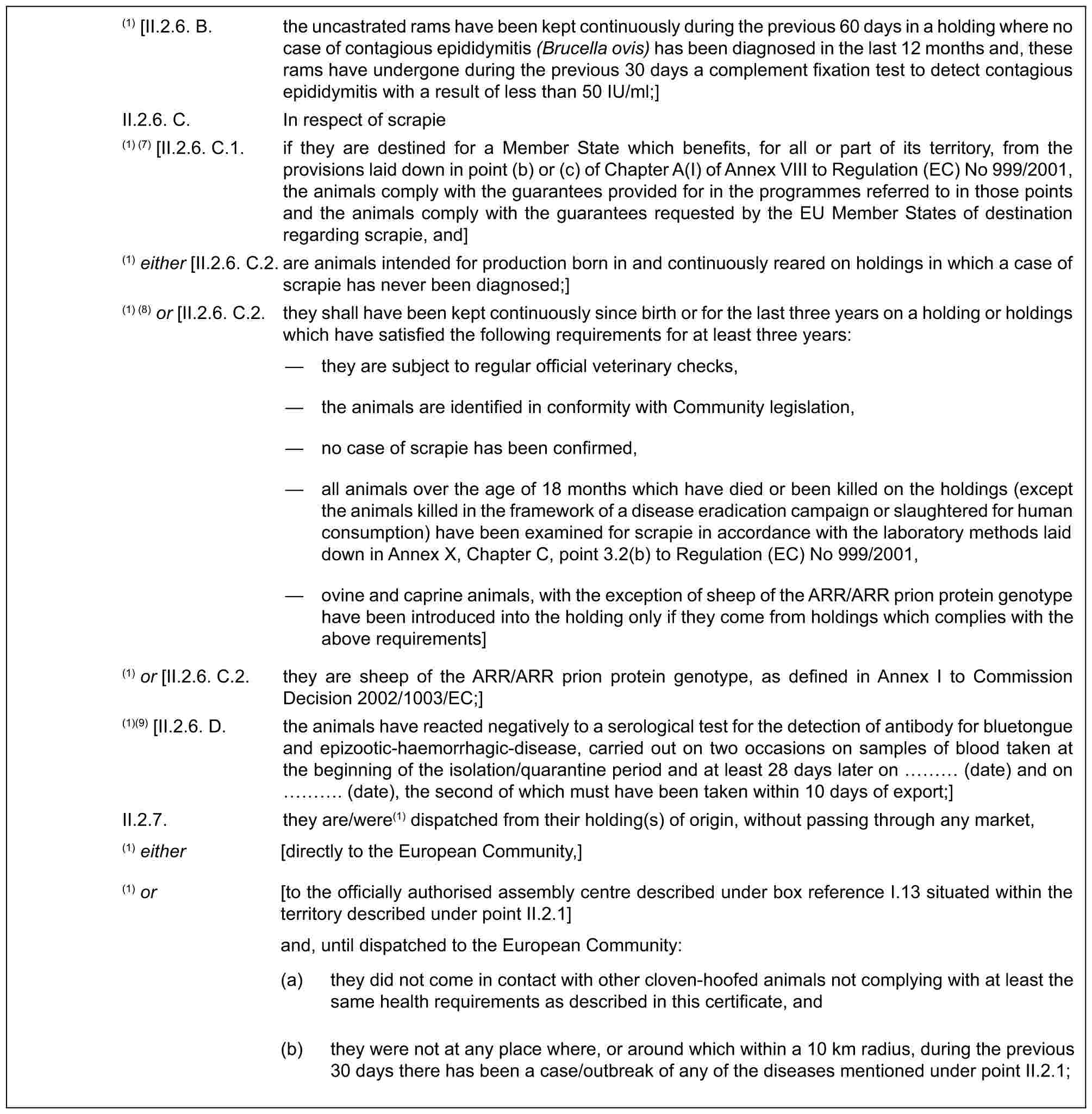 (1) [II.2.6. B. the uncastrated rams have been kept continuously during the previous 60 days in a holding where no case of contagious epididymitis (Brucella ovis) has been diagnosed in the last 12 months and, these rams have undergone during the previous 30 days a complement fixation test to detect contagious epididymitis with a result of less than 50 IU/ml;]II.2.6. C. In respect of scrapie(1) (7) [II.2.6. C.1. if they are destined for a Member State which benefits, for all or part of its territory, from the provisions laid down in point (b) or (c) of Chapter A(I) of Annex VIII to Regulation (EC) No 999/2001, the animals comply with the guarantees provided for in the programmes referred to in those points and the animals comply with the guarantees requested by the EU Member States of destination regarding scrapie, and](1) either [II.2.6. C.2. are animals intended for production born in and continuously reared on holdings in which a case of scrapie has never been diagnosed;](1) (8) or [II.2.6. C.2. they shall have been kept continuously since birth or for the last three years on a holding or holdings which have satisfied the following requirements for at least three years:— they are subject to regular official veterinary checks,— the animals are identified in conformity with Community legislation,— no case of scrapie has been confirmed,— all animals over the age of 18 months which have died or been killed on the holdings (except the animals killed in the framework of a disease eradication campaign or slaughtered for human consumption) have been examined for scrapie in accordance with the laboratory methods laid down in Annex X, Chapter C, point 3.2(b) to Regulation (EC) No 999/2001,— ovine and caprine animals, with the exception of sheep of the ARR/ARR prion protein genotype have been introduced into the holding only if they come from holdings which complies with the above requirements](1) or [II.2.6. C.2. they are sheep of the ARR/ARR prion protein genotype, as defined in Annex I to Commission Decision 2002/1003/EC;](1)(9) [II.2.6. D. the animals have reacted negatively to a serological test for the detection of antibody for bluetongue and epizootic-haemorrhagic-disease, carried out on two occasions on samples of blood taken at the beginning of the isolation/quarantine period and at least 28 days later on … (date) and on …. (date), the second of which must have been taken within 10 days of export;]II.2.7. they are/were(1) dispatched from their holding(s) of origin, without passing through any market,(1) either [directly to the European Community,](1) or [to the officially authorised assembly centre described under box reference I.13 situated within the territory described under point II.2.1]and, until dispatched to the European Community:(a) they did not come in contact with other cloven-hoofed animals not complying with at least the same health requirements as described in this certificate, and(b) they were not at any place where, or around which within a 10 km radius, during the previous 30 days there has been a case/outbreak of any of the diseases mentioned under point II.2.1;