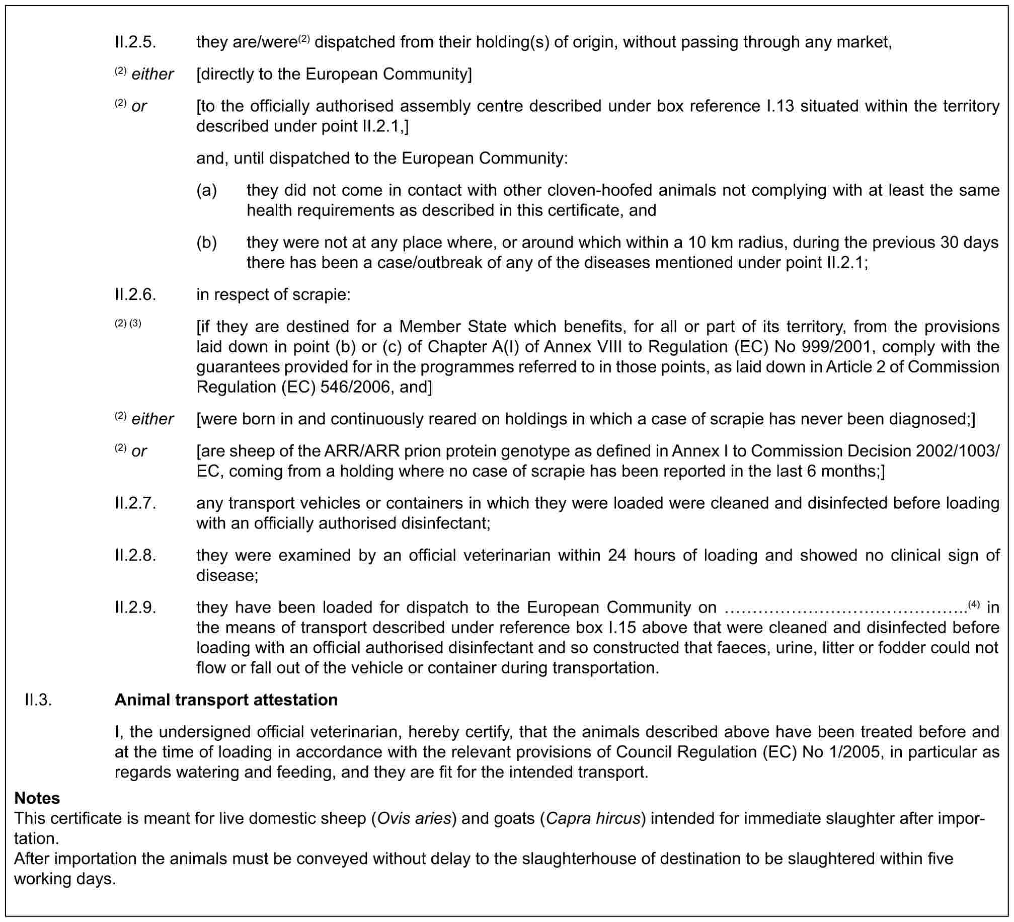 II.2.5. they are/were(2) dispatched from their holding(s) of origin, without passing through any market,(2) either [directly to the European Community](2) or [to the officially authorised assembly centre described under box reference I.13 situated within the territory described under point II.2.1,]and, until dispatched to the European Community:(a) they did not come in contact with other cloven-hoofed animals not complying with at least the same health requirements as described in this certificate, and(b) they were not at any place where, or around which within a 10 km radius, during the previous 30 days there has been a case/outbreak of any of the diseases mentioned under point II.2.1;II.2.6. in respect of scrapie:(2) (3) [if they are destined for a Member State which benefits, for all or part of its territory, from the provisions laid down in point (b) or (c) of Chapter A(I) of Annex VIII to Regulation (EC) No 999/2001, comply with the guarantees provided for in the programmes referred to in those points, as laid down in Article 2 of Commission Regulation (EC) 546/2006, and](2) either [were born in and continuously reared on holdings in which a case of scrapie has never been diagnosed;](2) or [are sheep of the ARR/ARR prion protein genotype as defined in Annex I to Commission Decision 2002/1003/EC, coming from a holding where no case of scrapie has been reported in the last 6 months;]II.2.7. any transport vehicles or containers in which they were loaded were cleaned and disinfected before loading with an officially authorised disinfectant;II.2.8. they were examined by an official veterinarian within 24 hours of loading and showed no clinical sign of disease;II.2.9. they have been loaded for dispatch to the European Community on ………………..(4) in the means of transport described under reference box I.15 above that were cleaned and disinfected before loading with an official authorised disinfectant and so constructed that faeces, urine, litter or fodder could not flow or fall out of the vehicle or container during transportation.II.3. Animal transport attestationI, the undersigned official veterinarian, hereby certify, that the animals described above have been treated before and at the time of loading in accordance with the relevant provisions of Council Regulation (EC) No 1/2005, in particular as regards watering and feeding, and they are fit for the intended transport.NotesThis certificate is meant for live domestic sheep (Ovis aries) and goats (Capra hircus) intended for immediate slaughter after importation.After importation the animals must be conveyed without delay to the slaughterhouse of destination to be slaughtered within five working days.