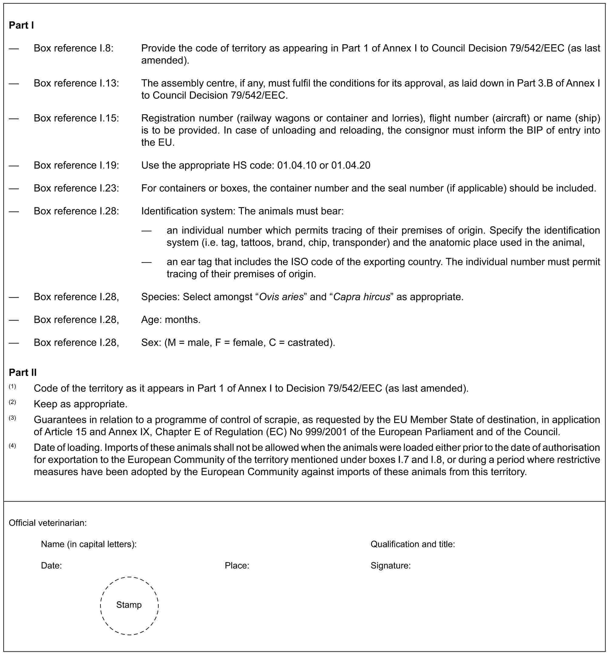 Part I— Box reference I.8: Provide the code of territory as appearing in Part 1 of Annex I to Council Decision 79/542/EEC (as last amended).— Box reference I.13: The assembly centre, if any, must fulfil the conditions for its approval, as laid down in Part 3.B of Annex I to Council Decision 79/542/EEC.— Box reference I.15: Registration number (railway wagons or container and lorries), flight number (aircraft) or name (ship) is to be provided. In case of unloading and reloading, the consignor must inform the BIP of entry into the EU.— Box reference I.19: Use the appropriate HS code: 01.04.10 or 01.04.20— Box reference I.23: For containers or boxes, the container number and the seal number (if applicable) should be included.— Box reference I.28: Identification system: The animals must bear:— an individual number which permits tracing of their premises of origin. Specify the identification system (i.e. tag, tattoos, brand, chip, transponder) and the anatomic place used in the animal,— an ear tag that includes the ISO code of the exporting country. The individual number must permit tracing of their premises of origin.— Box reference I.28, Species: Select amongst “Ovis aries” and “Capra hircus” as appropriate.— Box reference I.28, Age: months.— Box reference I.28, Sex: (M = male, F = female, C = castrated).Part II(1) Code of the territory as it appears in Part 1 of Annex I to Decision 79/542/EEC (as last amended).(2) Keep as appropriate.(3) Guarantees in relation to a programme of control of scrapie, as requested by the EU Member State of destination, in application of Article 15 and Annex IX, Chapter E of Regulation (EC) No 999/2001 of the European Parliament and of the Council.(4) Date of loading. Imports of these animals shall not be allowed when the animals were loaded either prior to the date of authorisation for exportation to the European Community of the territory mentioned under boxes I.7 and I.8, or during a period where restrictive measures have been adopted by the European Community against imports of these animals from this territory.Official veterinarian:Name (in capital letters): Qualification and title:Date: Place: Signature:Stamp