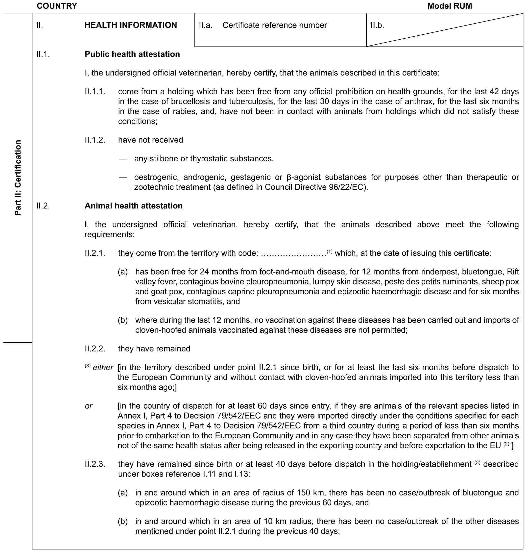 COUNTRY Model RUMPart II: CertificationII. HEALTH INFORMATIONII.a. Certificate reference numberII.b.II.1. Public health attestationI, the undersigned official veterinarian, hereby certify, that the animals described in this certificate:II.1.1. come from a holding which has been free from any official prohibition on health grounds, for the last 42 days in the case of brucellosis and tuberculosis, for the last 30 days in the case of anthrax, for the last six months in the case of rabies, and, have not been in contact with animals from holdings which did not satisfy these conditions;II.1.2. have not received— any stilbene or thyrostatic substances,— oestrogenic, androgenic, gestagenic or β-agonist substances for purposes other than therapeutic or zootechnic treatment (as defined in Council Directive 96/22/EC).II.2. Animal health attestationI, the undersigned official veterinarian, hereby certify, that the animals described above meet the following requirements:II.2.1. they come from the territory with code: ………(1) which, at the date of issuing this certificate:(a) has been free for 24 months from foot-and-mouth disease, for 12 months from rinderpest, bluetongue, Rift valley fever, contagious bovine pleuropneumonia, lumpy skin disease, peste des petits ruminants, sheep pox and goat pox, contagious caprine pleuropneumonia and epizootic haemorrhagic disease and for six months from vesicular stomatitis, and(b) where during the last 12 months, no vaccination against these diseases has been carried out and imports of cloven-hoofed animals vaccinated against these diseases are not permitted;II.2.2. they have remained(3) either [in the territory described under point II.2.1 since birth, or for at least the last six months before dispatch to the European Community and without contact with cloven-hoofed animals imported into this territory less than six months ago;]or [in the country of dispatch for at least 60 days since entry, if they are animals of the relevant species listed in Annex I, Part 4 to Decision 79/542/EEC and they were imported directly under the conditions specified for each species in Annex I, Part 4 to Decision 79/542/EEC from a third country during a period of less than six months prior to embarkation to the European Community and in any case they have been separated from other animals not of the same health status after being released in the exporting country and before exportation to the EU (2) ]II.2.3. they have remained since birth or at least 40 days before dispatch in the holding/establishment (3) described under boxes reference I.11 and I.13:(a) in and around which in an area of radius of 150 km, there has been no case/outbreak of bluetongue and epizootic haemorrhagic disease during the previous 60 days, and(b) in and around which in an area of 10 km radius, there has been no case/outbreak of the other diseases mentioned under point II.2.1 during the previous 40 days;