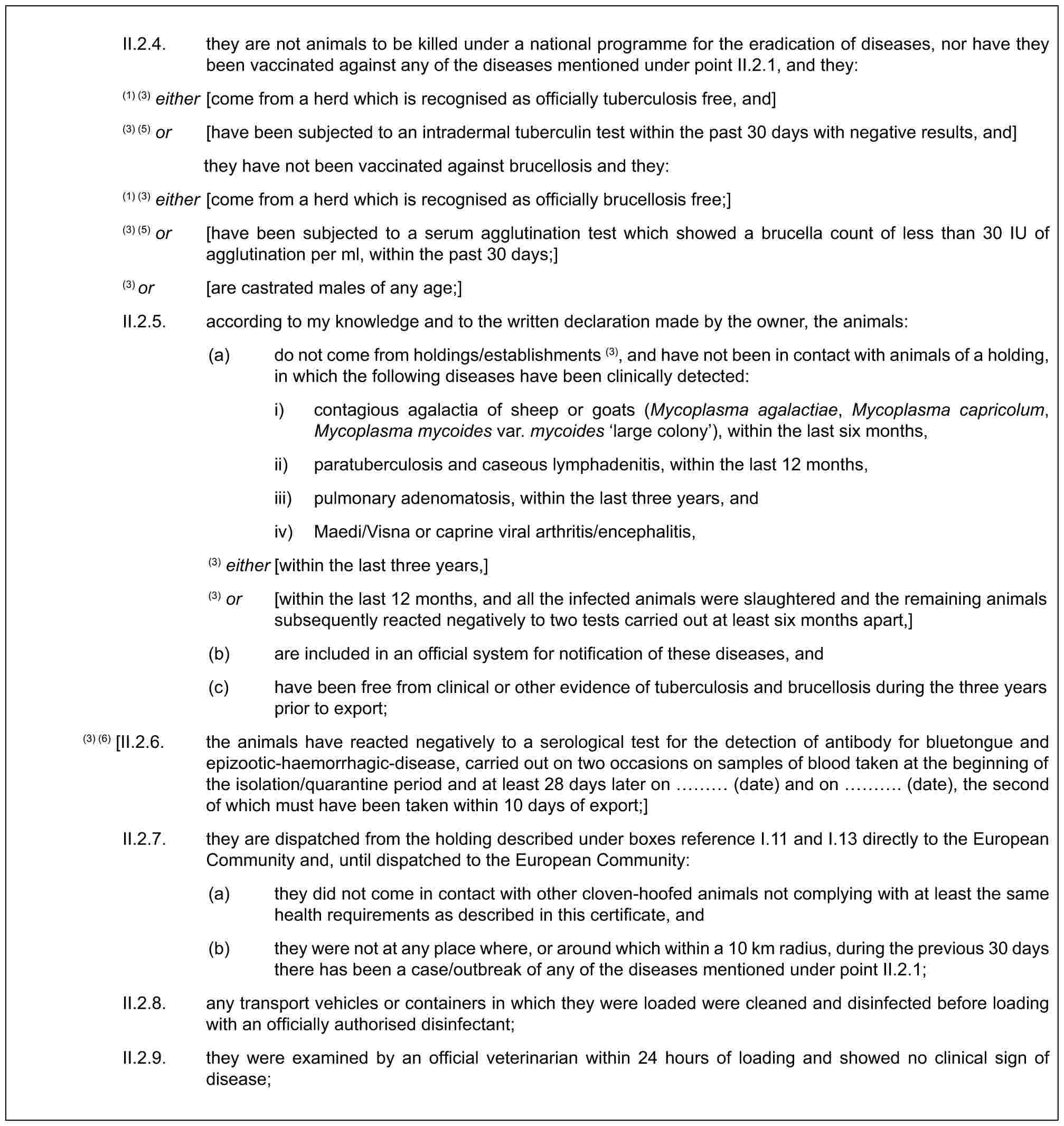 II.2.4. they are not animals to be killed under a national programme for the eradication of diseases, nor have they been vaccinated against any of the diseases mentioned under point II.2.1, and they:(1) (3) either [come from a herd which is recognised as officially tuberculosis free, and](3) (5) or [have been subjected to an intradermal tuberculin test within the past 30 days with negative results, and]they have not been vaccinated against brucellosis and they:(1) (3) either [come from a herd which is recognised as officially brucellosis free;](3) (5) or [have been subjected to a serum agglutination test which showed a brucella count of less than 30 IU of agglutination per ml, within the past 30 days;](3) or [are castrated males of any age;]II.2.5. according to my knowledge and to the written declaration made by the owner, the animals:(a) do not come from holdings/establishments (3), and have not been in contact with animals of a holding, in which the following diseases have been clinically detected:i) contagious agalactia of sheep or goats (Mycoplasma agalactiae, Mycoplasma capricolum, Mycoplasma mycoides var. mycoides ‘large colony’), within the last six months,ii) paratuberculosis and caseous lymphadenitis, within the last 12 months,iii) pulmonary adenomatosis, within the last three years, andiv) Maedi/Visna or caprine viral arthritis/encephalitis,(3) either [within the last three years,](3) or [within the last 12 months, and all the infected animals were slaughtered and the remaining animals subsequently reacted negatively to two tests carried out at least six months apart,](b) are included in an official system for notification of these diseases, and(c) have been free from clinical or other evidence of tuberculosis and brucellosis during the three years prior to export;(3) (6) [II.2.6. the animals have reacted negatively to a serological test for the detection of antibody for bluetongue and epizootic-haemorrhagic-disease, carried out on two occasions on samples of blood taken at the beginning of the isolation/quarantine period and at least 28 days later on … (date) and on …. (date), the second of which must have been taken within 10 days of export;]II.2.7. they are dispatched from the holding described under boxes reference I.11 and I.13 directly to the European Community and, until dispatched to the European Community:(a) they did not come in contact with other cloven-hoofed animals not complying with at least the same health requirements as described in this certificate, and(b) they were not at any place where, or around which within a 10 km radius, during the previous 30 days there has been a case/outbreak of any of the diseases mentioned under point II.2.1;II.2.8. any transport vehicles or containers in which they were loaded were cleaned and disinfected before loading with an officially authorised disinfectant;II.2.9. they were examined by an official veterinarian within 24 hours of loading and showed no clinical sign of disease;