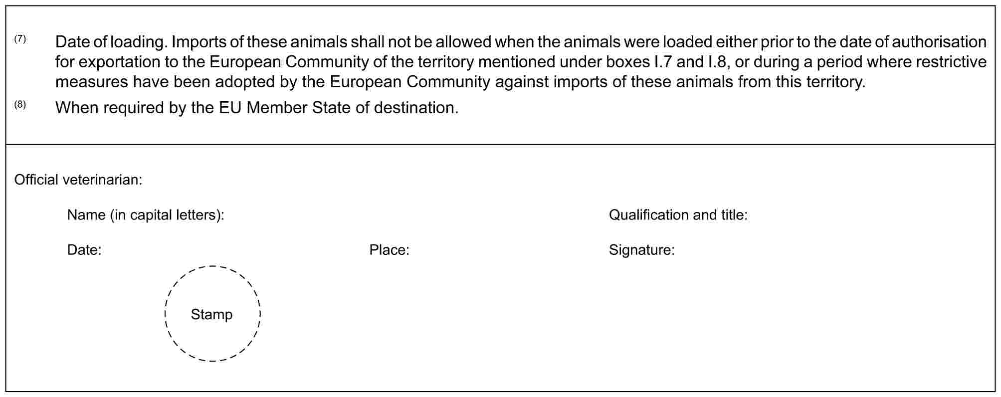 (7) Date of loading. Imports of these animals shall not be allowed when the animals were loaded either prior to the date of authorisation for exportation to the European Community of the territory mentioned under boxes I.7 and I.8, or during a period where restrictive measures have been adopted by the European Community against imports of these animals from this territory.(8) When required by the EU Member State of destination.Official veterinarian:Name (in capital letters):Qualification and title:Date:Place:Signature: