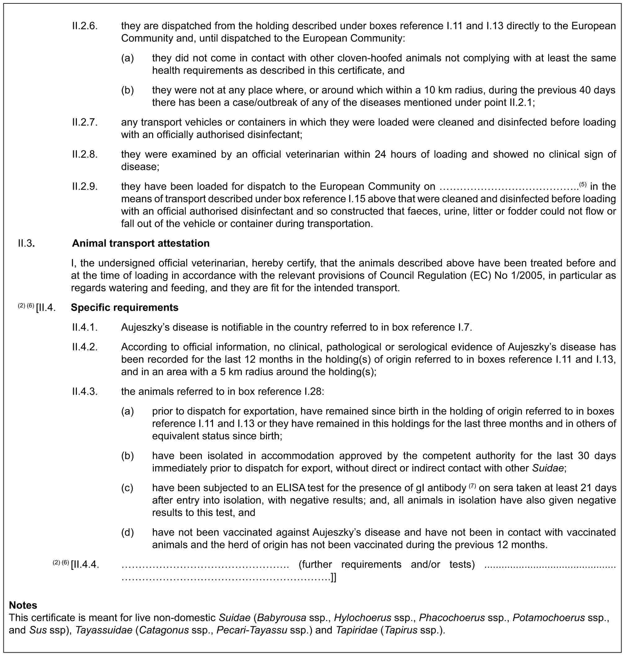 II.2.6. they are dispatched from the holding described under boxes reference I.11 and I.13 directly to the European Community and, until dispatched to the European Community:(a) they did not come in contact with other cloven-hoofed animals not complying with at least the same health requirements as described in this certificate, and(b) they were not at any place where, or around which within a 10 km radius, during the previous 40 days there has been a case/outbreak of any of the diseases mentioned under point II.2.1;II.2.7. any transport vehicles or containers in which they were loaded were cleaned and disinfected before loading with an officially authorised disinfectant;II.2.8. they were examined by an official veterinarian within 24 hours of loading and showed no clinical sign of disease;II.2.9. they have been loaded for dispatch to the European Community on ……………..(5) in the means of transport described under box reference I.15 above that were cleaned and disinfected before loading with an official authorised disinfectant and so constructed that faeces, urine, litter or fodder could not flow or fall out of the vehicle or container during transportation.II.3. Animal transport attestationI, the undersigned official veterinarian, hereby certify, that the animals described above have been treated before and at the time of loading in accordance with the relevant provisions of Council Regulation (EC) No 1/2005, in particular as regards watering and feeding, and they are fit for the intended transport.(2) (6) [II.4. Specific requirementsII.4.1. Aujeszky’s disease is notifiable in the country referred to in box reference I.7.II.4.2. According to official information, no clinical, pathological or serological evidence of Aujeszky’s disease has been recorded for the last 12 months in the holding(s) of origin referred to in boxes reference I.11 and I.13, and in an area with a 5 km radius around the holding(s);II.4.3. the animals referred to in box reference I.28:(a) prior to dispatch for exportation, have remained since birth in the holding of origin referred to in boxes reference I.11 and I.13 or they have remained in this holdings for the last three months and in others of equivalent status since birth;(b) have been isolated in accommodation approved by the competent authority for the last 30 days immediately prior to dispatch for export, without direct or indirect contact with other Suidae;(c) have been subjected to an ELISA test for the presence of gI antibody (7) on sera taken at least 21 days after entry into isolation, with negative results; and, all animals in isolation have also given negative results to this test, and(d) have not been vaccinated against Aujeszky’s disease and have not been in contact with vaccinated animals and the herd of origin has not been vaccinated during the previous 12 months.(2) (6) [II.4.4. ………………. (further requirements and/or tests) ..............................................…………………….]]NotesThis certificate is meant for live non-domestic Suidae (Babyrousa ssp., Hylochoerus ssp., Phacochoerus ssp., Potamochoerus ssp., and Sus ssp), Tayassuidae (Catagonus ssp., Pecari-Tayassu ssp.) and Tapiridae (Tapirus ssp.).