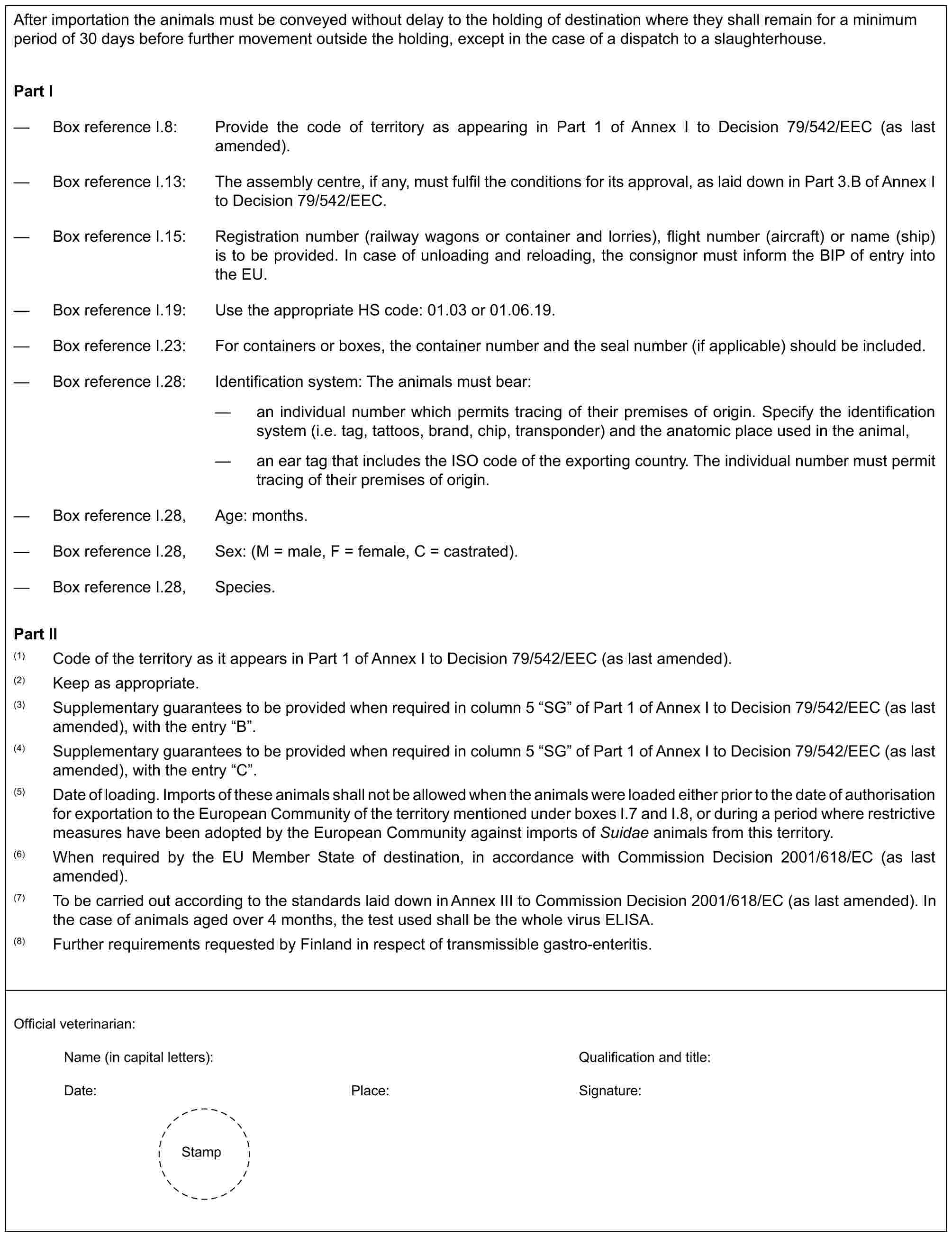 After importation the animals must be conveyed without delay to the holding of destination where they shall remain for a minimum period of 30 days before further movement outside the holding, except in the case of a dispatch to a slaughterhouse.Part I— Box reference I.8: Provide the code of territory as appearing in Part 1 of Annex I to Decision 79/542/EEC (as last amended).— Box reference I.13: The assembly centre, if any, must fulfil the conditions for its approval, as laid down in Part 3.B of Annex I to Decision 79/542/EEC.— Box reference I.15: Registration number (railway wagons or container and lorries), flight number (aircraft) or name (ship) is to be provided. In case of unloading and reloading, the consignor must inform the BIP of entry into the EU.— Box reference I.19: Use the appropriate HS code: 01.03 or 01.06.19.— Box reference I.23: For containers or boxes, the container number and the seal number (if applicable) should be included.— Box reference I.28: Identification system: The animals must bear:— an individual number which permits tracing of their premises of origin. Specify the identification system (i.e. tag, tattoos, brand, chip, transponder) and the anatomic place used in the animal,— an ear tag that includes the ISO code of the exporting country. The individual number must permit tracing of their premises of origin.— Box reference I.28, Age: months.— Box reference I.28, Sex: (M = male, F = female, C = castrated).— Box reference I.28, Species.Part II(1) Code of the territory as it appears in Part 1 of Annex I to Decision 79/542/EEC (as last amended).(2) Keep as appropriate.(3) Supplementary guarantees to be provided when required in column 5 “SG” of Part 1 of Annex I to Decision 79/542/EEC (as last amended), with the entry “B”.(4) Supplementary guarantees to be provided when required in column 5 “SG” of Part 1 of Annex I to Decision 79/542/EEC (as last amended), with the entry “C”.(5) Date of loading. Imports of these animals shall not be allowed when the animals were loaded either prior to the date of authorisation for exportation to the European Community of the territory mentioned under boxes I.7 and I.8, or during a period where restrictive measures have been adopted by the European Community against imports of Suidae animals from this territory.(6) When required by the EU Member State of destination, in accordance with Commission Decision 2001/618/EC (as last amended).(7) To be carried out according to the standards laid down in Annex III to Commission Decision 2001/618/EC (as last amended). In the case of animals aged over 4 months, the test used shall be the whole virus ELISA.(8) Further requirements requested by Finland in respect of transmissible gastro-enteritis.Official veterinarian:Name (in capital letters): Qualification and title:Date: Place: Signature:Stamp